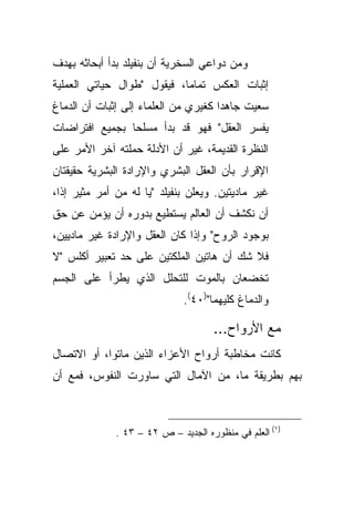 ‫ﻭﻤﻥ ﺩﻭﺍﻋﻲ ﺍﻟﺴﺨﺭﻴﺔ ﺃﻥ ﺒﻨﻔﻴﻠﺩ ﺒﺩﺃ ﺃﺒﺤﺎﺜﻪ ﺒﻬﺩﻑ‬
‫ﺇﺜﺒﺎﺕ ﺍﻟﻌﻜﺱ ﺘﻤﺎ ‪‬ﺎ، ﻓﻴﻘﻭل "ﻁﻭﺍل ﺤﻴﺎﺘﻲ ﺍﻟﻌﻤﻠﻴﺔ‬
                            ‫ﻤ‬
‫ﺴﻌﻴﺕ ﺠﺎﻫ ‪‬ﺍ ﻜﻐﻴﺭﻱ ﻤﻥ ﺍﻟﻌﻠﻤﺎﺀ ﺇﻟﻰ ﺇﺜﺒﺎﺕ ﺃﻥ ﺍﻟﺩﻤﺎﻍ‬
                                      ‫ﺩ‬
‫ﻴﻔﺴﺭ ﺍﻟﻌﻘل" ﻓﻬﻭ ﻗﺩ ﺒﺩﺃ ﻤﺴﻠ ‪‬ﺎ ﺒﺠﻤﻴﻊ ﺍﻓﺘﺭﺍﻀﺎﺕ‬
                ‫ﺤ‬
‫ﺍﻟﻨﻅﺭﺓ ﺍﻟﻘﺩﻴﻤﺔ، ﻏﻴﺭ ﺃﻥ ﺍﻷﺩﻟﺔ ﺤﻤﻠﺘﻪ ﺁﺨﺭ ﺍﻷﻤﺭ ﻋﻠﻰ‬
‫ﺍﻹﻗﺭﺍﺭ ﺒﺄﻥ ﺍﻟﻌﻘل ﺍﻟﺒﺸﺭﻱ ﻭﺍﻹﺭﺍﺩﺓ ﺍﻟﺒﺸﺭﻴﺔ ﺤﻘﻴﻘﺘﺎﻥ‬
‫ﻏﻴﺭ ﻤﺎﺩﻴﺘﻴﻥ. ﻭﻴﻌﻠﻥ ﺒﻨﻔﻴﻠﺩ "ﻴﺎ ﻟﻪ ﻤﻥ ﺃﻤﺭ ﻤﺜﻴﺭ ﺇ ﹰﺍ،‬
  ‫ﺫ‬
‫ﺃﻥ ﻨﻜﺸﻑ ﺃﻥ ﺍﻟﻌﺎﻟﻡ ﻴﺴﺘﻁﻴﻊ ﺒﺩﻭﺭﻩ ﺃﻥ ﻴﺅﻤﻥ ﻋﻥ ﺤﻕ‬
‫ﺒﻭﺠﻭﺩ ﺍﻟﺭﻭﺡ" ﻭﺇﺫﺍ ﻜﺎﻥ ﺍﻟﻌﻘل ﻭﺍﻹﺭﺍﺩﺓ ﻏﻴﺭ ﻤﺎﺩﻴﻴﻥ،‬
‫ﻓﻼ ﺸﻙ ﺃﻥ ﻫﺎﺘﻴﻥ ﺍﻟﻤﻠﻜﺘﻴﻥ ﻋﻠﻰ ﺤﺩ ﺘﻌﺒﻴﺭ ﺃﻜﻠﺱ "ﻻ‬
‫ﺘﺨﻀﻌﺎﻥ ﺒﺎﻟﻤﻭﺕ ﻟﻠﺘﺤﻠل ﺍﻟﺫﻱ ﻴﻁﺭﺃ ﻋﻠﻰ ﺍﻟﺠﺴﻡ‬
                              ‫ﻭﺍﻟﺩﻤﺎﻍ ﻜﻠﻴﻬﻤﺎ")٠٤(.‬

                                     ‫ﻤﻊ ﺍﻷﺭﻭﺍﺡ...‬
‫ﻜﺎﻨﺕ ﻤﺨﺎﻁﺒﺔ ﺃﺭﻭﺍﺡ ﺍﻷﻋﺯﺍﺀ ﺍﻟﺫﻴﻥ ﻤﺎﺘﻭﺍ، ﺃﻭ ﺍﻻﺘﺼﺎل‬
‫ﺒﻬﻡ ﺒﻁﺭﻴﻘﺔ ﻤﺎ، ﻤﻥ ﺍﻵﻤﺎل ﺍﻟﺘﻲ ﺴﺎﻭﺭﺕ ﺍﻟﻨﻔﻭﺱ، ﻓﻤﻊ ﺃﻥ‬



              ‫)١( ﺍﻟﻌﻠﻡ ﻓﻲ ﻤﻨﻅﻭﺭﻩ ﺍﻟﺠﺩﻴﺩ – ﺹ ٢٤ – ٣٤ .‬
 