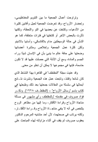 ‫ﻭﺘﺭﺍﻭﺤﺕ ﺃﻋﻤﺎل ﺍﻟﺠﻤﻌﻴﺔ ﻤﺎ ﺒﻴﻥ ﺍﻟﺘﻨﻭﻴﻡ ﺍﻟﻤﻐﻨﺎﻁﻴﺴﻲ،‬
‫ﻭﺇﺤﻀﺎﺭ ﺍﻷﺭﻭﺍﺡ، ﻭﻗﺩ ﺘﻌﺭﻀﺕ ﺍﻟﺠﻤﻌﻴﺔ ﻟﺤﻴل ﻭﺃﻓﺎﻨﻴﻥ ﻜﺜﻴﺭﺓ‬
‫ﻤﻥ ﺍﻷﺩﻋﻴﺎﺀ، ﻭﻜﺸﻔﺕ ﻋﻥ ﺒﻌﻀﻬﺎ ﻓﻲ ﺍﻟﺘﻭ ﻭﺍﻟﻠﺤﻅﺔ، ﻭﻟﻜﻨﻬﺎ‬
‫ﺘﺄﺜﺭﺕ ﺒﺎﻟﺒﻌﺽ ﺍﻵﺨﺭ ﺃﻭ ﻜﺸﻔﺘﻬﺎ ﻓﻲ ﻓﺘﺭﺍﺕ ﻤﺘﺨﻠﻔﺔ، ﻜﻤﺎ ﻫﻭ‬
‫ﺍﻟﺸﺄﻥ ﻓﻲ ﺤﺎﻟﺔ ﺍﻟﻭﺴﻴﻁﺘﻴﻥ ﻤﺩﺍﻡ ﺒﻼﻓﺎﺘﺴﻜﻲ، ﻭﺃﺴﺎﺒﻴﺎ ﺒﺎﻻﺩﻴﻨﻭ‬
‫ﻭﻟﻜﻥ ﻜﺜﺭﺓ ﻋﻤل ﺍﻟﺠﻤﻌﻴﺔ ﻭﺇﺨﻼﺹ ﻭﻤﺜﺎﺒﺭﺓ ﺃﻋﻀﺎﺌﻬﺎ‬
‫ﻭﻀﻌﺘﻬﺎ ﻋﻠﻰ ﺤﺎﻓﺔ ﻋﺎﻟﻡ ﻤﺎ ﻴﻨﺒﺊ ﺒﺄﻥ ﻓﻲ ﺍﻹﻨﺴﺎﻥ ﺸﻴ ًﺎ ﻭﺭﺍﺀ‬
      ‫ﺌ‬
‫ﺍﻟﺠﺴﻡ ﻭﺍﻟﻤﺎﺩﺓ، ﻭﻤﻊ ﺃﻥ ﺍﻷﺩﻟﺔ ﺍﻟﺘﻲ ﺤﺼﻠﺕ ﻋﻠﻴﻬﺎ ﻗﺩ ﻻ ﺘﻜﻭﻥ‬
     ‫ﺤﺎﺴﻤﺔ، ﻓﺈﻨﻬﺎ ﻓﻲ ﻤﺠﻤﻭﻋﻬﺎ ﻻ ﻴﻤﻜﻥ ﺃﻥ ﺘﺨﻠﻭ ﻤﻥ ﻤﻌﻨﻰ.‬

‫ﻭﻗﺩ ﻋﻨﻴﺕ ﻤﺠﻠﺔ "ﺍﻟﻤﻘﺘﻁﻑ" ﻓﻲ ﺍﻟﻘﺎﻫﺭﺓ ﺒﻬﺫﺍ ﺍﻟﻨﺸﺎﻁ ﺍﻟﺫﻱ‬
‫ﻜﺎﻥ ﺸﺎﺌ ‪‬ﺎ ﻭﻗﺘﺌﺫ، ﻭﺘﺎﺒﻌﺕ ﻋﻤل ﻫﺫﻩ ﺍﻟﺠﻤﻌﻴﺔ ﻭﻨﺸﺭﺕ ﻨﺘـﺎﺌﺞ‬
                                            ‫ﻌ‬
‫ﺃﺒﺤﺎﺜﻬﺎ ﻓﻲ ﺴﻠﺴﻠﺔ ﻤﻥ ﺍﻟﻤﻘﺎﻻﺕ ﺠﻤﻌﺘﻬﺎ ﺒﻌﺩ ﺫﻟﻙ ﻭﻁﺒﻌﺘﻬﺎ ﻓﻲ‬
‫ﻜﺘﺎﺏ ﺒﺎﺴﻡ "ﺭﺴﺎﺌل ﺍﻷﺭﻭﺍﺡ" – )ﺍﻟﻤﻘﺘﻁـﻑ ٨٢٩١(. ﻭﺫﻜـﺭ‬
‫ﻓﺅﺍﺩ ﺼﺭﻭﻑ ﻓﻲ ﻤﻘﺩﻤﺘﻪ "ﻭﻟﻠﻤﻘﺘﻁﻑ ﺭﺃﻱ ﻤﺸﻬﻭﺭ ﻓﻲ ﻤﺴﺄﻟﺔ‬
‫ﻤﻨﺎﺠﺎﺓ ﺍﻷﺭﻭﺍﺡ ﻭﻗﺭﺍﺀﺓ ﺍﻷﻓﻜﺎﺭ، ﻭﻤﺎ ﺇﻟﻴﻬﺎ ﻤﻥ ﻤﻅﺎﻫﺭ ﺍﻟﺭﻭﺡ‬
‫ﻴﺘﻠﺨﺹ ﻓﻲ ﺃﻨﻪ ﻻ ﻴﻨﻔﻲ ﻤﻨﺎﺠـﺎﺓ ﺍﻷﺭﻭﺍﺡ ﻭﻗـﺭﺍﺀﺓ ﺍﻷﻓﻜـﺎﺭ،‬
‫ﻭﻟﻜﻨﻪ ﻴﺭﺘﺎﺏ ﻓﻲ ﺼﺤﺘﻬﻤﺎ، ﻷﻥ ﺃﺤﺩ ﻤﻨﺸﺌﻴﻪ ﺍﻟﻤﺭﺤﻭﻡ ﺍﻟﺩﻜﺘﻭﺭ‬
‫ﻴﻌﻘﻭﺏ ﺼﺭﻭﻑ ﻟﻡ ﻴﻘﻑ ﻓﻲ ﺃﺜﻨﺎﺀ ﻤﺯﺍﻭﻟﺘﻪ ﻟﻬﺫﻩ ﺍﻟﻤﺒﺎﺤﺙ ﻋﻠﻰ‬
 