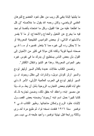 ‫ﻤﺎ ﻴﺜﺒﺘﻬﺎ ﺇﺜﺒﺎ ﹰﺎ ﻴﻨﻔﻲ ﻜل ﺭﻴﺏ ﻤﻥ ﻋﻘل ﺘﻌﻭﺩ ﺍﻟﺨﻀﻭﻉ ﻟﻠﺒﺭﻫﺎﻥ‬
                                        ‫ﺘ‬
‫ﺍﻟﻌﻠﻤﻲ ﺍﻟﺭﻴﺎﻀﻲ، ﻭﻜﺎﻥ ﺭﺤﻤﻪ ﺍﷲ ﻴﻘﻭل ﻤﺎ ﺨﻼﺼﺘﻪ "ﺇﻥ ﻜل‬
‫ﻤﺎ ﺍﻁﻠﻌﻨﺎ ﻋﻠﻴﻪ ﻤﻥ ﻫﺫﺍ ﺍﻟﻘﺒﻴل، ﻭﻜل ﻤﺎ ﺍﻤﺘﺤﻨﺎﻩ ﺒﺄﻨﻔﺴﻨﺎ ﻟﻡ ﻨﺠﺩ‬
‫ﻓﻴﻪ ﻤﺎ ﻴﺨﺭﺝ ﻋﻥ ﺍﻟﺘﺨﻴل ﻭﺍﻟﺨﺩﺍﻉ ﻭﺍﻻﻨﺨﺩﺍﻉ، ﺃﻭ ﻤﺎ ﻻ ﻴﻔﺴﺭ‬
‫ﺒﺎﻻﺴﺘﻬﻭﺍﺀ ﺍﻟﺫﺍﺘﻲ، ﺃﻭ ﺒﺒﻌﺽ ﺍﻟﻨﻭﺍﻤﻴﺱ ﺍﻟﻁﺒﻴﻌﻴﺔ ﺍﻟﻤﻌﺭﻭﻓﺔ ﺃﻭ‬
‫ﻤﺎ ﻻ ﻴﻤﻜﻥ ﺭﺩﻩ ﺇﻟﻰ ﻏﻴﺭﻩ ﻤﻤﺎ ﻻ ﻴﺘﻌﺫﺭ ﺘﻔﺴﻴﺭﻩ ﺃﻭ ﻤـﺎ ﻓـﻲ‬
‫ﺼﺤﺘﻪ ﺸﺒﻬﺔ ﻗﻭﻴﺔ" ﻭﻟﻜﻨﻪ ﻜﺎﻥ ﻤﻴﺎﻻ ﻓﻲ ﻜﺜﻴﺭ ﻤﻥ ﺍﻷﺤﻴﺎﻥ ﺇﻟﻰ‬
                      ‫ﹰ‬
‫ﺍﻟﻘﻭل ﺒﺄﻥ ﺒﻌﺽ ﺍﻟﻨﺎﺱ ﻴﺴﺘﻁﻴﻊ ﺃﻥ ﻴﺩﺭﻙ ﻤﺎ ﻓﻲ ﻨﻔﻭﺱ ﻏﻴﺭﻩ‬
    ‫ﺒﻐﻴﺭ ﺍﻟﺤﻭﺍﺱ ﺍﻟﻤﻌﺭﻭﻓﺔ. ﻭﻫﺫﺍ ﻫﻭ ﺍﻟﺘﻨﺒﺅ ﻭﺍﻨﺘﻘﺎل ﺍﻷﻓﻜﺎﺭ".‬
‫ﻭﺘﻀﻤﻥ ﺍﻟﻜﺘﺎﺏ ﻤﻘﺎﻻﺕ ﻋﺩﻴﺩﺓ ﺒﺄﻗﻼﻡ ﺍﻟﺴﻴﺭ ﺃﻭﻟﻴﻔﺭ ﻟﻭﺩﺝ‬
‫ﻭﺍﻟﺴﻴﺭ ﺁﺭﺜﺭ ﻜﻭﻨﺎﻥ ﺩﻭﻴل، ﻭﺇﺸﺎﺭﺍﺕ ﺇﻟﻰ ﻤﻘﺘل ﺭﻴﻤﻭﻨﺩ ﺍﺒـﻥ‬
‫ﺍﻟﺴﻴﺭ ﺃﻭﻟﻴﻔﺭ ﻟﻭﺩﺝ ﻓﻲ ﺍﻟﺤﺭﺏ ﺍﻟﻌﺎﻟﻤﻴﺔ ﺍﻷﻭﻟﻰ، ﺍﻷﻤﺭ ﺍﻟـﺫﻱ‬
‫ﺩﻓﻊ ﺃﺒﺎﻩ ﻟﻠﻘﻴﺎﻡ ﺒﺒﻌﺽ ﺍﻟﺘﺠﺎﺭﺏ ﺍﻟﺭﻭﺤﻴﺔ ﺒﺄﻤل ﺃﻥ ﻴﻌﻠـﻡ ﺸـﻴ ًﺎ‬
 ‫ﺌ‬
‫ﻋﻥ ﻤﺼﻴﺭ ﺍﺒﻨﻪ، ﻭﺍﻋﺘﻘﺩ ﺃﻨﻪ ﺤﻘﻕ ﺫﻟﻙ، ﻭﻀﻤﻥ ﺘﺠﺎﺭﺒﻪ ﺘﻠـﻙ‬
‫ﻜﺘﺎ ‪‬ﺎ ﻜﺒﻴ ‪‬ﺍ ﺤﻤل ﺍﺴﻡ ﺍﺒﻨﻪ "ﺭﻴﻤﻭﻨﺩ" ﻭﻀﻤﻨﻪ ﺒﻌﺽ ﺍﻟﻔﺼـﻭل‬
                                         ‫ﺭ‬      ‫ﺒ‬
‫ﻹﺜﺒﺎﺕ ﺨﻠﻭﺩ ﺍﻟﺭﻭﺡ ﻭﺇﻤﻜﺎﻥ ﻤﻨﺎﺠﺎﺘﻬﺎ. ﻭﻅﻬﺭ ﺍﻟﻜﺘﺎﺏ ﻓـﻲ ٢‬
‫ﻨﻭﻓﻤﺒﺭ ﺴﻨﺔ ٦١٩١ ﻓﻨﻔﺩﺕ ﻨﺴﺨﻪ ﺘ ‪‬ﺍ، ﺜﻡ ﻁﺒﻊ ﻤﺭﺓ ﺃﺨـﺭﻯ‬
                   ‫ﻭ‬
‫ﻭﺜﺎﻟﺜﺔ ﻭﺭﺍﺒﻌﺔ ﻗﺒل ﻨﻬﺎﻴﺔ ﻨﻭﻓﻤﺒﺭ، ﻭﺃﻋﻴﺩ ﻁﺒﻌﻪ ﻓـﻲ ﺩﻴﺴـﻤﺒﺭ‬
 