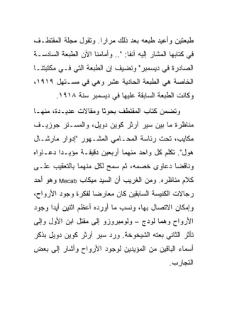 ‫ﻁﺒﻌﺘﻴﻥ ﻭﺃﻋﻴﺩ ﻁﺒﻌﻪ ﺒﻌﺩ ﺫﻟﻙ ﻤﺭﺍ ‪‬ﺍ. ﻭﺘﻘﻭل ﻤﺠﻠﺔ ﺍﻟﻤﻘﺘﻁـﻑ‬
                      ‫ﺭ‬
‫ﻓﻲ ﻜﺘﺎﺒﻬﺎ ﺍﻟﻤﺸﺎﺭ ﺇﻟﻴﻪ ﺁﻨ ﹰﺎ: ".. ﻭﺃﻤﺎﻤﻨﺎ ﺍﻵﻥ ﺍﻟﻁﺒﻌﺔ ﺍﻟﺴﺎﺩﺴـﺔ‬
                                  ‫ﻔ‬
‫ﺍﻟﺼﺎﺩﺭﺓ ﻓﻲ ﺩﻴﺴﻤﺒﺭ" ﻭﻨﻀﻴﻑ ﺇﻥ ﺍﻟﻁﺒﻌﺔ ﺍﻟﺘﻲ ﻓـﻲ ﻤﻜﺘﺒﺘﻨـﺎ‬
‫ﺍﻟﺨﺎﺼﺔ ﻫﻲ ﺍﻟﻁﺒﻌﺔ ﺍﻟﺤﺎﺩﻴﺔ ﻋﺸﺭ ﻭﻫﻲ ﻓﻲ ﻤﺴـﺘﻬل ٩١٩١،‬
        ‫ﻭﻜﺎﻨﺕ ﺍﻟﻁﺒﻌﺔ ﺍﻟﺴﺎﺒﻘﺔ ﻋﻠﻴﻬﺎ ﻓﻲ ﺩﻴﺴﻤﺒﺭ ﺴﻨﺔ ٨١٩١.‬
‫ﻭﺘﻀﻤﻥ ﻜﺘﺎﺏ ﺍﻟﻤﻘﺘﻁﻑ ﺒﺤﻭ ﹰﺎ ﻭﻤﻘﺎﻻﺕ ﻋﺩﻴـﺩﺓ، ﻤﻨﻬـﺎ‬
                      ‫ﺜ‬
‫ﻤﻨﺎﻅﺭﺓ ﻤﺎ ﺒﻴﻥ ﺴﻴﺭ ﺁﺭﺜﺭ ﻜﻭﻴﻥ ﺩﻭﻴل، ﻭﺍﻟﻤﺴـﺘﺭ ﺠﻭﺯﻴـﻑ‬
‫ﻤﻜﺎﻴﺏ، ﺘﺤﺕ ﺭﺌﺎﺴﺔ ﺍﻟﻤﺤـﺎﻤﻲ ﺍﻟﻤﺸـﻬﻭﺭ "ﺇﺩﻭﺍﺭ ﻤﺎﺭﺸـﺎل‬
‫ﻫﻭل". ﺘﻜﻠﻡ ﻜل ﻭﺍﺤﺩ ﻤﻨﻬﻤﺎ ﺃﺭﺒﻌﻴﻥ ﺩﻗﻴﻘـﺔ ﻤﺅﻴـ ‪‬ﺍ ﺩﻋـﺎﻭﺍﻩ‬
         ‫ﺩ‬
‫ﻭﻨﺎﻗ ‪‬ﺎ ﺩﻋﺎﻭﻯ ﺨﺼﻤﻪ، ﺜﻡ ﺴﻤﺢ ﻟﻜل ﻤﻨﻬﻤﺎ ﺒﺎﻟﺘﻌﻘﻴﺏ ﻋﻠـﻰ‬
                                            ‫ﻀ‬
‫ﻭﻫﻭ ﺃﺤﺩ‬   ‫‪Mecab‬‬   ‫ﻜﻼﻡ ﻤﻨﺎﻅﺭﻩ. ﻭﻤﻥ ﺍﻟﻐﺭﻴﺏ ﺃﻥ ﺍﻟﺴﻴﺩ ﻤﻴﻜﺎﺏ‬
‫ﺭﺠﺎﻻﺕ ﺍﻟﻜﻨﻴﺴﺔ ﺍﻟﺴﺎﺒﻘﻴﻥ ﻜﺎﻥ ﻤﻌﺎﺭ ‪‬ﺎ ﻟﻔﻜﺭﺓ ﻭﺠﻭﺩ ﺍﻷﺭﻭﺍﺡ،‬
                    ‫ﻀ‬
‫ﻭﺇﻤﻜﺎﻥ ﺍﻻﺘﺼﺎل ﺒﻬﺎ، ﻭﻨﺴﺏ ﻤﺎ ﺃﻭﺭﺩﻩ ﺃﻋﻅﻡ ﺍﺜﻨﻴﻥ ﺃﻴﺩﺍ ﻭﺠﻭﺩ‬
‫ﺍﻷﺭﻭﺍﺡ ﻭﻫﻤﺎ ﻟﻭﺩﺝ – ﻭﻟﻭﻤﺒﺭﻭﺯﻭ ﺇﻟﻰ ﻤﻘﺘل ﺍﺒﻥ ﺍﻷﻭل ﻭﺇﻟﻰ‬
‫ﺘﺄﺜﺭ ﺍﻟﺜﺎﻨﻲ ﺒﻌﺘﻪ ﺍﻟﺸﻴﺨﻭﺨﺔ. ﻭﺭﺩ ﺴﻴﺭ ﺁﺭﺜﺭ ﻜﻭﻴﻥ ﺩﻭﻴل ﺒﺫﻜﺭ‬
‫ﺃﺴﻤﺎﺀ ﺍﻟﺒﺎﻗﻴﻥ ﻤﻥ ﺍﻟﻤﺅﻴﺩﻴﻥ ﻟﻭﺠﻭﺩ ﺍﻷﺭﻭﺍﺡ ﻭﺃﺸﺎﺭ ﺇﻟﻰ ﺒﻌﺽ‬
                                                  ‫ﺍﻟﺘﺠﺎﺭﺏ.‬
 