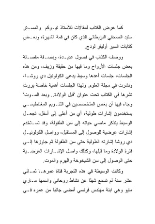 ‫ﻜﻤﺎ ﻋﺭﺽ ﺍﻟﻜﺘﺎﺏ ﻟﻤﻘﺎﻻﺕ ﻟﻸﺴﺘﺎﺫ ﻨﻴـﻭﻜﻡ ﻭﺍﻟﻤﺴـﺘﺭ‬
‫ﺴﺘﻴﺩ ﺍﻟﺼﺤﻔﻲ ﺍﻟﺒﺭﻴﻁﺎﻨﻲ ﺍﻟﺫﻱ ﻜﺎﻥ ﻓﻲ ﻗﻤﺔ ﺍﻟﺸﻬﺭﺓ، ﻭﺒﻌـﺽ‬
                             ‫ﻜﺘﺎﺒﺎﺕ ﺍﻟﺴﻴﺭ ﺃﻭﻟﻴﻔﺭ ﻟﻭﺩﺝ.‬
‫ﻭﻭﺼﻑ ﺍﻟﻜﺘﺎﺏ ﻓﻲ ﻓﺼﻭل ﻋﺩﻴـﺩﺓ، ﻭﺒﺼـﻔﺔ ﻤﻔﺼـﻠﺔ‬
‫ﺒﻌﺽ ﺠﻠﺴﺎﺕ ﺍﻷﺭﻭﺍﺡ ﻭﻤﺎ ﻓﻴﻬﺎ ﻤﻥ ﺤﻘﻴﻘﺔ ﻭﺯﻴﻑ، ﻭﻤﻥ ﻫﺫﻩ‬
‫ﺍﻟﺠﻠﺴﺎﺕ، ﺠﻠﺴﺎﺕ ﺃﻋﺩﻫﺎ ﻭﺴﻴﻁ ﻴﺩﻋﻰ ﺍﻟﻜﻭﻟﻭﻨﻴل ﺩﻱ ﺭﻭﺸـﺎ،‬
‫ﻭﻨﺸﺭﺕ ﻓﻲ ﻤﺠﻠﺔ ﺍﻟﻌﻠﻭﻡ. ﻭﻟﻬﺫﺍ ﺍﻟﺠﻠﺴﺎﺕ ﺃﻫﻤﻴﺔ ﺨﺎﺼﺔ ﺒﺭﺭﺕ‬
‫ﻨﺸﺭﻫﺎ ﻓﻲ ﺍﻟﻜﺘﺎﺏ ﺘﺤﺕ ﻋﻨﻭﺍﻥ "ﻗﺒل ﺍﻟﻭﻻﺩﺓ.. ﻭﺒﻌﺩ ﺍﻟﻤـﻭﺕ"‬
‫ﻭﺠﺎﺀ ﻓﻴﻬﺎ ﺃﻥ ﺒﻌﺽ ﺍﻟﻤﺘﺨﺼﺼﻴﻥ ﻓﻲ ﺍﻟﺘﻨـﻭﻴﻡ ﺍﻟﻤﻐﻨﺎﻁﻴﺴـﻲ‬
‫ﻴﺴﺘﺨﺩﻤﻭﻥ ﺇﺸﺎﺭﺍﺕ ﻁﻭﻟﻴﺔ، ﺃﻱ ﻤﻥ ﺃﻋﻠﻰ ﺇﻟﻰ ﺃﺴﻔل، ﺘﺠﻌـل‬
‫ﺍﻟﻭﺴﻴﻁ ﻴﺘﺫﻜﺭ ﻤﺎﻀﻲ ﺤﻴﺎﺘﻪ ﺇﻟﻰ ﺴﻥ ﺍﻟﻁﻔﻭﻟﺔ، ﻭﻗﺩ ﺘﺴـﺘﺨﺩﻡ‬
‫ﺇﺸﺎﺭﺍﺕ ﻋﺭﻀﻴﺔ ﻟﻠﻭﺼﻭل ﺇﻟﻰ ﺍﻟﻤﺴﺘﻘﺒل، ﻭﻭﺍﺼل ﺍﻟﻜﻭﻟﻭﻨﻴـل‬
‫ﺩﻱ ﺭﻭﺸﺎ ﺇﺸﺎﺭﺘﻪ ﺍﻟﻁﻭﻟﻴﺔ ﺤﺘﻰ ﺴﻥ ﺍﻟﻁﻔﻭﻟﺔ ﺜﻡ ﺠﺎﻭﺯﻫﺎ ﺇﻟـﻰ‬
‫ﻓﺘﺭﺓ ﺍﻟﻭﻻﺩﺓ ﻭﻤﺎ ﻗﺒﻠﻬﺎ، ﻭﻜﺫﻟﻙ ﻭﺍﺼل ﺍﻹﺸـﺎﺭﺍﺕ ﺍﻟﻌﺭﻀـﻴﺔ‬
         ‫ﺤﺘﻰ ﺍﻟﻭﺼﻭل ﺇﻟﻰ ﺴﻥ ﺍﻟﺸﻴﺨﻭﺨﺔ ﻭﺍﻟﻬﺭﻡ ﻭﺍﻟﻤﻭﺕ.‬
‫ﻭﻜﺎﻨﺕ ﺍﻟﻭﺴﻴﻁﺔ ﻓﻲ ﻫﺫﻩ ﺍﻟﺘﺠﺭﺒﺔ ﻓﺘﺎﺓ ﻋﻤﺭﻫـﺎ ﺜﻤـﺎﻨﻲ‬
‫ﻋﺸﺭ ﺴﻨﺔ ﻟﻡ ﺘﺴﻤﻊ ﺸﻴ ًﺎ ﻋﻥ ﻨﺸﺎﻁ ﺭﻭﺤﺎﻨﻲ ﻭﺍﺴﻤﻬﺎ ﻤـﺎﺭﻱ‬
                             ‫ﺌ‬
‫ﻤﺎﻴﻭ ﻭﻫﻲ ﺍﺒﻨﺔ ﻤﻬﻨﺩﺱ ﻓﺭﻨﺴﻲ ﺃﻤﻀﻰ ﺠﺎﻨ ‪‬ﺎ ﻤﻥ ﻋﻤﺭﻩ ﻓـﻲ‬
             ‫ﺒ‬
 