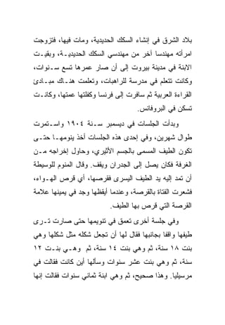 ‫ﺒﻼﺩ ﺍﻟﺸﺭﻕ ﻓﻲ ﺇﻨﺸﺎﺀ ﺍﻟﺴﻜﻙ ﺍﻟﺤﺩﻴﺩﻴﺔ، ﻭﻤﺎﺕ ﻓﻴﻬﺎ، ﻓﺘﺯﻭﺠﺕ‬
‫ﺍﻤﺭﺃﺘﻪ ﻤﻬﻨﺩ ‪‬ﺎ ﺁﺨﺭ ﻤﻥ ﻤﻬﻨﺩﺴﻲ ﺍﻟﺴﻜﻙ ﺍﻟﺤﺩﻴﺩﻴـﺔ، ﻭﺒﻘﻴـﺕ‬
                                       ‫ﺴ‬
‫ﺍﻻﺒﻨﺔ ﻓﻲ ﻤﺩﻴﻨﺔ ﺒﻴﺭﻭﺕ ﺇﻟﻰ ﺃﻥ ﺼﺎﺭ ﻋﻤﺭﻫﺎ ﺘﺴﻊ ﺴـﻨﻭﺍﺕ،‬
‫ﻭﻜﺎﻨﺕ ﺘﺘﻌﻠﻡ ﻓﻲ ﻤﺩﺭﺴﺔ ﻟﻠﺭﺍﻫﺒﺎﺕ، ﻭﺘﻌﻠﻤﺕ ﻫﻨـﺎﻙ ﻤﺒـﺎﺩﺉ‬
‫ﺍﻟﻘﺭﺍﺀﺓ ﺍﻟﻌﺭﺒﻴﺔ ﺜﻡ ﺴﺎﻓﺭﺕ ﺇﻟﻰ ﻓﺭﻨﺴﺎ ﻭﻜﻔﻠﺘﻬﺎ ﻋﻤﺘﻬﺎ، ﻭﻜﺎﻨـﺕ‬
                                    ‫ﺘﺴﻜﻥ ﻓﻲ ﺍﻟﺒﺭﻭﻓﺎﻨﺱ.‬
‫ﻭﺒﺩﺃﺕ ﺍﻟﺠﻠﺴﺎﺕ ﻓﻲ ﺩﻴﺴﻤﺒﺭ ﺴـﻨﺔ ٤٠٩١ ﻭﺍﺴـﺘﻤﺭﺕ‬
‫ﻁﻭﺍل ﺸﻬﺭﻴﻥ، ﻭﻓﻲ ﺇﺤﺩﻯ ﻫﺫﻩ ﺍﻟﺠﻠﺴﺎﺕ ﺃﺨﺫ ﻴﻨﻭﻤﻬـﺎ ﺤﺘـﻰ‬
‫ﺘﻜﻭﻥ ﺍﻟﻁﻴﻑ ﺍﻟﻤﺴﻤﻰ ﺒﺎﻟﺠﺴﻡ ﺍﻷﺜﻴﺭﻱ، ﻭﺤﺎﻭل ﺇﺨﺭﺍﺠﻪ ﻤـﻥ‬
‫ﺍﻟﻐﺭﻓﺔ ﻓﻜﺎﻥ ﻴﺼل ﺇﻟﻰ ﺍﻟﺠﺩﺭﺍﻥ ﻭﻴﻘﻑ. ﻭﻗﺎل ﺍﻟﻤﻨﻭﻡ ﻟﻠﻭﺴﻴﻁﺔ‬
‫ﺃﻥ ﺘﻤﺩ ﺇﻟﻴﻪ ﻴﺩ ﺍﻟﻁﻴﻑ ﺍﻟﻴﺴﺭﻯ ﻓﻘﺭﺼﻬﺎ، ﺃﻱ ﻗﺭﺹ ﺍﻟﻬـﻭﺍﺀ،‬
‫ﻓﺸﻌﺭﺕ ﺍﻟﻔﺘﺎﺓ ﺒﺎﻟﻘﺭﺼﺔ، ﻭﻋﻨﺩﻤﺎ ﺃﻴﻘﻅﻬﺎ ﻭﺠﺩ ﻓﻲ ﻴﻤﻴﻨﻬﺎ ﻋﻼﻤﺔ‬
                           ‫ﺍﻟﻘﺭﺼﺔ ﺍﻟﺘﻲ ﻗﺭﺹ ﺒﻬﺎ ﺍﻟﻁﻴﻑ.‬
‫ﻭﻓﻲ ﺠﻠﺴﺔ ﺃﺨﺭﻯ ﺘﻌﻤﻕ ﻓﻲ ﺘﻨﻭﻴﻤﻬﺎ ﺤﺘﻰ ﺼﺎﺭﺕ ﺘـﺭﻯ‬
‫ﻁﻴﻔﻬﺎ ﻭﺍﻗ ﹰﺎ ﺒﺠﺎﻨﺒﻬﺎ ﻓﻘﺎل ﻟﻬﺎ ﺃﻥ ﺘﺠﻌل ﺸﻜﻠﻪ ﻤﺜل ﺸﻜﻠﻬﺎ ﻭﻫﻲ‬
                                             ‫ﻔ‬
‫ﺒﻨﺕ ٨١ ﺴﻨﺔ، ﺜﻡ ﻭﻫﻲ ﺒﻨﺕ ٤١ ﺴﻨﺔ، ﺜﻡ ﻭﻫـﻲ ﺒﻨـﺕ ٢١‬
‫ﺴﻨﺔ، ﺜﻡ ﻭﻫﻲ ﺒﻨﺕ ﻋﺸﺭ ﺴﻨﻭﺍﺕ ﻭﺴﺄﻟﻬﺎ ﺃﻴﻥ ﻜﺎﻨﺕ ﻓﻘﺎﻟﺕ ﻓﻲ‬
‫ﻤﺭﺴﻴﻠﻴﺎ. ﻭﻫﺫﺍ ﺼﺤﻴﺢ، ﺜﻡ ﻭﻫﻲ ﺍﺒﻨﺔ ﺜﻤﺎﻨﻲ ﺴﻨﻭﺍﺕ ﻓﻘﺎﻟﺕ ﺇﻨﻬﺎ‬
 