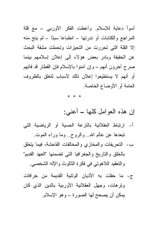 ‫ﺃﺴﻭﺃ ﺩﻋﺎﻴﺔ ﻟﻺﺴﻼﻡ. ﻭﺃﻋﻁﺕ ﺍﻟﻔﻜﺭ ﺍﻷﻭﺭﺒﻲ – ﻤﻊ ﻗﻠﺔ‬
‫ﺍﻟﻤﺭﺍﺠﻊ ﻭﺍﻟﻜﺘﺎﺒﺎﺕ ﺃﻭ ﻨﺩﺭﺘﻬﺎ – ﺍﻨﻁﺒﺎ ‪‬ﺎ ﺴﻴ ًﺎ – ﻟﻡ ﻴﻨﺞ ﻤﻨﻪ‬
              ‫ﻋ ﺌ‬
‫ﺇﻻ ﺍﻟﻘﻠﺔ ﺍﻟﺘﻲ ﺘﺤﺭﺭﺕ ﻤﻥ ﺍﻟﺘﺤﻴﺯﺍﺕ ﻭﺘﺤﻤﻠﺕ ﻤﺸﻘﺔ ﺍﻟﺒﺤﺙ‬
‫ﻋﻥ ﺍﻟﺤﻘﻴﻘﺔ ﻭﺒﺎﺩﺭ ﺒﻌﺽ ﻫﺅﻻﺀ ﺇﻟﻰ ﺇﻋﻼﻥ ﺇﺴﻼﻤﻬﻡ ﺒﻴﻨﻤﺎ‬
‫ﺼﺭﺡ ﺁﺨﺭﻭﻥ ﺃﻨﻬﻡ – ﻭﺇﻥ ﺁﻤﻨﻭﺍ ﺒﺎﻹﺴﻼﻡ ﻓﺈﻥ ﺍﻟﻘﻁﺎﺭ ﻗﺩ ﻓﺎﺘﻬﻡ‬
‫ﺃﻭ ﺃﻨﻬﻡ ﻻ ﻴﺴﺘﻁﻴﻌﻭﺍ ﺇﻋﻼﻥ ﺫﻟﻙ ﻷﺴﺒﺎﺏ ﺘﺘﻌﻠﻕ ﺒﺎﻟﻅﺭﻭﻑ‬
                               ‫ﺍﻟﻌﺎﻤﺔ ﺃﻭ ﺍﻷﻭﻀﺎﻉ ﺍﻟﺨﺎﺼﺔ.‬

                      ‫***‬

                     ‫ﺇﻥ ﻫﺫﻩ ﺍﻟﻌﻭﺍﻤل ﻜﻠﻬﺎ – ﺃﻋﻨﻲ:‬
‫ﺃ- ﺍﺭﺘﺒﺎﻁ ﺍﻟﻌﻘﻼﻨﻴﺔ ﺒﺎﻟﻨﺯﻋﺔ ﺍﻟﺤﺴﻴﺔ ﺃﻭ ﺍﻟﺭﻴﺎﻀﻴﺔ ﺍﻟﺘﻲ‬
     ‫ﺘﺒﻌﺩﻫﺎ ﻋﻥ ﻋﺎﻟﻡ ﺍﷲ.. ﻭﺍﻟﺭﻭﺡ.. ﻭﻤﺎ ﻭﺭﺍﺀ ﺍﻟﻤﻭﺕ.‬
‫ﺏ- ﺍﻟﺘﺤﺭﻴﻔﺎﺕ ﻭﺍﻟﻤﺨﺎﺯﻱ ﻭﺍﻟﻤﺨﺎﻟﻔﺎﺕ ﺍﻟﻔﺎﺤﺸﺔ، ﻓﻴﻤﺎ ﻴﺘﻌﻠﻕ‬
‫ﺒﺎﻟﺨﻠﻕ ﻭﺍﻟﺘﺎﺭﻴﺦ ﻭﺍﻟﺠﻐﺭﺍﻓﻴﺎ ﺍﻟﺘﻲ ﺘﻀﻤﻨﻬﺎ "ﺍﻟﻌﻬﺩ ﺍﻟﻘﺩﻴﻡ"‬
   ‫ﻭﺍﻟﺘﻌﻘﻴﺩ ﺍﻟﻼﻫﻭﺘﻲ ﻓﻲ ﻓﻜﺭﺓ ﺍﻟﺜﺎﻟﻭﺙ ﻭﺍﻹﻟﻪ ﺍﻟﺸﺨﺼﻲ.‬

‫ﺝ- ﻤﺎ ﺤﻔﻠﺕ ﺒﻪ ﺍﻷﺩﻴﺎﻥ ﺍﻟﻭﺜﻨﻴﺔ ﺍﻟﻘﺩﻴﻤﺔ ﻤﻥ ﺨﺭﺍﻓﺎﺕ‬
‫ﻭﺘﺭﻫﺎﺕ، ﻭﺠﻬل ﺍﻟﻌﻘﻼﻨﻴﺔ ﺍﻷﻭﺭﺒﻴﺔ ﺒﺎﻟﺩﻴﻥ ﺍﻟﺫﻱ ﻜﺎﻥ‬
         ‫ﻴﻤﻜﻥ ﺃﻥ ﻴﺼﺤﺢ ﻟﻬﺎ ﺍﻟﺼﻭﺭﺓ – ﻭﻫﻭ ﺍﻹﺴﻼﻡ.‬
 