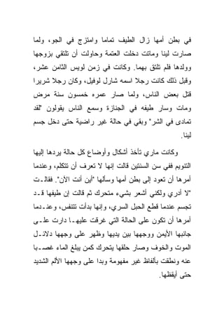 ‫ﻓﻲ ﺒﻁﻥ ﺃﻤﻬﺎ ﺯﺍل ﺍﻟﻁﻴﻑ ﺘﻤﺎ ‪‬ﺎ ﻭﺍﻤﺘﺯﺝ ﻓﻲ ﺍﻟﺠﻭ، ﻭﻟﻤﺎ‬
                      ‫ﻤ‬
‫ﺼﺎﺭﺕ ﻟﻴﻨﺎ ﻭﻤﺎﺘﺕ ﺩﺨﻠﺕ ﺍﻟﻌﺘﻤﺔ ﻭﺤﺎﻭﻟﺕ ﺃﻥ ﺘﻠﺘﻘﻲ ﺒﺯﻭﺠﻬﺎ‬
‫ﻭﻭﻟﺩﻫﺎ ﻓﻠﻡ ﺘﻠﺘﻕ ﺒﻬﻤﺎ. ﻭﻜﺎﻨﺕ ﻓﻲ ﺯﻤﻥ ﻟﻭﻴﺱ ﺍﻟﺜﺎﻤﻥ ﻋﺸﺭ،‬
‫ﻭﻗﺒل ﺫﻟﻙ ﻜﺎﻨﺕ ﺭﺠﻼ ﺍﺴﻤﻪ ﺸﺎﺭل ﻟﻭﻓﻴل، ﻭﻜﺎﻥ ﺭﺠﻼ ﺸﺭﻴ ‪‬ﺍ‬
 ‫ﺭ‬     ‫ﹰ‬                         ‫ﹰ‬
‫ﻗﺘل ﺒﻌﺽ ﺍﻟﻨﺎﺱ، ﻭﻟﻤﺎ ﺼﺎﺭ ﻋﻤﺭﻩ ﺨﻤﺴﻭﻥ ﺴﻨﺔ ﻤﺭﺽ‬
‫ﻭﻤﺎﺕ ﻭﺴﺎﺭ ﻁﻴﻔﻪ ﻓﻲ ﺍﻟﺠﻨﺎﺯﺓ ﻭﺴﻤﻊ ﺍﻟﻨﺎﺱ ﻴﻘﻭﻟﻭﻥ "ﻟﻘﺩ‬
‫ﺘﻤﺎﺩﻯ ﻓﻲ ﺍﻟﺸﺭ" ﻭﺒﻘﻲ ﻓﻲ ﺤﺎﻟﺔ ﻏﻴﺭ ﺭﺍﻀﻴﺔ ﺤﺘﻰ ﺩﺨل ﺠﺴﻡ‬
                                                    ‫ﻟﻴﻨﺎ.‬

‫ﻭﻜﺎﻨﺕ ﻤﺎﺭﻱ ﺘﺄﺨﺫ ﺃﺸﻜﺎل ﻭﺃﻭﻀﺎﻉ ﻜل ﺤﺎﻟﺔ ﻴﺭﺩﻫﺎ ﺇﻟﻴﻬﺎ‬
‫ﺍﻟﺘﻨﻭﻴﻡ ﻓﻔﻲ ﺴﻥ ﺍﻟﺴﻨﺘﻴﻥ ﻗﺎﻟﺕ ﺇﻨﻬﺎ ﻻ ﺘﻌﺭﻑ ﺃﻥ ﺘﺘﻜﻠﻡ، ﻭﻋﻨﺩﻤﺎ‬
‫ﺃﻤﺭﻫﺎ ﺃﻥ ﺘﻌﻭﺩ ﺇﻟﻰ ﺒﻁﻥ ﺃﻤﻬﺎ ﻭﺴﺄﻟﻬﺎ "ﺃﻴﻥ ﺃﻨﺕ ﺍﻵﻥ". ﻓﻘﺎﻟـﺕ‬
‫"ﻻ ﺃﺩﺭﻱ ﻭﻟﻜﻨﻲ ﺃﺸﻌﺭ ﺒﺸﻲﺀ ﻤﺘﺤﺭﻙ ﺜﻡ ﻗﺎﻟﺕ ﺇﻥ ﻁﻴﻔﻬﺎ ﻗـﺩ‬
‫ﺘﺠﺴﻡ ﻋﻨﺩﻤﺎ ﻗﻁﻊ ﺍﻟﺤﺒل ﺍﻟﺴﺭﻱ، ﻭﺇﻨﻬﺎ ﺒﺩﺃﺕ ﺘﺘﻨﻔﺱ، ﻭﻋﻨـﺩﻤﺎ‬
‫ﺃﻤﺭﻫﺎ ﺃﻥ ﺘﻜﻭﻥ ﻋﻠﻰ ﺍﻟﺤﺎﻟﺔ ﺍﻟﺘﻲ ﻏﺭﻗﺕ ﻋﻠﻴﻬـﺎ ﺩﺍﺭﺕ ﻋﻠـﻰ‬
‫ﺠﺎﻨﺒﻬﺎ ﺍﻷﻴﻤﻥ ﻭﻭﺠﻬﻬﺎ ﺒﻴﻥ ﻴﺩﻴﻬﺎ ﻭﻅﻬﺭ ﻋﻠﻰ ﻭﺠﻬﻬﺎ ﺩﻻﺌـل‬
‫ﺍﻟﻤﻭﺕ ﻭﺍﻟﺨﻭﻑ ﻭﺼﺎﺭ ﺤﻠﻘﻬﺎ ﻴﺘﺤﺭﻙ ﻜﻤﻥ ﻴﺒﻠﻎ ﺍﻟﻤﺎﺀ ﻏﺼـ ‪‬ﺎ‬
 ‫ﺒ‬
‫ﻋﻨﻪ ﻭﻨﻁﻘﺕ ﺒﺄﻟﻔﺎﻅ ﻏﻴﺭ ﻤﻔﻬﻭﻤﺔ ﻭﺒﺩﺍ ﻋﻠﻰ ﻭﺠﻬﻬﺎ ﺍﻷﻟﻡ ﺍﻟﺸﺩﻴﺩ‬
                                            ‫ﺤﺘﻰ ﺃﻴﻘﻅﻬﺎ.‬
 