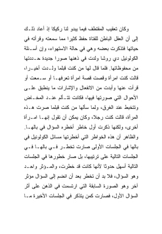 ‫ﻭﻜﺎﻥ ﺘﻌﻘﻴﺏ ﺍﻟﻤﻘﺘﻁﻑ ﻓﻴﻤﺎ ﻴﺒﺩﻭ ﻟﻨﺎ ﺭﻜﻴ ﹰﺎ ﺇﺫ ﺃﻋﺎﺩ ﺫﻟـﻙ‬
              ‫ﻜ‬
‫ﺇﻟﻰ ﺃﻥ ﺍﻟﻌﻘل ﺍﻟﺒﺎﻁﻥ ﻟﻠﻔﺘﺎﺓ ﺤﻔﻅ ﻜﺜﻴ ‪‬ﺍ ﻤﻤﺎ ﺴﻤﻌﺘﻪ ﻭﻗﺭﺃﺘﻪ ﻓﻲ‬
                     ‫ﺭ‬
‫ﺤﻴﺎﺘﻬﺎ ﻓﺘﺫﻜﺭﺕ ﺒﻌﻀﻪ ﻭﻫﻲ ﻓﻲ ﺤﺎﻟﺔ ﺍﻻﺴﺘﻬﻭﺍﺀ، ﻭﺇﻥ ﺃﺴـﺌﻠﺔ‬
‫ﺍﻟﻜﻭﻟﻭﻨﻴل ﺩﻱ ﺭﻭﺸﺎ ﻭﻟﺩﺕ ﻓﻲ ﺫﻫﻨﻬﺎ ﺼﻭ ‪‬ﺍ ﺠﺩﻴﺩﺓ ﺤـﺩﺩﺘﻬﺎ‬
               ‫ﺭ‬
‫ﻤﻥ ﻤﺤﻔﻭﻅﺎﺘﻬﺎ. ﻓﻠﻤﺎ ﻗﺎل ﻟﻬﺎ ﻤﻥ ﻜﻨﺕ ﻗﺒﻠﻤﺎ ﻭﻟـﺩﺕ ﺃﺨﻴـ ‪‬ﺍ،‬
  ‫ﺭ‬
‫ﻗﺎﻟﺕ ﻜﻨﺕ ﺍﻤﺭﺃﺓ ﻭﻗﺼﺕ ﻗﺼﺔ ﺍﻤﺭﺃﺓ ﺘﻌﺭﻓﻬـﺎ ﺃﻭ ﺴـﻤﻌﺕ ﺃﻭ‬
‫ﻗﺭﺃﺕ ﻋﻨﻬﺎ ﻭﺃﺒﺩﺕ ﻤﻥ ﺍﻻﻨﻔﻌﺎل ﻭﺍﻹﺸﺎﺭﺍﺕ ﻤﺎ ﻴﻨﻁﺒﻕ ﻋﻠـﻰ‬
‫ﺍﻷﺤﻭﺍل ﺍﻟﺘﻲ ﺼﻭﺭﺘﻬﺎ ﻓﻴﻬﺎ، ﻓﻜﺎﻨﺕ ﺘﺘـﺄﻟﻡ ﻋﻨـﺩ ﺍﻟﻤﺨـﺎﺽ‬
‫ﻭﺘﺘﺨﺒﻁ ﻋﻨﺩ ﺍﻟﻐﺭﻕ، ﻭﻟﻤﺎ ﺴﺄﻟﻬﺎ ﻤﻥ ﻜﻨﺕ ﻗﺒﻠﻤﺎ ﺼﺭﺕ ﻫـﺫﻩ‬
‫ﺍﻟﻤﺭﺃﺓ، ﻗﺎﻟﺕ ﻜﻨﺕ ﺭﺠ ﹰ، ﻭﻜﺎﻥ ﻴﻤﻜﻥ ﺃﻥ ﺘﻘﻭل ﺇﻨﻬـﺎ ﺍﻤـﺭﺃﺓ‬
                                ‫ﻼ‬
‫ﺃﺨﺭﻯ، ﻭﻟﻜﻨﻬﺎ ﺫﻜﺭﺕ ﺃﻭل ﺨﺎﻁﺭ ﺃﺨﻁﺭﻩ ﺍﻟﺴﺅﺍل ﻓﻲ ﺒﺎﻟﻬـﺎ.‬
‫ﻭﺍﻟﻅﺎﻫﺭ ﺃﻥ ﻫﺫﻩ ﺍﻟﺨﻭﺍﻁﺭ ﺍﻟﺘﻲ ﺃﺨﻁﺭﺘﻬﺎ ﻤﺴﺎﺌل ﺍﻟﻜﻭﻟﻭﻨﻴل ﻓﻲ‬
‫ﺒﺎﻟﻬﺎ ﻓﻲ ﺍﻟﺠﻠﺴﺎﺕ ﺍﻷﻭﻟﻰ ﺼﺎﺭﺕ ﺘﺨﻁـﺭ ﻓـﻲ ﺒﺎﻟﻬـﺎ ﻓـﻲ‬
‫ﺍﻟﺠﻠﺴﺎﺕ ﺍﻟﺘﺎﻟﻴﺔ ﻋﻠﻰ ﺘﺭﺘﻴﺒﻬﺎ، ﺒل ﺼﺎﺭ ﺨﻁﻭﺭﻫﺎ ﻓﻲ ﺍﻟﺠﻠﺴﺎﺕ‬
‫ﺍﻟﺘﺎﻟﻴﺔ ﺃﺴﻬل ﺤﺩﻭ ﹰﺎ ﻷﻨﻬﺎ ﻜﺎﻨﺕ ﻗﺩ ﺨﻁﺭﺕ، ﻭﺍﻟﻤـﺅﺜﺭ ﻭﺍﺤـﺩ‬
                                   ‫ﺜ‬
‫ﻭﻫﻭ ﺍﻟﺴﺅﺍل، ﻓﻼ ﺒﺩ ﺃﻥ ﺘﺨﻁﺭ ﺒﻌﺩ ﺃﻥ ﺍﻨﻀﻡ ﺇﻟﻰ ﺍﻟﺴﺅﺍل ﻤﺅﺜﺭ‬
‫ﺁﺨﺭ ﻭﻫﻭ ﺍﻟﺼﻭﺭﺓ ﺍﻟﺴﺎﺒﻘﺔ ﺍﻟﺘﻲ ﺍﺭﺘﺴﻤﺕ ﻓﻲ ﺍﻟﺫﻫﻥ ﻋﻠﻰ ﺃﺜﺭ‬
‫ﺍﻟﺴﺅﺍل ﺍﻷﻭل، ﻓﺼﺎﺭﺕ ﻜﻤﻥ ﻴﺘﺫﻜﺭ ﻓﻲ ﺍﻟﺠﻠﺴﺎﺕ ﺍﻷﺨﻴﺭﺓ ﻤـﺎ‬
 