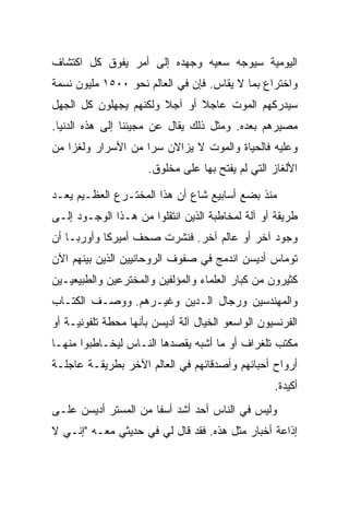 ‫ﺍﻟﻴﻭﻤﻴﺔ ﺴﻴﻭﺠﻪ ﺴﻌﻴﻪ ﻭﺠﻬﺩﻩ ﺇﻟﻰ ﺃﻤﺭ ﻴﻔﻭﻕ ﻜل ﺍﻜﺘﺸﺎﻑ‬
‫ﻭﺍﺨﺘﺭﺍﻉ ﺒﻤﺎ ﻻ ﻴﻘﺎﺱ. ﻓﺈﻥ ﻓﻲ ﺍﻟﻌﺎﻟﻡ ﻨﺤﻭ ٠٠٥١ ﻤﻠﻴﻭﻥ ﻨﺴﻤﺔ‬
‫ﺴﻴﺩﺭﻜﻬﻡ ﺍﻟﻤﻭﺕ ﻋﺎﺠﻼ ﺃﻭ ﺁﺠﻼ ﻭﻟﻜﻨﻬﻡ ﻴﺠﻬﻠﻭﻥ ﻜل ﺍﻟﺠﻬل‬
                       ‫ﹰ‬      ‫ﹰ‬
‫ﻤﺼﻴﺭﻫﻡ ﺒﻌﺩﻩ. ﻭﻤﺜل ﺫﻟﻙ ﻴﻘﺎل ﻋﻥ ﻤﺠﻴﺌﻨﺎ ﺇﻟﻰ ﻫﺫﻩ ﺍﻟﺩﻨﻴﺎ.‬
‫ﻭﻋﻠﻴﻪ ﻓﺎﻟﺤﻴﺎﺓ ﻭﺍﻟﻤﻭﺕ ﻻ ﻴﺯﺍﻻﻥ ﺴ ‪‬ﺍ ﻤﻥ ﺍﻷﺴﺭﺍﺭ ﻭﻟﻐ ‪‬ﺍ ﻤﻥ‬
    ‫ﺯ‬                ‫ﺭ‬
                      ‫ﺍﻷﻟﻐﺎﺯ ﺍﻟﺘﻲ ﻟﻡ ﻴﻔﺘﺢ ﺒﻬﺎ ﻋﻠﻰ ﻤﺨﻠﻭﻕ.‬

‫ﻤﻨﺫ ﺒﻀﻊ ﺃﺴﺎﺒﻴﻊ ﺸﺎﻉ ﺃﻥ ﻫﺫﺍ ﺍﻟﻤﺨﺘـﺭﻉ ﺍﻟﻌﻅـﻴﻡ ﻴﻌـﺩ‬
‫ﻁﺭﻴﻘﺔ ﺃﻭ ﺁﻟﺔ ﻟﻤﺨﺎﻁﺒﺔ ﺍﻟﺫﻴﻥ ﺍﻨﺘﻘﻠﻭﺍ ﻤﻥ ﻫـﺫﺍ ﺍﻟﻭﺠـﻭﺩ ﺇﻟـﻰ‬
‫ﻭﺠﻭﺩ ﺁﺨﺭ ﺃﻭ ﻋﺎﻟﻡ ﺁﺨﺭ. ﻓﻨﺸﺭﺕ ﺼﺤﻑ ﺃﻤﻴﺭﻜﺎ ﻭﺃﻭﺭﺒـﺎ ﺃﻥ‬
‫ﺘﻭﻤﺎﺱ ﺃﺩﻴﺴﻥ ﺍﻨﺩﻤﺞ ﻓﻲ ﺼﻔﻭﻑ ﺍﻟﺭﻭﺤﺎﻨﻴﻴﻥ ﺍﻟﺫﻴﻥ ﺒﻴﻨﻬﻡ ﺍﻵﻥ‬
‫ﻜﺜﻴﺭﻭﻥ ﻤﻥ ﻜﺒﺎﺭ ﺍﻟﻌﻠﻤﺎﺀ ﻭﺍﻟﻤﺅﻟﻔﻴﻥ ﻭﺍﻟﻤﺨﺘﺭﻋﻴﻥ ﻭﺍﻟﻁﺒﻴﻌﻴـﻴﻥ‬
‫ﻭﺍﻟﻤﻬﻨﺩﺴﻴﻥ ﻭﺭﺠﺎل ﺍﻟـﺩﻴﻥ ﻭﻏﻴـﺭﻫﻡ. ﻭﻭﺼـﻑ ﺍﻟﻜﺘـﺎﺏ‬
‫ﺍﻟﻔﺭﻨﺴﻴﻭﻥ ﺍﻟﻭﺍﺴﻌﻭ ﺍﻟﺨﻴﺎل ﺁﻟﺔ ﺃﺩﻴﺴﻥ ﺒﺄﻨﻬﺎ ﻤﺤﻁﺔ ﺘﻠﻔﻭﻨﻴـﺔ ﺃﻭ‬
‫ﻤﻜﺘﺏ ﺘﻠﻐﺭﺍﻑ ﺃﻭ ﻤﺎ ﺃﺸﺒﻪ ﻴﻘﺼﺩﻫﺎ ﺍﻟﻨـﺎﺱ ﻟﻴﺨـﺎﻁﺒﻭﺍ ﻤﻨﻬـﺎ‬
‫ﺃﺭﻭﺍﺡ ﺃﺤﺒﺎﺌﻬﻡ ﻭﺃﺼﺩﻗﺎﺌﻬﻡ ﻓﻲ ﺍﻟﻌﺎﻟﻡ ﺍﻵﺨﺭ ﺒﻁﺭﻴﻘـﺔ ﻋﺎﺠﻠـﺔ‬
                                                   ‫ﺃﻜﻴﺩﺓ.‬
‫ﻭﻟﻴﺱ ﻓﻲ ﺍﻟﻨﺎﺱ ﺃﺤﺩ ﺃﺸﺩ ﺃﺴ ﹰﺎ ﻤﻥ ﺍﻟﻤﺴﺘﺭ ﺃﺩﻴﺴﻥ ﻋﻠـﻰ‬
                      ‫ﻔ‬
‫ﺇﺫﺍﻋﺔ ﺃﺨﺒﺎﺭ ﻤﺜل ﻫﺫﻩ. ﻓﻘﺩ ﻗﺎل ﻟﻲ ﻓﻲ ﺤﺩﻴﺜﻲ ﻤﻌـﻪ "ﺇﻨـﻲ ﻻ‬
 