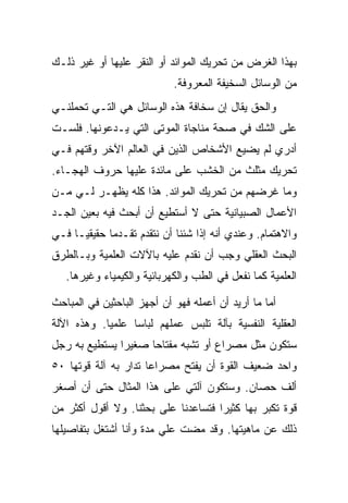 ‫ﺒﻬﺫﺍ ﺍﻟﻐﺭﺽ ﻤﻥ ﺘﺤﺭﻴﻙ ﺍﻟﻤﻭﺍﺌﺩ ﺃﻭ ﺍﻟﻨﻘﺭ ﻋﻠﻴﻬﺎ ﺃﻭ ﻏﻴﺭ ﺫﻟـﻙ‬
                            ‫ﻤﻥ ﺍﻟﻭﺴﺎﺌل ﺍﻟﺴﺨﻴﻔﺔ ﺍﻟﻤﻌﺭﻭﻓﺔ.‬
‫ﻭﺍﻟﺤﻕ ﻴﻘﺎل ﺇﻥ ﺴﺨﺎﻓﺔ ﻫﺫﻩ ﺍﻟﻭﺴﺎﺌل ﻫﻲ ﺍﻟﺘـﻲ ﺘﺤﻤﻠﻨـﻲ‬
‫ﻋﻠﻰ ﺍﻟﺸﻙ ﻓﻲ ﺼﺤﺔ ﻤﻨﺎﺠﺎﺓ ﺍﻟﻤﻭﺘﻰ ﺍﻟﺘﻲ ﻴـﺩﻋﻭﻨﻬﺎ. ﻓﻠﺴـﺕ‬
‫ﺃﺩﺭﻱ ﻟﻡ ﻴﻀﻴﻊ ﺍﻷﺸﺨﺎﺹ ﺍﻟﺫﻴﻥ ﻓﻲ ﺍﻟﻌﺎﻟﻡ ﺍﻵﺨﺭ ﻭﻗﺘﻬﻡ ﻓـﻲ‬
‫ﺘﺤﺭﻴﻙ ﻤﺜﻠﺙ ﻤﻥ ﺍﻟﺨﺸﺏ ﻋﻠﻰ ﻤﺎﺌﺩﺓ ﻋﻠﻴﻬﺎ ﺤﺭﻭﻑ ﺍﻟﻬﺠـﺎﺀ.‬
‫ﻭﻤﺎ ﻏﺭﻀﻬﻡ ﻤﻥ ﺘﺤﺭﻴﻙ ﺍﻟﻤﻭﺍﺌﺩ. ﻫﺫﺍ ﻜﻠﻪ ﻴﻅﻬـﺭ ﻟـﻲ ﻤـﻥ‬
‫ﺍﻷﻋﻤﺎل ﺍﻟﺼﺒﻴﺎﻨﻴﺔ ﺤﺘﻰ ﻻ ﺃﺴﺘﻁﻴﻊ ﺃﻥ ﺃﺒﺤﺙ ﻓﻴﻪ ﺒﻌﻴﻥ ﺍﻟﺠـﺩ‬
‫ﻭﺍﻻﻫﺘﻤﺎﻡ. ﻭﻋﻨﺩﻱ ﺃﻨﻪ ﺇﺫﺍ ﺸﺌﻨﺎ ﺃﻥ ﻨﺘﻘﺩﻡ ﺘﻘـﺩ ‪‬ﺎ ﺤﻘﻴﻘ ‪‬ـﺎ ﻓـﻲ‬
      ‫ﻴ‬       ‫ﻤ‬
‫ﺍﻟﺒﺤﺙ ﺍﻟﻌﻘﻠﻲ ﻭﺠﺏ ﺃﻥ ﻨﻘﺩﻡ ﻋﻠﻴﻪ ﺒﺎﻵﻻﺕ ﺍﻟﻌﻠﻤﻴﺔ ﻭﺒـﺎﻟﻁﺭﻕ‬
   ‫ﺍﻟﻌﻠﻤﻴﺔ ﻜﻤﺎ ﻨﻔﻌل ﻓﻲ ﺍﻟﻁﺏ ﻭﺍﻟﻜﻬﺭﺒﺎﺌﻴﺔ ﻭﺍﻟﻜﻴﻤﻴﺎﺀ ﻭﻏﻴﺭﻫﺎ.‬

‫ﺃﻤﺎ ﻤﺎ ﺃﺭﻴﺩ ﺃﻥ ﺃﻋﻤﻠﻪ ﻓﻬﻭ ﺃﻥ ﺃﺠﻬﺯ ﺍﻟﺒﺎﺤﺜﻴﻥ ﻓﻲ ﺍﻟﻤﺒﺎﺤﺙ‬
‫ﺍﻟﻌﻘﻠﻴﺔ ﺍﻟﻨﻔﺴﻴﺔ ﺒﺂﻟﺔ ﺘﻠﺒﺱ ﻋﻤﻠﻬﻡ ﻟﺒﺎ ‪‬ﺎ ﻋﻠﻤ ‪‬ﺎ. ﻭﻫﺫﻩ ﺍﻵﻟﺔ‬
            ‫ﻴ‬      ‫ﺴ‬
‫ﺴﺘﻜﻭﻥ ﻤﺜل ﻤﺼﺭﺍﻉ ﺃﻭ ﺘﺸﺒﻪ ﻤﻔﺘﺎ ‪‬ﺎ ﺼﻐﻴ ‪‬ﺍ ﻴﺴﺘﻁﻴﻊ ﺒﻪ ﺭﺠل‬
               ‫ﺭ‬      ‫ﺤ‬
‫ﻭﺍﺤﺩ ﻀﻌﻴﻑ ﺍﻟﻘﻭﺓ ﺃﻥ ﻴﻔﺘﺢ ﻤﺼﺭﺍ ‪‬ﺎ ﺘﺩﺍﺭ ﺒﻪ ﺁﻟﺔ ﻗﻭﺘﻬﺎ ٠٥‬
                      ‫ﻋ‬
‫ﺃﻟﻑ ﺤﺼﺎﻥ. ﻭﺴﺘﻜﻭﻥ ﺁﻟﺘﻲ ﻋﻠﻰ ﻫﺫﺍ ﺍﻟﻤﺜﺎل ﺤﺘﻰ ﺃﻥ ﺃﺼﻐﺭ‬
‫ﻗﻭﺓ ﺘﻜﺒﺭ ﺒﻬﺎ ﻜﺜﻴ ‪‬ﺍ ﻓﺘﺴﺎﻋﺩﻨﺎ ﻋﻠﻰ ﺒﺤﺜﻨﺎ. ﻭﻻ ﺃﻗﻭل ﺃﻜﺜﺭ ﻤﻥ‬
                                     ‫ﺭ‬
‫ﺫﻟﻙ ﻋﻥ ﻤﺎﻫﻴﺘﻬﺎ. ﻭﻗﺩ ﻤﻀﺕ ﻋﻠﻲ ﻤﺩﺓ ﻭﺃﻨﺎ ﺃﺸﺘﻐل ﺒﺘﻔﺎﺼﻴﻠﻬﺎ‬
                         ‫‪‬‬
 