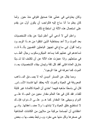 ‫ﻭﻜﺎﻥ ﻴﻌﺎﻭﻨﻨﻲ ﻓﻲ ﻋﻤﻠﻲ ﻫﺫﺍ ﺼﺩﻴﻕ ﻓﺘﻭﻓﻲ ﻤﻨﺫ ﺤﻴﻥ. ﻭﻟﻤﺎ‬
‫ﻜﺎﻥ ﻴﻌﻠﻡ ﻤﺎ ﺃﻨﺎ ﺴﺎﻉ ﺇﻟﻴﻪ ﻓﺎﻟﻭﺍﺠﺏ ﺃﻥ ﻴﻜﻭﻥ ﺃﻭل ﻤﻥ ﻴﻘﺩﻡ‬
                    ‫ﻋﻠﻰ ﺍﺴﺘﻌﻤﺎل ﻫﺫﻩ ﺍﻵﻟﺔ ﺇﻥ ﺍﺴﺘﻁﺎﻉ ﺫﻟﻙ.‬

‫ﻭﺍﻋﻠﻡ ﺃﻨﻲ ﻻ ﺃﺩﻋﻲ ﺃﻨﻲ ﺃﻋﻠﻡ ﺸﻴ ًﺎ ﻋﻥ ﺒﻘﺎﺀ ﺍﻟﺸﺨﺼﻴﺎﺕ‬
                  ‫ﺌ‬
‫ﺒﻌﺩ ﺍﻟﻤﻭﺕ ﻭﻻ ﺃﻋﺩ ﺒﻤﺨﺎﻁﺒﺔ ﺍﻟﺫﻴﻥ ﺍﻨﺘﻘﻠﻭﺍ ﻤﻥ ﻫـﺫﺍ ﺍﻟﻭﺠـﻭﺩ‬
‫ﻭﺇﻨﻤﺎ ﺃﻗﻭل ﺇﻨﻲ ﺴﺎﻉ ﻓﻲ ﺘﺠﻬﻴﺯ ﺍﻟﺒﺎﺤﺜﻴﻥ ﺍﻟﻨﻔﺴﻴﻴﻥ ﺒﺂﻟـﺔ ﻗـﺩ‬
‫ﺘﺴﺎﻋﺩﻫﻡ ﻓﻲ ﻋﻤﻠﻬﻡ ﻜﻤﺎ ﻴﺴﺎﻋﺩ ﺍﻟﻤﻴﻜﺭﻭﺴﻜﻭﺏ ﺭﺠﺎل ﺍﻟﻁـﺏ‬
‫ﻓﻲ ﻤﺒﺎﺤﺜﻬﻡ. ﻭﺇﺫﺍ ﻋﺠﺯﺕ ﻫﺫﻩ ﺍﻵﻟﺔ ﻋﻥ ﺃﻥ ﺘﻜﺸﻑ ﻟﻨﺎ ﺸـﻴ ًﺎ‬
 ‫ﺌ‬
‫ﺨﺎﺭﻕ ﺍﻟﻌﺎﺩﺓ ﻓﺈﻨﻲ ﺃﻓﻘﺩ ﻜل ﺜﻘﺔ ﻭﺇﻴﻤﺎﻥ ﺒﺒﻘﺎﺀ ﺍﻟﺸﺨﺼﻴﺎﺕ ﺒﻌـﺩ‬
                         ‫ﺍﻟﻤﻭﺕ ﻜﻤﺎ ﻨﻌﺭﻓﻪ ﻓﻲ ﻫﺫﺍ ﺍﻟﻭﺠﻭﺩ".‬
‫ﻭﻤﻤﺎ ﻴﻘﺎل ﻋﻥ ﺍﻟﻤﺴﺘﺭ ﺃﺩﻴﺴﻥ ﺃﻨﻪ ﻻ ﻴﺼـﺩﻕ ﺍﻟﻤـﺫﺍﻫﺏ‬
‫ﺍﻟﻤﻌﺭﻭﻓﺔ ﻓﻲ ﺍﻟﺤﻴﺎﺓ ﻭﺍﻟﻤﻭﺕ ﻷﻨﻪ ﻴﻌﺘﻘﺩ ﺃﻨﻬﺎ ﻓﺎﺴﺩﺓ ﺍﻷﺴـﺎﺱ.‬
‫ﻗﺎل ﻟﻲ ﺒﺎﺴ ﹰﺎ ﻤﺫﻫﺒﻪ ﻓﻴﻬﻤﺎ "ﻋﻨﺩﻱ ﺃﻥ ﺍﻟﺤﻴﺎﺓ ﻜﺎﻟﻤﺎﺩﺓ ﻏﻴﺭ ﻗﺎﺒﻠﺔ‬
                                               ‫ﻁ‬
‫ﻟﻠﻔﻨﺎﺀ. ﻓﻘﺩ ﻜﺎﻥ ﻓﻲ ﻫﺫﺍ ﺍﻟﻌﺎﻟﻡ ﻤﻘﺩﺍﺭ ﻤﻌﻴﻥ ﻤﻥ ﺍﻟﺤﻴـﺎﺓ ﻋﻠـﻰ‬
‫ﺍﻟﺩﻭﺍﻡ ﻭﺴﻴﺒﻘﻰ ﻫﺫﺍ ﺍﻟﻤﻘﺩﺍﺭ ﻜﻤﺎ ﻫـﻭ ﻋﻠـﻰ ﺍﻟـﺩﻭﺍﻡ، ﻓﺈﻨـﻙ‬
‫ﻻ ﺘﺴﺘﻁﻴﻊ ﺨﻠﻕ ﺍﻟﺤﻴﺎﺓ ﻭﻻ ﺇﺒﺎﺩﺘﻬـﺎ ﻭﻻ ﻤﻀـﺎﻋﻔﺎﺘﻬﺎ. ﻭﻓـﻲ‬
‫ﺍﻋﺘﻘﺎﺩﻱ ﺃﻥ ﺃﺠﺴﺎﻤﻨﺎ ﻤﺭﻜﺒﺔ ﻤﻥ ﻤﻼﻴﻴﻥ ﻤﻥ ﺍﻟﻜﺎﺌﻨﺎﺕ ﺍﻟﻤﺘﻨﺎﻫﻴﺔ‬
‫ﻓﻲ ﺼﻐﺭﻫﺎ ﻭﻜل ﻤﻨﻬﺎ ﺤﻲ ﻤﻔﺭﺩ ﻭﻴـﺭﺘﺒﻁ ﺒﻌﻀـﻬﺎ ﺒـﺒﻌﺽ‬
 