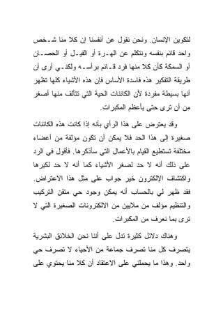 ‫ﻟﺘﻜﻭﻴﻥ ﺍﻹﻨﺴﺎﻥ. ﻭﻨﺤﻥ ﻨﻘﻭل ﻋﻥ ﺃﻨﻔﺴﻨﺎ ﺇﻥ ﻜﻼ ﻤﻨﺎ ﺸـﺨﺹ‬
         ‫ﹰ‬
‫ﻭﺍﺤﺩ ﻗﺎﺌﻡ ﺒﻨﻔﺴﻪ ﻭﻨﺘﻜﻠﻡ ﻋﻥ ﺍﻟﻬـﺭﺓ ﺃﻭ ﺍﻟﻔﻴـل ﺃﻭ ﺍﻟﺤﺼـﺎﻥ‬
‫ﺃﻭ ﺍﻟﺴﻤﻜﺔ ﻜﺄﻥ ﻜﻼ ﻤﻨﻬﺎ ﻓﺭﺩ ﻗـﺎﺌﻡ ﺒﺭﺃﺴـﻪ ﻭﻟﻜﻨـﻲ ﺃﺭﻯ ﺃﻥ‬
                                    ‫ﹰ‬
‫ﻁﺭﻴﻘﺔ ﺍﻟﺘﻔﻜﻴﺭ ﻫﺫﻩ ﻓﺎﺴﺩﺓ ﺍﻷﺴﺎﺱ ﻓﺈﻥ ﻫﺫﻩ ﺍﻷﺸﻴﺎﺀ ﻜﻠﻬﺎ ﺘﻅﻬﺭ‬
‫ﺃﻨﻬﺎ ﺒﺴﻴﻁﺔ ﻤﻔﺭﺩﺓ ﻷﻥ ﺍﻟﻜﺎﺌﻨﺎﺕ ﺍﻟﺤﻴﺔ ﺍﻟﺘﻲ ﺘﺘﺄﻟﻑ ﻤﻨﻬﺎ ﺃﺼﻐﺭ‬
                       ‫ﻤﻥ ﺃﻥ ﺘﺭﻯ ﺤﺘﻰ ﺒﺄﻋﻅﻡ ﺍﻟﻤﻜﺒﺭﺍﺕ.‬

‫ﻭﻗﺩ ﻴﻌﺘﺭﺽ ﻋﻠﻰ ﻫﺫﺍ ﺍﻟﺭﺃﻱ ﺒﺄﻨﻪ ﺇﺫﺍ ﻜﺎﻨﺕ ﻫﺫﻩ ﺍﻟﻜﺎﺌﻨﺎﺕ‬
‫ﺼﻐﻴﺭﺓ ﺇﻟﻰ ﻫﺫﺍ ﺍﻟﺤﺩ ﻓﻼ ﻴﻤﻜﻥ ﺃﻥ ﺘﻜﻭﻥ ﻤﺅﻟﻔﺔ ﻤﻥ ﺃﻋﻀﺎﺀ‬
‫ﻤﺨﺘﻠﻔﺔ ﺘﺴﺘﻁﻴﻊ ﺍﻟﻘﻴﺎﻡ ﺒﺎﻷﻋﻤﺎل ﺍﻟﺘﻲ ﺴﺄﺫﻜﺭﻫﺎ. ﻓﺄﻗﻭل ﻓﻲ ﺍﻟﺭﺩ‬
‫ﻋﻠﻰ ﺫﻟﻙ ﺃﻨﻪ ﻻ ﺤﺩ ﻟﺼﻐﺭ ﺍﻷﺸﻴﺎﺀ ﻜﻤﺎ ﺃﻨﻪ ﻻ ﺤﺩ ﻟﻜﺒﺭﻫﺎ‬
‫ﻭﺍﻜﺘﺸﺎﻑ ﺍﻹﻟﻜﺘﺭﻭﻥ ﺨﻴﺭ ﺠﻭﺍﺏ ﻋﻠﻰ ﻤﺜل ﻫﺫﺍ ﺍﻻﻋﺘﺭﺍﺽ.‬
‫ﻓﻘﺩ ﻅﻬﺭ ﻟﻲ ﺒﺎﻟﺤﺴﺎﺏ ﺃﻨﻪ ﻴﻤﻜﻥ ﻭﺠﻭﺩ ﺤﻲ ﻤﺘﻘﻥ ﺍﻟﺘﺭﻜﻴﺏ‬
‫ﻭﺍﻟﺘﻨﻅﻴﻡ ﻤﺅﻟﻑ ﻤﻥ ﻤﻼﻴﻴﻥ ﻤﻥ ﺍﻻﻟﻜﺘﺭﻭﻨﺎﺕ ﺍﻟﺼﻐﻴﺭﺓ ﺍﻟﺘﻲ ﻻ‬
                            ‫ﺘﺭﻯ ﺒﻤﺎ ﻨﻌﺭﻑ ﻤﻥ ﺍﻟﻤﻜﺒﺭﺍﺕ.‬

‫ﻭﻫﻨﺎﻙ ﺩﻻﺌل ﻜﺜﻴﺭﺓ ﺘﺩل ﻋﻠﻰ ﺃﻨﻨﺎ ﻨﺤﻥ ﺍﻟﺨﻼﺌﻕ ﺍﻟﺒﺸﺭﻴﺔ‬
‫ﻴﺘﺼﺭﻑ ﻜل ﻤﻨﺎ ﺘﺼﺭﻑ ﺠﻤﺎﻋﺔ ﻤﻥ ﺍﻷﺤﻴﺎﺀ ﻻ ﺘﺼﺭﻑ ﺤﻲ‬
‫ﻭﺍﺤﺩ. ﻭﻫﺫﺍ ﻤﺎ ﻴﺤﻤﻠﻨﻲ ﻋﻠﻰ ﺍﻻﻋﺘﻘﺎﺩ ﺃﻥ ﻜﻼ ﻤﻨﺎ ﻴﺤﺘﻭﻱ ﻋﻠﻰ‬
 