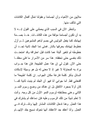 ‫ﻤﻼﻴﻴﻥ ﻤﻥ ﺍﻷﺤﻴﺎﺀ ﻭﺃﻥ ﺃﺠﺴﺎﻤﻨﺎ ﻭﻋﻘﻭﻟﻨﺎ ﺘﻤﺜل ﺃﻓﻌﺎل ﺍﻟﻜﺎﺌﻨﺎﺕ‬
                                         ‫ﺍﻟﺘﻲ ﺘﺘﺄﻟﻑ ﻤﻨﻬﺎ.‬
‫ﻭﻟﻨﻨﻅﺭ ﺍﻵﻥ ﻓﻲ ﺍﻟﺴﺒﺏ ﺍﻟﺫﻱ ﻴﺤﻤﻠﻨﻲ ﻋﻠﻰ ﺍﻟﻘﻭل ﺇﻨـﻪ ﻻ‬
‫ﺒﺩ ﺃﻥ ﺘﻜﻭﻥ ﺃﺠﺴﺎﻤﻨﺎ ﻤﺅﻟﻔﺔ ﻤﻥ ﻫﺫﻩ ﺍﻟﻜﺎﺌﻨـﺎﺕ. ﺨـﺫ ﺒﺼـﻤﺔ‬
‫ﺇﺒﻬﺎﻤﻙ ﻜﻤﺎ ﻴﻔﻌل ﺍﻟﺒﻭﻟﻴﺱ ﻓﻲ ﺒﺼﻡ ﺃﺒﺎﻫﻡ ﺍﻟﻤﺸﺒﻭﻫﻴﻥ ﺜـﻡ ﺃﺯل‬
‫ﺨﻁﻭﻁ ﺇﺒﻬﺎﻤﻙ ﺒﺤﺭﻗﻬﺎ ﺒﺎﻟﻨﺎﺭ. ﻓﻤﺘﻰ ﻨﻤﺎ ﺍﻟﺠﻠﺩ ﺜﺎﻨﻴﺔ ﺘﺠـﺩ ﺃﻥ‬
‫ﺨﻁﻭﻁﻪ ﻟﻡ ﺘﺘﻐﻴﺭ ﺃﻟﺒﺘﺔ ﻋﻤﺎ ﻜﺎﻨﺕ ﻗﺒل ﺍﺤﺘﺭﺍﻗﻪ ﻭﻗﺩ ﺍﻤﺘﺤﻨـﺕ‬
‫ﺫﻟﻙ ﺒﻨﻔﺴﻲ ﺤﺘﻰ ﺘﺤﻘﻘﺘﻪ. ﻫﺫﺍ ﺴﺭ ﻤﻥ ﺍﻷﺴﺭﺍﺭ ﻤﺎ ﻓﺘﺊ ﻤﻐﻠ ﹰـﺎ‬
  ‫ﻘ‬
‫ﺤﺘﻰ ﺍﻵﻥ. ﺘﻘﻭل ﻟﻲ ﺇﻥ ﻫﺫﺍ ﻋﻤل ﺍﻟﻁﺒﻴﻌﺔ. ﻓﺈﻥ ﻫﺫﺍ ﺠـﻭﺍﺏ‬
‫ﻴﺭﺍﺩ ﺒﻪ ﺍﻟﻤﺤﺎﻭﻟﺔ ﻻ ﻏﻴﺭ ﺇﺫ ﻻ ﻤﻌﻨﻰ ﻟﻪ ﺒل ﻫﻭ ﻭﺴﻴﻠﺔ ﻹﺴﻜﺎﺕ‬
‫ﺍﻟﺴﺎﺌل ﺒﺫﻜﺭ ﻜﻠﻤﺔ ﻓﺎﺭﻏﺔ ﻤﻜﺎﻥ ﺍﻟﺠﻭﺍﺏ. ﺇﻥ ﻜﻠﻤﺔ "ﻁﺒﻴﻌﺔ" ﻤﺎ‬
‫ﺃﻗﻨﻌﺘﻨﻲ ﻗﻁ. ﺃﻤﺎ ﺠﻭﺍﺒﻲ ﺃﻨﺎ ﻓﻬﻭ ﺃﻥ ﺍﻟﺠﻠﺩ ﻟﻡ ﻴﻨﺒﺕ ﺜﺎﻨﻴﺔ ﻜﻤـﺎ‬
‫ﻜﺎﻥ ﺃﻭﻻ ﺒﻤﺠﺭﺩ ﺍﻻﺘﻔﺎﻕ ﺒل ﺇﻥ ﻫﻨﺎﻙ ﻤﻥ ﻭﻀﻊ ﺭﺴﻭﻡ ﺍﻟﻨﻤـﻭ‬
                                           ‫ﹰ‬
‫ﺍﻟﺜﺎﻨﻲ ﻭﻋﻨﻲ ﺒﻤﻁﺎﺒﻘﺘﻪ ﻟﺭﺴﻭﻡ ﺍﻟﻨﻤﻭ ﺍﻷﻭل ﻤﻥ ﻜل ﻭﺠﻪ. ﻭﺃﻨﺕ‬
‫ﻻ ﺘﻌﻠﻡ ﺸﻴ ًﺎ ﻤﻥ ﺘﻠﻙ ﺍﻟﺭﺴﻭﻡ ﻭﻋﻠﻴﻪ ﻓﺈﻥ ﺩﻤﺎﻏﻙ ﻟﻡ ﻴﺸﺘﺭﻙ ﻓﻲ‬
                                           ‫ﺌ‬
‫ﻫﺫﺍ ﺍﻟﻌﻤل. ﻭﻫﻨﺎ ﺘﺩﺨل ﺍﻟﻜﺎﺌﻨﺎﺕ ﺍﻟﻤﺸﺎﺭ ﺇﻟﻴﻬﺎ ﻭﺘﺸـﺘﺭﻙ ﻓـﻲ‬
‫ﺍﻟﻌﻤل. ﻭﺃﻨﺎ ﺃﻋﺘﻘﺩ ﺠﺩ ﺍﻻﻋﺘﻘﺎﺩ ﺃﻨﻬﺎ ﺘﺤﻭﻙ ﻨﺴﻴﺞ ﺠﻠﺩ ﺍﻹﺒﻬـﺎﻡ‬
                                   ‫‪‬‬
 