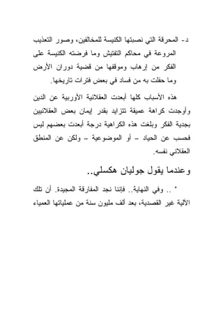 ‫ﺩ- ﺍﻟﻤﺤﺭﻗﺔ ﺍﻟﺘﻲ ﻨﺼﺒﺘﻬﺎ ﺍﻟﻜﻨﻴﺴﺔ ﻟﻠﻤﺨﺎﻟﻔﻴﻥ، ﻭﺼﻭﺭ ﺍﻟﺘﻌﺫﻴﺏ‬
‫ﺍﻟﻤﺭﻭﻋﺔ ﻓﻲ ﻤﺤﺎﻜﻡ ﺍﻟﺘﻔﺘﻴﺵ ﻭﻤﺎ ﻓﺭﻀﺘﻪ ﺍﻟﻜﻨﻴﺴﺔ ﻋﻠﻰ‬
‫ﺍﻟﻔﻜﺭ ﻤﻥ ﺇﺭﻫﺎﺏ ﻭﻤﻭﻗﻔﻬﺎ ﻤﻥ ﻗﻀﻴﺔ ﺩﻭﺭﺍﻥ ﺍﻷﺭﺽ‬
      ‫ﻭﻤﺎ ﺤﻔﻠﺕ ﺒﻪ ﻤﻥ ﻓﺴﺎﺩ ﻓﻲ ﺒﻌﺽ ﻓﺘﺭﺍﺕ ﺘﺎﺭﻴﺨﻬﺎ.‬

‫ﻫﺫﻩ ﺍﻷﺴﺒﺎﺏ ﻜﻠﻬﺎ ﺃﺒﻌﺩﺕ ﺍﻟﻌﻘﻼﻨﻴﺔ ﺍﻷﻭﺭﺒﻴﺔ ﻋﻥ ﺍﻟﺩﻴﻥ‬
‫ﻭﺃﻭﺠﺩﺕ ﻜﺭﺍﻫﺔ ﻋﻤﻴﻘﺔ ﺘﺘﺯﺍﻴﺩ ﺒﻘﺩﺭ ﺇﻴﻤﺎﻥ ﺒﻌﺽ ﺍﻟﻌﻘﻼﻨﻴﻴﻥ‬
‫ﺒﺠﺩﻴﺔ ﺍﻟﻔﻜﺭ ﻭﺒﻠﻐﺕ ﻫﺫﻩ ﺍﻟﻜﺭﺍﻫﻴﺔ ﺩﺭﺠﺔ ﺃﺒﻌﺩﺕ ﺒﻌﻀﻬﻡ ﻟﻴﺱ‬
‫ﻓﺤﺴﺏ ﻋﻥ ﺍﻟﺤﻴﺎﺩ – ﺃﻭ ﺍﻟﻤﻭﻀﻭﻋﻴﺔ – ﻭﻟﻜﻥ ﻋﻥ ﺍﻟﻤﻨﻁﻕ‬
                                            ‫ﺍﻟﻌﻘﻼﻨﻲ ﻨﻔﺴﻪ.‬

                   ‫ﻭﻋﻨﺩﻤﺎ ﻴﻘﻭل ﺠﻭﻟﻴﺎﻥ ﻫﻜﺴﻠﻲ..‬
‫" .. ﻭﻓﻲ ﺍﻟﻨﻬﺎﻴﺔ.. ﻓﺈﻨﻨﺎ ﻨﺠﺩ ﺍﻟﻤﻔﺎﺭﻗﺔ ﺍﻟﻤﺠﻴﺩﺓ. ﺃﻥ ﺘﻠﻙ‬
‫ﺍﻵﻟﻴﺔ ﻏﻴﺭ ﺍﻟﻘﺼﺩﻴﺔ، ﺒﻌﺩ ﺃﻟﻑ ﻤﻠﻴﻭﻥ ﺴﻨﺔ ﻤﻥ ﻋﻤﻠﻴﺎﺘﻬﺎ ﺍﻟﻌﻤﻴﺎﺀ‬
 