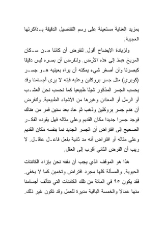 ‫ﺒﻤﺯﻴﺩ ﺍﻟﻌﻨﺎﻴﺔ ﻤﺴﺘﻌﻴﻨﺔ ﻋﻠﻰ ﺭﺴﻡ ﺍﻟﺘﻔﺎﺼﻴل ﺍﻟﺩﻗﻴﻘﺔ ﺒـﺫﺍﻜﺭﺘﻬﺎ‬
                                                 ‫ﺍﻟﻌﺠﻴﺒﺔ.‬
‫ﻭﻟﺯﻴﺎﺩﺓ ﺍﻹﻴﻀﺎﺡ ﺃﻗﻭل. ﻟﻨﻔﺭﺽ ﺃﻥ ﻜﺎﺌ ﹰﺎ ﻤـﻥ ﺴـﻜﺎﻥ‬
           ‫ﻨ‬
‫ﺍﻟﻤﺭﻴﺦ ﻫﺒﻁ ﺇﻟﻰ ﻫﺫﻩ ﺍﻷﺭﺽ. ﻭﻟﻨﻔﺭﺽ ﺃﻥ ﺒﺼﺭﻩ ﻟﻴﺱ ﺩﻗﻴ ﹰﺎ‬
 ‫ﻘ‬
‫ﻜﺒﺼﺭﻨﺎ ﻭﺃﻥ ﺃﺼﻐﺭ ﺸﻲﺀ ﻴﻤﻜﻨﻪ ﺃﻥ ﻴﺭﺍﻩ ﺒﻌﻴﻨﻴﻪ ﻫـﻭ ﺠﺴـﺭ‬
‫)ﻜﻭﺒﺭﻱ( ﻤﺜل ﺠﺴﺭ ﺒﺭﻭﻜﻠﻴﻥ ﻭﻋﻠﻴﻪ ﻓﺈﻨﻪ ﻻ ﻴﺭﻯ ﺃﺠﺴﺎﻤﻨﺎ ﻭﻗﺩ‬
‫ﻴﺤﺴﺏ ﺍﻟﺠﺴﺭ ﺍﻟﻤﺫﻜﻭﺭ ﺸﻴ ًﺎ ﻁﺒﻴﻌ ‪‬ﺎ ﻜﻤﺎ ﻨﺤﺴﺏ ﻨﺤﻥ ﺍﻟﻌﺸـﺏ‬
                     ‫ﻴ‬       ‫ﺌ‬
‫ﺃﻭ ﺍﻟﺭﻤل ﺃﻭ ﺍﻟﻤﻌﺎﺩﻥ ﻭﻏﻴﺭﻫﺎ ﻤﻥ ﺍﻷﺸﻴﺎﺀ ﺍﻟﻁﺒﻴﻌﻴﺔ. ﻭﻟﻨﻔﺭﺽ‬
‫ﺃﻥ ﻫﺩﻡ ﺠﺴﺭ ﺒﺭﻭﻜﻠﻴﻥ ﻭﺫﻫﺏ ﺜﻡ ﻋﺎﺩ ﺒﻌﺩ ﺴﻨﻴﻥ ﻓﻤﺭ ﻤﻥ ﻫﻨﺎﻙ‬
        ‫‪‬‬
‫ﻓﻭﺠﺩ ﺠﺴ ‪‬ﺍ ﺠﺩﻴ ‪‬ﺍ ﻤﻜﺎﻥ ﺍﻟﻘﺩﻴﻡ ﻭﻋﻠﻰ ﻤﺜﺎﻟﻪ ﻓﻬل ﻴﻘﻭﺩﻩ ﺍﻟﻔﻜـﺭ‬
                                         ‫ﺩ‬      ‫ﺭ‬
‫ﺍﻟﺼﺤﻴﺢ ﺇﻟﻰ ﺍﻓﺘﺭﺍﺽ ﺃﻥ ﺍﻟﺠﺴﺭ ﺍﻟﺠﺩﻴﺩ ﻨﻤﺎ ﺒﻨﻔﺴﻪ ﻤﻜﺎﻥ ﺍﻟﻘﺩﻴﻡ‬
‫ﻭﻋﻠﻰ ﻤﺜﺎﻟﻪ ﺃﻭ ﺍﻓﺘﺭﺍﺽ ﺃﻨﻪ ﻤﺩ ﺜﺎﻨﻴﺔ ﺒﻔﻌل ﻓﺎﻋـل ﻋﺎﻗـل. ﻻ‬
                   ‫ﺭﻴﺏ ﺃﻥ ﺍﻟﻔﺭﺽ ﺍﻟﺜﺎﻨﻲ ﺃﻗﺭﺏ ﺇﻟﻰ ﺍﻟﻌﻘل.‬

‫ﻫﺫﺍ ﻫﻭ ﺍﻟﻤﻭﻗﻑ ﺍﻟﺫﻱ ﻴﺠﺏ ﺃﻥ ﻨﻘﻔﻪ ﻨﺤﻥ ﺒﺈﺯﺍﺀ ﺍﻟﻜﺎﺌﻨﺎﺕ‬
‫ﺍﻟﺤﻴﻭﻴﺔ. ﻭﺍﻟﻤﺴﺄﻟﺔ ﻜﻠﻬﺎ ﻤﺠﺭﺩ ﺍﻓﺘﺭﺍﺽ ﻭﺘﺨﻤﻴﻥ ﻜﻤﺎ ﻻ ﻴﺨﻔﻰ.‬
‫ﻓﻘﺩ ﻴﻜﻭﻥ ٥٩ ﻓﻲ ﺍﻟﻤﺎﺌﺔ ﻤﻥ ﺘﻠﻙ ﺍﻟﻜﺎﺌﻨﺎﺕ ﺍﻟﺘﻲ ﺘﺘﺄﻟﻑ ﺃﺠﺴﺎﻤﻨﺎ‬
‫ﻤﻨﻬﺎ ﻋﻤﺎﻻ ﻭﺍﻟﺨﻤﺴﺔ ﺍﻟﺒﺎﻗﻴﺔ ﻤﺩﻴﺭﺓ ﻟﻠﻌﻤل ﻭﻗﺩ ﺘﻜﻭﻥ ﻏﻴﺭ ﺫﻟﻙ.‬
                                              ‫ﹰ‬
 