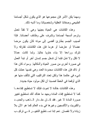 ‫ﻭﻤﻬﻤﺎ ﻴﻜﻥ ﺍﻷﻤﺭ ﻓﺈﻥ ﻤﺠﻤﻭﻋﻬﺎ ﻫﻭ ﺍﻟﺫﻱ ﻴﻜﻭﻥ ﺸﻜل ﺃﺠﺴﺎﻤﻨﺎ‬
        ‫ﺍﻟﻁﺒﻴﻌﻲ ﻭﺼﻔﺎﺘﻨﺎ ﺍﻟﻌﻘﻠﻴﺔ ﻭﺸﺨﺼﻴﺎﺘﻨﺎ ﻭﻤﺎ ﺃﺸﺒﻪ ﺫﻟﻙ.‬

‫ﻭﻫﺫﻩ ﺍﻟﻜﺎﺌﻨﺎﺕ ﻫﻲ ﺍﻟﺤﻴﺎﺓ ﺒﻌﻴﻨﻬﺎ ﻭﻫﻲ ﻻ ﺘﻔﺘﺄ ﺘﻌﻤل‬
‫ﻭﺘﺭﻤﻡ ﺃﻨﺴﺠﺔ ﺃﺠﺴﺎﻤﻨﺎ ﻭﺘﺸﺭﻑ ﻋﻠﻰ ﻭﻅﺎﺌﻑ ﺃﻋﻀﺎﺌﻨﺎ. ﻓﺈﺫﺍ‬
‫ﺃﺼﻴﺏ ﺍﻟﺠﺴﻡ ﺒﻁﺎﺭﺉ ﺃﻓﻀﻰ ﺇﻟﻰ ﻤﻭﺘﻪ ﻜﺄﻥ ﻴﻜﻭﻥ ﻤﺭ ‪‬ﺎ‬
 ‫ﻀ‬
‫ﻋﻀﺎﻻ ﺃﻭ ﻋﺎﺭ ‪‬ﺎ ﺃﻭ ﻫﺭ ‪‬ﺎ ﻓﺈﻥ ﻫﺫﻩ ﺍﻟﻜﺎﺌﻨﺎﺕ ﺘﻔﺎﺭﻗﻪ ﻭﻻ‬
                            ‫ﻤ‬        ‫ﻀ‬        ‫ﹰ‬
‫ﺘﺘﺭﻙ ﻭﺭﺍﺀﻫﺎ ﺇﻻ ﺒﻨﺎﺀ ﺨﺎﻭ ‪‬ﺎ ﺨﺎﻟ ‪‬ﺎ. ﻭﻟﻤﺎ ﻜﺎﻨﺕ ﻋﻤﺎﻻ‬
‫ﹰ‬                ‫ﻴ‬      ‫ﻴ‬
‫ﻻ ﺘﻜل ﻭﻻ ﺘﻤل ﻓﺈﻤﺎ ﺃﻥ ﺘﺩﺨل ﺠﺴﻡ ﺇﻨﺴﺎﻥ ﺁﺨﺭ ﺃﻭ ﺘﺒﺩﺃ ﺍﻟﻌﻤل‬
‫ﻓﻲ ﺼﻭﺭﺓ ﺃﺨﺭﻯ ﻤﻥ ﺼﻭﺭ ﺍﻟﺤﻴﺎﺓ ﻭﺃﺸﻜﺎﻟﻬﺎ. ﻭﺴﻭﺍﺀ ﻜﺎﻥ ﻫﺫﺍ‬
‫ﺃﻭ ﺫﺍﻙ ﻓﺈﻥ ﻫﺫﻩ ﺍﻟﻜﺎﺌﻨﺎﺕ ﻤﺤﺩﻭﺩﺓ ﺍﻟﻌﺩﺩ ﻭﻫﻲ ﻨﻔﺴﻬﺎ ﻋﻤﻠﺕ ﻜل‬
‫ﺸﻲﺀ ﻓﻲ ﻋﺎﻟﻤﻨﺎ ﻫﺫﺍ ﻭﻟﻜﻥ ﺘﻌﺩﺩ ﺍﻟﺘﺭﺍﻜﻴﺏ ﺍﻟﺘﻲ ﺘﺘﺄﻟﻑ ﻤﻨﻬﺎ ﻫﻭ‬
    ‫ﺍﻟﺫﻱ ﺃﻭﻗﻌﻨﺎ ﻓﻲ ﺍﻟﺨﻁﺄ ﻓﺤﺴﺒﻨﺎ ﺃﻥ ﻟﻜل ﻤﻭﻟﻭﺩ ﺤﻴﺎﺓ ﺠﺩﻴﺩﺓ.‬

‫ﻭﻫﺫﻩ ﺍﻟﻜﺎﺌﻨﺎﺕ ﺨﺎﻟﺩﺓ ﻻ ﺘﻤﻭﺕ ﻓﺈﻨﻙ ﻻ ﺘﺴﺘﻁﻴﻊ ﺇﻓﻨﺎﺀﻫـﺎ‬
‫ﻜﻤﺎ ﻻ ﺘﺴﺘﻁﻴﻊ ﺇﻓﻨﺎﺀ ﺍﻟﻤﺎﺩﺓ ﻭﺠﻬﺩ ﻤﺎ ﻫﻨﺎﻙ ﺃﻨﻙ ﺘﺴﺘﻁﻴﻊ ﺘﻐﻴﻴﺭ‬
‫ﺼﻭﺭﺓ ﺍﻟﻤﺎﺩﺓ ﻻ ﻏﻴﺭ. ﻓﻘﺩ ﻜـﺎﻥ ﻤﻘـﺩﺍﺭ ﺍﻟـﺫﻫﺏ ﻭﺍﻟﺤﺩﻴـﺩ‬
‫ﻭﺍﻟﻜﺒﺭﻴﺕ ﻭﺍﻷﻜﺴﺠﻴﻥ ﻭﻏﻴﺭﻫﺎ ﻓﻲ ﺒﺩﺀ ﺍﻟﻌﺎﻟﻡ ﻜﻤﺎ ﻫﻭ ﺍﻵﻥ ﺒﻼ‬
‫ﺯﻴﺎﺩﺓ ﻭﻻ ﻨﻘﺼﺎﻥ. ﻨﻌﻡ ﺇﻨﻨﺎ ﻨﺴـﺘﻁﻴﻊ ﺍﻟﺘﻐﻴﻴـﺭ ﻓـﻲ ﺘﺭﻜﻴـﺏ‬
 