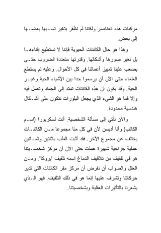 ‫ﻤﺭﻜﺒﺎﺕ ﻫﺫﻩ ﺍﻟﻌﻨﺎﺼﺭ ﻭﻟﻜﻨﻨﺎ ﻟﻡ ﻨﻅﻔﺭ ﺒﺘﻐﻴﺭ ﻨﺴـﺒﻬﺎ ﺒﻌﻀـﻬﺎ‬
                                               ‫ﺇﻟﻰ ﺒﻌﺽ.‬
‫ﻭﻫﺫﺍ ﻫﻭ ﺤﺎل ﺍﻟﻜﺎﺌﻨﺎﺕ ﺍﻟﺤﻴﻭﻴﺔ ﻓﺈﻨﻨﺎ ﻻ ﻨﺴﺘﻁﻴﻊ ﺇﻓﻨﺎﺀﻫـﺎ‬
‫ﺒل ﻨﻐﻴﺭ ﺼﻭﺭﻫﺎ ﻭﺃﺸﻜﺎﻟﻬﺎ. ﻭﻗﺩﺭﺘﻬﺎ ﻤﺘﻌﺩﺩﺓ ﺍﻟﻀﺭﻭﺏ ﺤﺘـﻰ‬
‫ﻴﺼﻌﺏ ﻋﻠﻴﻨﺎ ﺘﻤﻴﻴﺯ ﺃﻋﻤﺎﻟﻨﺎ ﻓﻲ ﻜل ﺍﻷﺤﻭﺍل. ﻭﻋﻠﻴﻪ ﻟﻡ ﻴﺴﺘﻁﻊ‬
‫ﺍﻟﻌﻠﻤﺎﺀ ﺤﺘﻰ ﺍﻵﻥ ﺃﻥ ﻴﺭﺴﻤﻭﺍ ﺤ ‪‬ﺍ ﺒﻴﻥ ﺍﻷﺸﻴﺎﺀ ﺍﻟﺤﻴﺔ ﻭﻏﻴـﺭ‬
                        ‫ﺩ‬
‫ﺍﻟﺤﻴﺔ. ﻭﻗﺩ ﻴﻜﻭﻥ ﺃﻥ ﻫﺫﻩ ﺍﻟﻜﺎﺌﻨﺎﺕ ﺘﻤﺘﺩ ﺇﻟﻰ ﺍﻟﺠﻤﺎﺩ ﻭﺘﻌﻤل ﻓﻴﻪ‬
‫ﻭﺇﻻ ﻓﻤﺎ ﻫﻭ ﺍﻟﺸﻲﺀ ﺍﻟﺫﻱ ﻴﺠﻌل ﺍﻟﺒﻠﻭﺭﺍﺕ ﺘﺘﻜﻭﻥ ﻋﻠﻰ ﺃﺸـﻜﺎل‬
                                         ‫ﻫﻨﺩﺴﻴﺔ ﻤﺤﺩﻭﺩﺓ.‬
‫ﻭﺍﻵﻥ ﻨﺄﺘﻲ ﺇﻟﻰ ﻤﺴﺄﻟﺔ ﺍﻟﺸﺨﺼﻴﺔ. ﺃﻨﺕ ﻟﺴﻜﺭﺒﻭﺭﺍ )ﺍﺴـﻡ‬
‫ﺍﻟﻜﺎﺘﺏ( ﻭﺃﻨﺎ ﺃﺩﻴﺴﻥ ﻷﻥ ﻓﻲ ﻜل ﻤﻨﺎ ﻤﺠﻤﻭ ‪‬ﺎ ﻤـﻥ ﺍﻟﻜﺎﺌﻨـﺎﺕ‬
               ‫ﻋ‬
‫ﻴﺨﺘﻠﻑ ﻋﻥ ﻤﺠﻤﻭﻉ ﺍﻵﺨﺭ. ﻓﻘﺩ ﺃﺜﺒﺕ ﺍﻟﻁﺏ ﺒﺎﺜﻨﺘﻴﻥ ﻭﺜﻤـﺎﻨﻴﻥ‬
‫ﻋﻤﻠﻴﺔ ﺠﺭﺍﺤﻴﺔ ﺸﻬﻴﺭﺓ ﻋﻤﻠﺕ ﺤﺘﻰ ﺍﻵﻥ ﺃﻥ ﻤﺭﻜﺯ ﺸﺨﺼـﻴﺘﻨﺎ‬
‫ﻫﻭ ﻓﻲ ﺘﻠﻔﻴﻑ ﻤﻥ ﺘﻼﻓﻴﻑ ﺍﻟﺩﻤﺎﻍ ﺍﺴﻤﻪ ﺘﻠﻔﻴﻑ "ﺒﺭﻭﻜﺎ". ﻭﻤـﻥ‬
‫ﺍﻟﻌﻘل ﻭﺍﻟﺼﻭﺍﺏ ﺃﻥ ﻨﻔﺭﺽ ﺃﻥ ﻤﺭﻜﺯ ﻤﻘﺭ ﺍﻟﻜﺎﺌﻨﺎﺕ ﺍﻟﺘﻲ ﺘﺩﻴﺭ‬
‫ﺤﺭﻜﺎﺘﻨﺎ ﻭﺘﺸﺭﻑ ﻋﻠﻴﻬﺎ ﺇﻨﻤﺎ ﻫﻭ ﻓﻲ ﺫﻟﻙ ﺍﻟﺘﻠﻔﻴﻑ. ﻓﻬﻭ ﺍﻟـﺫﻱ‬
                     ‫ﻴﺸﻌﺭﻨﺎ ﺒﺎﻟﺘﺄﺜﻴﺭﺍﺕ ﺍﻟﻌﻘﻠﻴﺔ ﻭﺒﺸﺨﺼﻴﺘﻨﺎ.‬
 