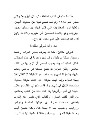 ‫ﻫﺫﺍ ﻤﺎ ﺠﺎﺀ ﻓﻲ ﻜﺘﺎﺏ ﺍﻟﻤﻘﺘﻁﻑ "ﺭﺴﺎﺌل ﺍﻷﺭﻭﺍﺡ" ﻭﺍﻟﺫﻱ‬
‫ﺼﺩﺭ ﻋﺎﻡ ٨٢٩١ ﻭﻟﻡ ﻨﻌﺩ ﻨﺴﻤﻊ ﺸﻴ ًﺎ ﻋﻥ ﻤﺤﺎﻭﻟﺔ ﺃﺩﻴﺴﻥ،‬
                  ‫ﺌ‬
‫ﻭﻟﻌﻠﻬﺎ ﺃﺒﺭﺯ ﺍﻟﻤﺤﺎﻭﻻﺕ ﺍﻟﺘﻲ ﻓﺸل ﻓﻴﻬﺎ، ﻷﻥ ﻤﺠﺎﻟﻬﺎ ﻴﺠﺎﻭﺯ‬
‫ﻋﺒﻘﺭﻴﺘﻪ، ﻭﻫﻭ ﺒﺎﻟﻨﺴﺒﺔ ﻟﻠﻤﺴﻠﻤﻴﻥ ﺃﻤﺭ ﻤﻔﻬﻭﻡ، ﻭﻟﻜﻨﻪ ﻗﺩ ﻴﻜﻭﻥ‬
               ‫ﻟﺩﻯ ﻏﻴﺭﻫﻡ ﺩﻟﻴﻼ ﻋﻠﻰ ﻋﺩﻡ ﻭﺠﻭﺩ ﺍﻷﺭﻭﺍﺡ...‬
                                      ‫ﹰ‬

               ‫ﻤﺎﺫﺍ ﺭﺃﺕ ﺸﻴﺭﻟﻲ ﻤﺎﻜﻠﻴﻥ؟‬
‫ﺸﻴﺭﻟﻲ ﻤﺎﻜﻠﻴﻥ، ﻜﻤﺎ ﻗﺩ ﻴﻌﺭﻑ ﺒﻌﺽ ﺍﻟﻘﺭﺍﺀ، ﺭﺍﻗﺼﺔ‬
‫ﻭﻤﻐﻨﻴﺔ ﻭﻤﻤﺜﻠﺔ ﺃﻤﺭﻴﻜﻴﺔ ﺭﺯﻗﺕ ﺸﻬﺭﺓ ﻤﺩﻭﻴﺔ ﻓﻲ ﻫﺫﻩ ﺍﻟﻤﺠﺎﻻﺕ‬
‫ﺨﻼل ﺍﻟﺴﺘﻴﻨﺎﺕ، ﻭﻗﺩ ﻴﻌﺠﺏ ﺍﻟﺒﻌﺽ ﺃﻥ ﻨﺯﺝ ﺒﻬﺎ ﻓﻲ ﻜﺘﺎﺏ‬
‫ﺇﺴﻼﻤﻲ، ﻭﻟﻜﻥ ﺍﻟﻤﺅﻤﻥ ﻗﺩ ﻴﻀﻊ ﺼﺩﻗﺘﻪ ﻓﻲ ﻴﺩ ﺒﻐﻲ ﻭﻴﺜﺎﺏ‬
‫ﻋﻠﻴﻬﺎ، ﻭﺸﻌﺎﺭﻨﺎ ﺍﻟﺫﻱ ﻨﺭﺩﺩﻩ ﺩﺍﺌ ‪‬ﺎ، ﻫﻭ "ﺍﻟﻤﻘﻭﻟﺔ" ﻻ "ﺍﻟﻘﺎﺌل" ﻓﻼ‬
                             ‫ﻤ‬
‫ﻴﻬﻤﻨﺎ ﺍﻟﻘﺎﺌل، ﻭﺇﻨﻤﺎ ﺘﻬﻤﻨﺎ ﻤﻘﻭﻟﺘﻪ. ﻓﺈﺫﺍ ﻜﺎﻨﺕ ﻤﻘﻭﻟﺘﻪ ﺼﺎﺌﺒﺔ،‬
‫ﻓﻼ ﻴﻌﻨﻴﻨﺎ ﺍﻟﻘﺎﺌل ﻓﻲ ﺸﻲﺀ. ﻭﻗﺩ ﻗﺎﻤﺕ ﺸﻴﺭﻟﻲ ﻤﺎﻜﻠﻴﻥ ﺒﺭﺤﻼﺕ‬
‫ﻋﺩﻴﺩﺓ ﺇﻟﻰ ﺁﺴﻴﺎ، ﻭﺃﻓﺭﻴﻘﻴﺎ ﻭﻗﺩ ﺃﻟﻔﺕ ﻋﺩ ‪‬ﺍ ﻤﻥ ﺍﻟﻜﺘﺏ ﻭﻤﻌﻅﻤﻬﺎ‬
                  ‫ﺩ‬
‫ﻤﻥ ﺃﻜﺜﺭ ﺍﻟﻜﺘﺏ ﺍﻨﺘﺸﺎ ‪‬ﺍ، ﻭﺍﻟﻜﺘﺎﺏ ﺍﻟﺫﻱ ﻨﻘﺘﺒﺱ ﻤﻨﻪ ﺇﺸﺎﺭﺘﻨﺎ‬
                                 ‫ﺭ‬
‫ﻴﺘﻀﻤﻥ ﺼﻔﺤﺎﺕ ﻋﺩﻴﺩﺓ ﻋﻥ ﺤﻴﺎﺘﻬﺎ ﺍﻟﺨﺎﺼﺔ ﻭﻏﺭﺍﻤﻬﺎ‬
‫ﻭﺭﻭﺍﻴﺎﺘﻬﺎ ﻭﺃﻏﻨﻴﺎﺘﻬﺎ ﻤﻤﺎ ﻻ ﻴﻬﻤﻨﺎ ﻫﻨﺎ، ﻭﻟﻜﻨﻪ ﺘﻀﻤﻥ ﺃﻴ ‪‬ﺎ‬
 ‫ﻀ‬
‫ﻭﺼ ﹰﺎ ﺩﻗﻴ ﹰﺎ ﻟﺘﺠﺎﺭﺏ ﺭﻭﺤﻴﺔ، ﻭﻤﻨﺎﻗﺸﺔ ﻋﻠﻤﻴﺔ ﻟﻬﺎ ﺍﺴﺘﺸﻬﺩﺕ‬
                                         ‫ﻘ‬      ‫ﻔ‬
 