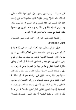 ‫ﻓﻴﻬﺎ ﺒﺸﻭﺍﻫﺩ ﻤﻥ ﺃﻴﻨﺸﺘﻴﻥ ﻭﻏﻴﺭﻩ، ﺒل ﻅﻬﺭ ﺃﻨﻬﺎ ﺍﻁﻠﻌﺕ ﻋﻠﻰ‬
‫ﺃﺒﺤﺎﺙ ﻋﺎﻟﻡ ﺍﻟﻤﺦ" ﻭﻴﻠﺩﺭ ﺒﻨﻔﻴﻠﺩ" ﺍﻟﺫﻱ ﺍﺴﺘﺸﻬﺩﻨﺎ ﺒﻪ ﻓﻲ ﺇﺤﺩﻯ‬
‫ﺍﻟﻔﻘﺭﺍﺕ ﺍﻟﺴﺎﺒﻘﺔ ﻓﻲ ﻫﺫﺍ ﺍﻟﻔﺼل ﻭﻫﺫﺍ ﺍﻟﻘﺴﻡ ﻫﻭ ﻤﺎ ﻴﻬﻤﻨﺎ ﻫﻨﺎ.‬
‫ﻭﻤﺎ ﻨﺭﻯ ﻓﻴﻪ ﺇﻀﺎﻓﺔ ﺠﺩﻴﺩﺓ ﻟﻠﻤﻭﻀﻭﻉ ﺨﺎﺼﺔ ﻭﺃﻥ ﺠﺯ ‪‬ﺍ ﻤﻨﻬﺎ‬
      ‫ﺀ‬
             ‫ﻴﺘﻔﻕ ﺘﻤﺎ ‪‬ﺎ ﻤﻊ ﺒﻌﺽ ﻤﺎ ﺠﺎﺀ ﻓﻲ ﺍﻟﻘﺭﺁﻥ ﺍﻟﻜﺭﻴﻡ.‬
                                              ‫ﻤ‬

‫ﻭﻜﺘﺎﺒﻬﺎ ﺍﻟﺫﻱ ﻨﺸﻴﺭ ﺇﻟﻴﻪ ﻫـﻭ "ﺍﻟـﺭﻗﺹ ﻓـﻲ ﺍﻟﻀـﻴﺎﺀ‬
                                       ‫‪.Dancing in Light‬‬
‫ﺘﻘﻭل ﺸﻴﺭﻟﻲ ﻤﺎﻜﻠﻴﻥ ﺇﻨﻬﺎ ﺫﻫﺒﺕ ﺇﻟﻰ ﺴﺎﻨﺘﺎ ﻓﻲ )ﺍﻟﻤﻜﺴﻴﻙ(‬
‫ﻟﺘﻌﺎﻟﺞ ﻋﻠﻰ ﻴﺩﻱ ﺴﻴﺩﺓ ﻤﺘﺨﺼﺼﺔ ﻓﻲ ﺍﻟﻌﻼﺝ ﺍﻟﻨﻔﺴـﻲ ﻋـﻥ‬
‫ﻁﺭﻴﻕ ﺍﻹﺒﺭ ﺍﻟﺼﻴﻨﻴﺔ ﺍﻟﺫﻫﺒﻴﺔ ﺘﺩﻋﻰ "ﻜﺭﻴﺴﺕ ﺠﺭﻴﺴﻜﻭﻥ" ﺘﻘﻭﻡ‬
‫ﻋﻠﻰ ﺃﺴﺎﺱ ﺃﻥ ﻭﺨﺯ ﺒﻌﺽ ﺍﻟﻤﻨﺎﻁﻕ ﺍﻟﺤﺴﺎﺴﺔ ﺃﻭ ﺍﻟﺨﻼﻴﺎ ﻴﻁﻠﻕ‬
‫ﺫﺍﻜﺭﺓ ﺍﻟﺨﻠﻴﺔ ﻓﺘﻁﺭﺡ ﻤﺎ ﻤﺭ ﺒﻬﺎ ﻤﻥ ﺘﺠﺭﺒﺔ. ﻭﻫﻲ ﺘـﺅﻤﻥ ﺃﻥ‬
‫ﻜل ﻤﺎ ﻴﺤﺩﺙ ﻟﻨﻔﺱ ﺍﻹﻨﺴﺎﻥ ﻴﻨﻁﺒﻊ ﻋﻠـﻰ ﺠﺴـﺩﻩ، ﻭﺘﺤـﺘﻔﻅ‬
‫ﺨﻼﻴﺎﻩ ﺒﻪ. ﻓﺈﺫﺍ ﻭﻀﻌﺕ ﺍﻹﺒﺭ ﻓﻲ ﻤﻭﺍﻀﻊ ﻤﻌﻴﻨﺔ ﻤﺜل ﻤﻨﻁﻘـﺔ‬
‫ﺍﻟﻌﻴﻥ ﺍﻟﺜﺎﻟﺜﺔ ﻭﻫﻲ ﻭﺴﻁ ﺍﻟﺠﺒﻬﺔ، ﺃﻭ ﻭﺭﺍﺀ ﺍﻷﺫﻨـﻴﻥ ﺃﻭ ﻋﻠـﻰ‬
‫ﺍﻟﻜﺘﻔﻴﻥ ﻴﻤﻴ ﹰﺎ ﻭﻴﺴﺎ ‪‬ﺍ، ﻓﺈﻥ ﺍﻹﻨﺴﺎﻥ ﻴﺴﺘﻌﻴﺩ ﻤﺸﺎﻫﺩ ﻤﻥ ﺤﻴﺎﺘـﻪ‬
                                    ‫ﺭ‬       ‫ﻨ‬
‫ﺍﻟﻤﺎﻀﻴﺔ ﺇﺫ ﺘﺒﺩﺃ ﺍﻟﺼﻭﺭ ﺘﻅﻬﺭ ﺃﻤﺎﻡ "ﻋﻴﻥ ﻋﻘﻠـﻪ" ﺒﻘـﺩﺭ ﻤـﺎ‬
‫ﺘﺜﻴﺭﻫﺎ ﺍﻹﺒﺭ. ﻭﺃﻜﺩﺕ ﺍﻟﻁﺒﻴﺒﺔ ﺃﻥ ﻫﺫﻩ ﺍﻟﺼﻭﺭ ﻟﻴﺴـﺕ ﺨﻴـﺎﻻ‬
‫ﹰ‬
 