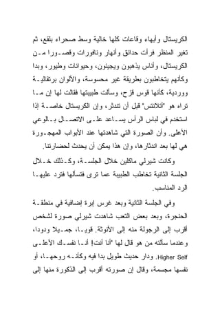 ‫ﺍﻟﻜﺭﻴﺴﺘﺎل ﻭﺃﺒﻬﺎﺀ ﻭﻗﺎﻋﺎﺕ ﻜﻠﻬﺎ ﺨﺎﻟﻴﺔ ﻭﺴﻁ ﺼﺤﺭﺍﺀ ﺒﻠﻘﻊ، ﺜﻡ‬
‫ﺘﻐﻴﺭ ﺍﻟﻤﻨﻅﺭ ﻓﺭﺃﺕ ﺤﺩﺍﺌﻕ ﻭﺃﻨﻬﺎﺭ ﻭﻨﺎﻓﻭﺭﺍﺕ ﻭﻗﺼـﻭ ‪‬ﺍ ﻤـﻥ‬
     ‫ﺭ‬
‫ﺍﻟﻜﺭﻴﺴﺘﺎل، ﻭﺃﻨﺎﺱ ﻴﺫﻫﺒﻭﻥ ﻭﻴﺠﻴﺌﻭﻥ، ﻭﺤﻴﻭﺍﻨﺎﺕ ﻭﻁﻴﻭﺭ، ﻭﺒﺩﺍ‬
‫ﻭﻜﺄﻨﻬﻡ ﻴﺘﺨﺎﻁﺒﻭﻥ ﺒﻁﺭﻴﻘﺔ ﻏﻴﺭ ﻤﺤﺴﻭﺴﺔ، ﻭﺍﻷﻟﻭﺍﻥ ﺒﺭﺘﻘﺎﻟﻴـﺔ‬
‫ﻭﻭﺭﺩﻴﺔ، ﻜﺄﻨﻬﺎ ﻗﻭﺱ ﻗﺯﺡ، ﻭﺴﺄﻟﺕ ﻁﺒﻴﺒﺘﻬﺎ ﻓﻘﺎﻟﺕ ﻟﻬﺎ ﺇﻥ ﻤـﺎ‬
‫ﺘﺭﺍﻩ ﻫﻭ "ﺃﺘﻼﻨﺘﺱ" ﻗﺒل ﺃﻥ ﺘﻨﺩﺜﺭ، ﻭﺇﻥ ﺍﻟﻜﺭﻴﺴﺘﺎل ﺨﺎﺼـﺔ ﺇﺫﺍ‬
‫ﺍﺴﺘﺨﺩﻡ ﻓﻲ ﻟﺒﺎﺱ ﺍﻟﺭﺃﺱ ﻴﺴـﺎﻋﺩ ﻋﻠـﻰ ﺍﻻﺘﺼـﺎل ﺒـﺎﻟﻭﻋﻲ‬
‫ﺍﻷﻋﻠﻰ. ﻭﺃﻥ ﺍﻟﺼﻭﺭﺓ ﺍﻟﺘﻲ ﺸﺎﻫﺩﺘﻬﺎ ﻋﻨﺩ ﺍﻷﺒﻭﺍﺏ ﺍﻟﻤﻬﺠـﻭﺭﺓ‬
   ‫ﻫﻲ ﻟﻬﺎ ﺒﻌﺩ ﺍﻨﺩﺜﺎﺭﻫﺎ، ﻭﺇﻥ ﻫﺫﺍ ﻴﻤﻜﻥ ﺃﻥ ﻴﺤﺩﺙ ﻟﺤﻀﺎﺭﺘﻨﺎ.‬
‫ﻭﻜﺎﻨﺕ ﺸﻴﺭﻟﻲ ﻤﺎﻜﻠﻴﻥ ﺨﻼل ﺍﻟﺠﻠﺴـﺔ، ﻭﻜـﺫﻟﻙ ﺨـﻼل‬
‫ﺍﻟﺠﻠﺴﺔ ﺍﻟﺜﺎﻨﻴﺔ ﺘﺨﺎﻁﺏ ﺍﻟﻁﺒﻴﺒﺔ ﻋﻤﺎ ﺘﺭﻯ ﻓﺘﺴﺄﻟﻬﺎ ﻓﺘﺭﺩ ﻋﻠﻴﻬـﺎ‬
                                           ‫ﺍﻟﺭﺩ ﺍﻟﻤﻨﺎﺴﺏ.‬
‫ﻭﻓﻲ ﺍﻟﺠﻠﺴﺔ ﺍﻟﺜﺎﻨﻴﺔ ﻭﺒﻌﺩ ﻏﺭﺱ ﺇﺒﺭﺓ ﺇﻀﺎﻓﻴﺔ ﻓﻲ ﻤﻨﻁﻘـﺔ‬
‫ﺍﻟﺤﻨﺠﺭﺓ، ﻭﺒﻌﺩ ﺒﻌﺽ ﺍﻟﺘﻌﺏ ﺸﺎﻫﺩﺕ ﺸﻴﺭﻟﻲ ﺼﻭﺭﺓ ﻟﺸﺨﺹ‬
‫ﺃﻗﺭﺏ ﺇﻟﻰ ﺍﻟﺭﺠﻭﻟﺔ ﻤﻨﻪ ﺇﻟﻰ ﺍﻷﻨﻭﺜﺔ. ﻗﻭ ‪‬ـﺎ، ﺠﻤـﻴﻼ ﻭﺩﻭ ‪‬ﺍ،‬
  ‫ﺩ‬     ‫ﹰ‬        ‫ﻴ‬
‫ﻭﻋﻨﺩﻤﺎ ﺴﺄﻟﺘﻪ ﻤﻥ ﻫﻭ ﻗﺎل ﻟﻬﺎ "ﺃﻨﺎ ﺃﻨﺕ! ﺃﻨـﺎ ﻨﻔﺴـﻙ ﺍﻷﻋﻠـﻰ‬
‫‪ .Higher‬ﻭﺩﺍﺭ ﺤﺩﻴﺙ ﻁﻭﻴل ﺒﺩﺍ ﻓﻴﻪ ﻭﻜﺄﻨـﻪ ﺭﻭﺤﻬـﺎ، ﺃﻭ‬    ‫‪Self‬‬

‫ﻨﻔﺴﻬﺎ ﻤﺠﺴﻤﺔ، ﻭﻗﺎل ﺇﻥ ﺼﻭﺭﺘﻪ ﺃﻗﺭﺏ ﺇﻟﻰ ﺍﻟﺫﻜﻭﺭﺓ ﻤﻨﻬﺎ ﺇﻟﻰ‬
 