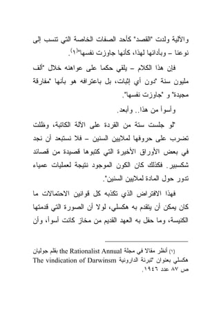 ‫ﻭﺍﻵﻟﻴﺔ ﻭﻟﺩﺕ "ﺍﻟﻘﺼﺩ" ﻜﺄﺤﺩ ﺍﻟﺼﻔﺎﺕ ﺍﻟﺨﺎﺼﺔ ﺍﻟﺘﻲ ﺘﻨﺴﺏ ﺇﻟﻰ‬
            ‫ﻨﻭﻋﻨﺎ – ﻭﺒﺄﺩﺍﺌﻬﺎ ﻟﻬﺫﺍ، ﻜﺄﻨﻬﺎ ﺠﺎﻭﺯﺕ ﻨﻔﺴﻬﺎ")١(.‬
‫ﻓﺈﻥ ﻫﺫﺍ ﺍﻟﻜﻼﻡ – ﻴﻠﻘﻲ ﺤﻜ ‪‬ﺎ ﻋﻠﻰ ﻋﻭﺍﻫﻨﻪ ﺨﻼل "ﺃﻟﻑ‬
                     ‫ﻤ‬
‫ﻤﻠﻴﻭﻥ ﺴﻨﺔ "ﺩﻭﻥ ﺃﻱ ﺇﺜﺒﺎﺕ، ﺒل ﺒﺎﻋﺘﺭﺍﻓﻪ ﻫﻭ ﺒﺄﻨﻬﺎ "ﻤﻔﺎﺭﻗﺔ‬
                                ‫ﻤﺠﻴﺩﺓ" ﻭ "ﺠﺎﻭﺯﺕ ﻨﻔﺴﻬﺎ".‬
                              ‫ﻭﺃﺴﻭﺃ ﻤﻥ ﻫﺫﺍ.. ﻭﺃﺒﻌﺩ.‬
‫"ﻟﻭ ﺠﻠﺴﺕ ﺴﺘﺔ ﻤﻥ ﺍﻟﻘﺭﺩﺓ ﻋﻠﻰ ﺍﻵﻟﺔ ﺍﻟﻜﺎﺘﺒﺔ، ﻭﻅﻠﺕ‬
‫ﺘﻀﺭﺏ ﻋﻠﻰ ﺤﺭﻭﻓﻬﺎ ﻟﻤﻼﻴﻴﻥ ﺍﻟﺴﻨﻴﻥ – ﻓﻼ ﻨﺴﺘﺒﻌﺩ ﺃﻥ ﻨﺠﺩ‬
‫ﻓﻲ ﺒﻌﺽ ﺍﻷﻭﺭﺍﻕ ﺍﻷﺨﻴﺭﺓ ﺍﻟﺘﻲ ﻜﺘﺒﻭﻫﺎ ﻗﺼﻴﺩﺓ ﻤﻥ ﻗﺼﺎﺌﺩ‬
‫ﺸﻜﺴﺒﻴﺭ. ﻓﻜﺫﻟﻙ ﻜﺎﻥ ﺍﻟﻜﻭﻥ ﺍﻟﻤﻭﺠﻭﺩ ﻨﺘﻴﺠﺔ ﻟﻌﻤﻠﻴﺎﺕ ﻋﻤﻴﺎﺀ‬
                         ‫ﺘﺩﻭﺭ ﺤﻭل ﺍﻟﻤﺎﺩﺓ ﻟﻤﻼﻴﻴﻥ ﺍﻟﺴﻨﻴﻥ".‬
‫ﻓﻬﺫﺍ ﺍﻻﻓﺘﺭﺍﺽ ﺍﻟﺫﻱ ﺘﻜﺫﺒﻪ ﻜل ﻗﻭﺍﻨﻴﻥ ﺍﻻﺤﺘﻤﺎﻻﺕ ﻤﺎ‬
‫ﻜﺎﻥ ﻴﻤﻜﻥ ﺃﻥ ﻴﺘﻘﺩﻡ ﺒﻪ ﻫﻜﺴﻠﻲ، ﻟﻭﻻ ﺃﻥ ﺍﻟﺼﻭﺭﺓ ﺍﻟﺘﻲ ﻗﺩﻤﺘﻬﺎ‬
‫ﺍﻟﻜﻨﻴﺴﺔ، ﻭﻤﺎ ﺤﻔل ﺒﻪ ﺍﻟﻌﻬﺩ ﺍﻟﻘﺩﻴﻡ ﻤﻥ ﻤﺨﺎﺯ ﻜﺎﻨﺕ ﺃﺴﻭﺃ، ﻭﺃﻥ‬


‫)١( ﺃﻨﻅﺭ ﻤﻘﺎﻻ ﻓﻲ ﻤﺠﻠﺔ ‪ the Rationalist Annual‬ﺒﻘﻠﻡ ﺠﻭﻟﻴﺎﻥ‬
                                           ‫ﹰ‬
‫ﻫﻜﺴﻠﻲ ﺒﻌﻨﻭﺍﻥ "ﺘﺒﺭﺌﺔ ﺍﻟﺩﺍﺭﻭﻨﻴﺔ ‪The vindication of Darwinsm‬‬
                                         ‫ﺹ ٧٨ ﻋﺩﺩ ٦٤٩١.‬
 