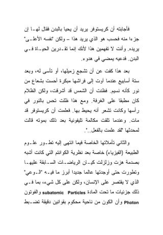 ‫ﻓﺄﺠﺎﺒﺘﻪ ﺃﻥ ﻜﺭﻴﺴﺘﻭﻓﺭ ﻴﺭﻴﺩ ﺃﻥ ﻴﺤﻴﺎ ﺒﺎﻟﺒﺩﻥ ﻓﻘﺎل ﻟﻬـﺎ ﺇﻥ‬
‫ﺠﺯ ‪‬ﺍ ﻤﻨﻪ ﻓﺤﺴﺏ ﻫﻭ ﺍﻟﺫﻱ ﻴﺭﻴﺩ ﻫﺫﺍ – ﻭﻟﻜﻥ "ﻨﻔﺴﻪ ﺍﻷﻋﻠـﻰ"‬
                                                ‫ﺀ‬
‫ﻴﺭﻴﺩﻩ. ﻭﺃﻨﺕ ﻻ ﺘﻔﻬﻤﻴﻥ ﻫﺫﺍ ﻷﻨﻙ ﺇﻨﻤﺎ ﺘﻘـﺩﺭﻴﻥ ﺍﻟﺤﻴـﺎﺓ ﻓـﻲ‬
                            ‫ﺍﻟﺒﺩﻥ. ﻓﺩﻋﻴﻪ ﻴﻤﻀﻲ ﻓﻲ ﻫﺩﻭﺀ.‬

‫ﺒﻌﺩ ﻫﺫﺍ ﻜﻔﺕ ﻋﻥ ﺃﻥ ﺘﺸﺠﻊ ﺯﻤﻴﻠﻬﺎ، ﺃﻭ ﺘﺄﺴﻰ ﻟﻪ، ﻭﺒﻌﺩ‬
‫ﺴﺘﺔ ﺃﺴﺎﺒﻴﻊ ﻋﻨﺩﻤﺎ ﺁﻭﺕ ﺇﻟﻰ ﻓﺭﺍﺸﻬﺎ ﻤﺒﻜﺭﺓ ﺃﺤﺴﺕ ﺒﺸﻌﺎﻉ ﻤﻥ‬
‫ﻨﻭﺭ ﻜﺄﻨﻪ ﻨﺴﻴﻡ. ﻓﻅﻨﺕ ﺃﻥ ﺍﻟﺸﻤﺱ ﻗﺩ ﺃﺸﺭﻗﺕ، ﻭﻟﻜﻥ ﺍﻟﻅﻼﻡ‬
‫ﻜﺎﻥ ﻤﻁﺒ ﹰﺎ ﻋﻠﻰ ﺍﻟﻐﺭﻓﺔ. ﻭﻤﻊ ﻫﺫﺍ ﻅﻠﺕ ﺘﺤﺱ ﺒﺎﻟﻨﻭﺭ ﻓﻲ‬
                                       ‫ﻘ‬
‫ﺭﺃﺴﻬﺎ ﻭﻜﺎﻨﺕ ﺘﺸﻌﺭ ﺃﻨﻪ ﻴﺤﻴﻁ ﺒﻬﺎ. ﻓﻌﻠﻤﺕ ﺃﻥ ﻜﺭﻴﺴﺘﻭﻓﺭ ﻗﺩ‬
‫ﻤﺎﺕ. ﻭﻋﻨﺩﻤﺎ ﺘﻠﻘﺕ ﻤﻜﺎﻟﻤﺔ ﺘﻠﻴﻔﻭﻨﻴﺔ ﺒﻌﺩ ﺫﻟﻙ ﺒﻤﻭﺘﻪ ﻗﺎﻟﺕ‬
                             ‫ﻟﻤﺤﺩﺜﻬﺎ "ﻟﻘﺩ ﻋﻠﻤﺕ ﺒﺎﻟﻔﻌل..".‬

‫ﻭﺍﻟﺜﺎﻨﻲ ﺘﺄﻤﻼﺘﻬﺎ ﺍﻟﺨﺎﺼﺔ ﻓﻴﻤﺎ ﺍﻨﺘﻬﻰ ﺇﻟﻴﻪ ﺘﻁـﻭﺭ ﻋﻠـﻭﻡ‬
‫ﺍﻟﻁﺒﻴﻌﺔ )ﺍﻟﻔﻴﺯﻴﺎﺀ( ﺨﺎﺼﺔ ﺒﻌﺩ ﻨﻅﺭﻴﺔ ﺍﻟﻜﻭﺍﻨﺘﻡ ﺍﻟﺘﻲ ﻜﺎﻨﺕ ﺃﺸﺒﻪ‬
‫ﺒﺼﺩﻤﺔ ﻫﺯﺕ ﻭﺯﻟﺯﻟﺕ ﻜﻴـﺎﻥ ﺍﻟﺭﻴﺎﻀـﺎﺕ ﺍﻟﺴـﺎﺒﻘﺔ ﻋﻠﻴﻬـﺎ‬
‫ﻭﺘﻁﻭﺭﺕ ﺤﺘﻰ ﺃﻭﺠﺩﺘﻬﺎ ﻋﺎﻟ ‪‬ﺎ ﺠﺩﻴ ‪‬ﺍ ﺃﺒﺭﺯ ﻤﺎ ﻓﻴـﻪ "ﺍﻟـﻭﻋﻲ"‬
                       ‫ﺩ‬      ‫ﻤ‬
‫ﺍﻟﺫﻱ ﻻ ﻴﻘﺘﺼﺭ ﻋﻠﻰ ﺍﻹﻨﺴﺎﻥ، ﻭﻟﻜﻥ ﻋﻠﻰ ﻜل ﺸﻲﺀ، ﺒﻤﺎ ﻓـﻲ‬
‫ﻭﺍﻟﻔﻭﺘﻭﻥ‬   ‫‪subatomic Particles‬‬   ‫ﺫﻟﻙ ﺠﺯﺌﻴﺎﺕ ﻤﺎ ﺘﺤﺕ ﺍﻟﻤﺎﺩﺓ‬
‫ﻭﺃﻥ ﺍﻟﻜﻭﻥ ﻤﻥ ﻨﺎﺤﻴﺔ ﻤﺤﻜﻭﻡ ﺒﻘﻭﺍﻨﻴﻥ ﺩﻗﻴﻘﺔ ﺘﻀـﺒﻁ‬      ‫‪Photon‬‬
 