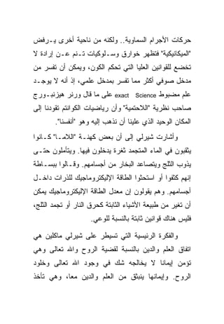 ‫ﺤﺭﻜﺎﺕ ﺍﻷﺠﺭﺍﻡ ﺍﻟﺴﻤﺎﻭﻴﺔ.. ﻭﻟﻜﻨﻪ ﻤﻥ ﻨﺎﺤﻴﺔ ﺃﺨﺭﻯ ﻴـﺭﻓﺽ‬
‫"ﺍﻟﻤﻴﻜﺎﻨﻴﻜﻴﺔ" ﻓﺘﻅﻬﺭ ﺨﻭﺍﺭﻕ ﻭﺴـﻠﻭﻜﻴﺎﺕ ﺘـﻨﻡ ﻋـﻥ ﺇﺭﺍﺩﺓ ﻻ‬
‫ﺘﺨﻀﻊ ﻟﻠﻘﻭﺍﻨﻴﻥ ﺍﻟﻌﻠﻴﺎ ﺍﻟﺘﻲ ﺘﺤﻜﻡ ﺍﻟﻜﻭﻥ، ﻭﻴﻤﻜﻥ ﺃﻥ ﺘﻔﺴﺭ ﻤﻥ‬
‫ﻤﺩﺨل ﺼﻭﻓﻲ ﺃﻜﺜﺭ ﻤﻤﺎ ﺘﻔﺴﺭ ﺒﻤﺩﺨل ﻋﻠﻤﻲ، ﺇﺫ ﺃﻨﻪ ﻻ ﻴﻭﺠـﺩ‬
‫ﻋﻠﻰ ﻤﺎ ﻗﺎل ﻭﺭﻨﺭ ﻫﻴﺯﻨﺒـﻭﺭﺝ‬    ‫‪exact‬‬   ‫‪Science‬‬   ‫ﻋﻠﻡ ﻤﻀﺒﻭﻁ‬
‫ﺼﺎﺤﺏ ﻨﻅﺭﻴﺔ "ﺍﻟﻼﺤﺘﻤﻴﺔ" ﻭﺃﻥ ﺭﻴﺎﻀﻴﺎﺕ ﺍﻟﻜﻭﺍﻨﺘﻡ ﺘﻘﻭﺩﻨﺎ ﺇﻟﻰ‬
       ‫ﺍﻟﻤﻜﺎﻥ ﺍﻟﻭﺤﻴﺩ ﺍﻟﺫﻱ ﻋﻠﻴﻨﺎ ﺃﻥ ﻨﺫﻫﺏ ﺇﻟﻴﻪ ﻭﻫﻭ "ﺃﻨﻔﺴﻨﺎ".‬
‫ﻭﺃﺸﺎﺭﺕ ﺸﻴﺭﻟﻲ ﺇﻟﻰ ﺃﻥ ﺒﻌﺽ ﻜﻬﻨـﺔ "ﺍﻟﻼﻤـﺎ" ﻜـﺎﻨﻭﺍ‬
‫ﻴﺜﻘﺒﻭﻥ ﻓﻲ ﺍﻟﻤﺎﺀ ﺍﻟﻤﺘﺠﻤﺩ ﺜﻐﺭﺓ ﻴﺩﺨﻠﻭﻥ ﻓﻴﻬﺎ. ﻭﻴﺘﺄﻤﻠﻭﻥ ﺤﺘـﻰ‬
‫ﻴﺫﻭﺏ ﺍﻟﺜﻠﺞ ﻭﻴﺘﺼﺎﻋﺩ ﺍﻟﺒﺨﺎﺭ ﻤﻥ ﺃﺠﺴﺎﻤﻬﻡ. ﻭﻗـﺎﻟﻭﺍ ﺒﺒﺴـﺎﻁﺔ‬
‫ﺇﻨﻬﻡ ﻜﺜﻔﻭﺍ ﺃﻭ ﺍﺴﺘﺤﺜﻭﺍ ﺍﻟﻁﺎﻗﺔ ﺍﻹﻟﻴﻜﺘﺭﻭﻤﺎﺠﻴﻙ ﻟﻠﺫﺭﺍﺕ ﺩﺍﺨـل‬
‫ﺃﺠﺴﺎﻤﻬﻡ. ﻭﻫﻡ ﻴﻘﻭﻟﻭﻥ ﺇﻥ ﻤﻌﺩل ﺍﻟﻁﺎﻗﺔ ﺍﻹﻟﻴﻜﺘﺭﻭﻤﺎﺠﻴﻙ ﻴﻤﻜﻥ‬
‫ﺃﻥ ﺘﻐﻴﺭ ﻤﻥ ﻁﺒﻴﻌﺔ ﺍﻷﺸﻴﺎﺀ ﺍﻟﺜﺎﺒﺘﺔ ﻜﺤﺭﻕ ﺍﻟﻨﺎﺭ ﺃﻭ ﺘﺠﻤﺩ ﺍﻟﺜﻠﺞ،‬
                    ‫ﻓﻠﻴﺱ ﻫﻨﺎﻙ ﻗﻭﺍﻨﻴﻥ ﺜﺎﺒﺘﺔ ﺒﺎﻟﻨﺴﺒﺔ ﻟﻠﻭﻋﻲ.‬

‫ﻭﺍﻟﻔﻜﺭﺓ ﺍﻟﺭﺌﻴﺴﻴﺔ ﺍﻟﺘﻲ ﺘﺴﻴﻁﺭ ﻋﻠﻰ ﺸﻴﺭﻟﻲ ﻤﺎﻜﻠﻴﻥ ﻫﻲ‬
‫ﺍﺘﻔﺎﻕ ﺍﻟﻌﻠﻡ ﻭﺍﻟﺩﻴﻥ ﺒﺎﻟﻨﺴﺒﺔ ﻟﻘﻀﻴﺔ ﺍﻟﺭﻭﺡ ﻭﺍﷲ ﺘﻌﺎﻟﻰ ﻭﻫﻲ‬
‫ﺘﺅﻤﻥ ﺇﻴﻤﺎ ﹰﺎ ﻻ ﻴﺨﺎﻟﺠﻪ ﺸﻙ ﻓﻲ ﻭﺠﻭﺩ ﺍﷲ ﺘﻌﺎﻟﻰ ﻭﺨﻠﻭﺩ‬
                                    ‫ﻨ‬
‫ﺍﻟﺭﻭﺡ. ﻭﺇﻴﻤﺎﻨﻬﺎ ﻴﻨﺒﺜﻕ ﻤﻥ ﺍﻟﻌﻠﻡ ﻭﺍﻟﺩﻴﻥ ﻤ ‪‬ﺎ، ﻭﻫﻲ ﺘﺄﺨﺫ‬
           ‫ﻌ‬
 