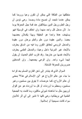 ‫ﻤﻨﻁﻠﻘﻬﺎ ﻤﻥ ﺍﻟﻁﺎﻗﺔ ﺍﻟﺘﻲ ﻴﻤﻜﻥ ﺃﻥ ﺘﻜﻭﻥ ﻭﻋ ‪‬ﺎ ﻭﺭﻭ ‪‬ﺎ ﻜﻤﺎ‬
     ‫ﺤ‬      ‫ﻴ‬
‫ﻴﻤﻜﻥ ﻋﻨﺩﻤﺎ ﺘﺘﺠﻤﺩ ﺃﻥ ﺘﺼﺒﺢ ﻤﺎﺩﺓ ﻭﺠﺴ ‪‬ﺎ. ﻭﻫﻲ ﺘﺅﻤﻥ ﺃﻥ‬
              ‫ﻤ‬
‫ﺭﺠل ﺍﻟﻌﻠﻡ ﻭﺭﺠل ﺍﻟﺩﻴﻥ ﺴﻴﺘﻼﻗﻴﺎﻥ ﻋﻨﺩ ﻗﻤﺔ ﺠﺒل ﺍﻟﻤﻌﺭﻓﺔ ﻴﻭ ‪‬ﺎ‬
 ‫ﻤ‬
‫ﻤﺎ. ﻷﻥ ﻤﺩﺨل ﻜل ﻭﺍﺤﺩ ﻤﻨﻬﻤﺎ ﻭﺇﻥ ﺍﺨﺘﻠﻑ ﻓﻲ ﺍﻟﻭﺴﻴﻠﺔ ﻓﻬﻭ‬
‫ﻴﺴﺘﻬﺩﻑ ﻫﺩ ﹰﺎ ﻭﺍﺤ ‪‬ﺍ ﻫﻭ ﺍﻟﺤﻘﻴﻘﺔ ﻭﺒﻬﺫﺍ ﻴﻜﻤﻼﻥ ﺒﻌﻀﻬﻤﺎ‬
                               ‫ﺩ‬      ‫ﻓ‬
‫ﺒﻌ ‪‬ﺎ. ﻭﺍﻟﺩﻴﻥ ﻋﻘﻴﺩﺓ ﺩﻭﻥ ﻋﻠﻡ ﻭﺍﻟﻌﻠﻡ ﺒﺭﻫﺎﻥ ﺩﻭﻥ ﻋﻘﻴﺩﺓ‬
                                              ‫ﻀ‬
‫ﻭﺍﻟﻤﺩﺨل ﺍﻟﺭﻭﺤﻲ ﻟﺤﻘﺎﺌﻕ ﺍﻟﻜﻭﻥ ﻭﻤﺎ ﻓﻴﻪ ﻤﻥ ﺍﺘﺴﺎﻕ ﻴﻌﺘﺭﻑ‬
‫ﺒﺎﻷﺒﻌﺎﺩ ﻏﻴﺭ ﺍﻟﻤﺭﺌﻴﺔ ﺩﺍﺨل ﻭﻋﻴﻨﺎ، ﻭﺍﻟﻤﺩﺨل ﺍﻟﻌﻠﻤﻲ ﻴﻌﺘﺭﻑ‬
‫ﺒﺎﻷﺒﻌﺎﺩ ﻨﻔﺴﻬﺎ ﻤﻥ ﺨﺎﺭﺠﻨﺎ. ﻭﻗﺩ ﻗﺎﺭﺏ ﺍﻟﻌﻠﻡ ﺍﻟﺤﺩﻴﺙ ﺃﻥ ﻴﻘﻭل‬
‫ﺇﻨﻬﻤﺎ ﺸﻲﺀ ﻭﺍﺤﺩ. ﻭﺇﻥ ﺍﻟﻭﻋﻲ ﻴﺠﻤﻌﻬﻤﺎ.. ﻭﺇﻥ ﺍﻟﻤﺩﺨﻠﻴﻥ‬
                               ‫ﻀﺭﻭﺭﻴﺎﻥ ﻟﻠﻤﻌﺭﻓﺔ ﺍﻟﺸﺎﻤﻠﺔ.‬

‫ﺍﻟﺴﺅﺍل ﺍﻟﺫﻱ ﻗﺩ ﻴﺘﺒﺎﺩﺭ ﺇﻟﻰ ﺫﻫﻥ ﺍﻟﻘﺎﺭﺉ ﺍﻟﻤﺴﻠﻡ ﺒﻌﺩ ﻗﺭﺍﺀﺓ‬
‫ﻤﺎ ﺠﺎﺀ ﻋﻥ ﻋﺎﻟﻡ ﺍﻷﺭﻭﺍﺡ ﻫﻭ "ﺃﻴﻥ ﺍﻹﺴﻼﻡ ﻓﻲ ﻫﺫﺍ؟" ﺒﻤﻌﻨﻰ‬
‫ﺃﻥ ﻋﺎﻟﻡ ﺍﻷﺭﻭﺍﺡ، ﻜﻤﺎ ﻋﺭﻀﻨﺎﻩ، ﻻ ﻴﻔﺭﻕ ﺒﻴﻥ ﻤﺴﻠﻤﻴﻥ، ﻭﻏﻴﺭ‬
‫ﻤﺴﻠﻤﻴﻥ، ﻭﻤﻌﻅﻡ ﻤﺎ ﺃﻭﺭﺩﻨﺎﻩ، ﺃﻭ ﻜل ﻤﺎ ﺃﻭﺭﺩﻨﺎﻩ ﻫﻭ ﻋﻥ ﺃﻗﻭﺍل‬
‫ﺃﻭﺭﺒﻴﻴﻥ ﻤﺜل ﻤﺎ ﺸﺎﻫﺩﺘﻪ ﺸﻴﺭﻟﻲ ﻤﺎﻜﻠﻴﻥ، ﻭﻤﺎ ﻗﺎﻤﺕ ﺒﻪ ﺍﻟﺠﻤﻌﻴﺔ‬
‫ﺍﻟﻌﻠﻤﻴﺔ ﻓﻲ ﺒﺭﻴﻁﺎﻨﻴﺎ، ﻭﻫﻲ ﻜﻠﻬﺎ ﻻ ﺘﺸﻴﺭ ﺇﻟﻰ ﺃﻱ ﺃﺜﺭ ﻟﻸﺩﻴﺎﻥ‬
                           ‫ﺴﻭﺍﺀ ﻜﺎﻨﺕ ﻤﺴﻴﺤﻴﺔ ﺃﻭ ﺇﺴﻼﻤﻴﺔ.‬
 