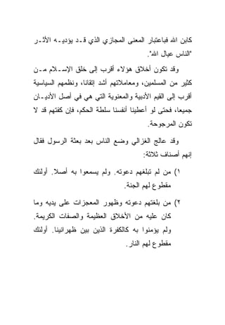 ‫ﻜﺎﺒﻥ ﺍﷲ ﻓﺒﺎﻋﺘﺒﺎﺭ ﺍﻟﻤﻌﻨﻰ ﺍﻟﻤﺠﺎﺯﻱ ﺍﻟﺫﻱ ﻗـﺩ ﻴﺅﺩﻴـﻪ ﺍﻷﺜـﺭ‬
                                        ‫"ﺍﻟﻨﺎﺱ ﻋﻴﺎل ﺍﷲ".‬
‫ﻭﻗﺩ ﺘﻜﻭﻥ ﺃﺨﻼﻕ ﻫﺅﻻﺀ ﺃﻗﺭﺏ ﺇﻟﻰ ﺨﻠﻕ ﺍﻹﺴـﻼﻡ ﻤـﻥ‬
‫ﻜﺜﻴﺭ ﻤﻥ ﺍﻟﻤﺴﻠﻤﻴﻥ، ﻭﻤﻌﺎﻤﻼﺘﻬﻡ ﺃﺸﺩ ﺇﺘﻘﺎ ﹰﺎ، ﻭﻨﻅﻤﻬﻡ ﺍﻟﺴﻴﺎﺴﻴﺔ‬
                  ‫ﻨ‬
‫ﺃﻗﺭﺏ ﺇﻟﻰ ﺍﻟﻘﻴﻡ ﺍﻷﺩﺒﻴﺔ ﻭﺍﻟﻤﻌﻨﻭﻴﺔ ﺍﻟﺘﻲ ﻫﻲ ﻓﻲ ﺃﺼل ﺍﻷﺩﻴـﺎﻥ‬
‫ﺠﻤﻴ ‪‬ﺎ، ﻓﺤﺘﻰ ﻟﻭ ﺃﻋﻁﻴﻨﺎ ﺃﻨﻔﺴﻨﺎ ﺴﻠﻁﺔ ﺍﻟﺤﻜﻡ، ﻓﺈﻥ ﻜﻔﺘﻬﻡ ﻗﺩ ﻻ‬
                                                   ‫ﻌ‬
                                        ‫ﺘﻜﻭﻥ ﺍﻟﻤﺭﺠﻭﺤﺔ.‬

‫ﻭﻗﺩ ﻋﺎﻟﺞ ﺍﻟﻐﺯﺍﻟﻲ ﻭﻀﻊ ﺍﻟﻨﺎﺱ ﺒﻌﺩ ﺒﻌﺜﺔ ﺍﻟﺭﺴﻭل ﻓﻘﺎل‬
                                      ‫ﺇﻨﻬﻡ ﺃﺼﻨﺎﻑ ﺜﻼﺜﺔ:‬

‫١( ﻤﻥ ﻟﻡ ﺘﺒﻠﻐﻬﻡ ﺩﻋﻭﺘﻪ. ﻭﻟﻡ ﻴﺴﻤﻌﻭﺍ ﺒﻪ ﺃﺼﻼ. ﺃﻭﻟﺌﻙ‬
       ‫ﹰ‬
                                ‫ﻤﻘﻁﻭﻉ ﻟﻬﻡ ﺍﻟﺠﻨﺔ.‬

‫٢( ﻤﻥ ﺒﻠﻐﺘﻬﻡ ﺩﻋﻭﺘﻪ ﻭﻅﻬﻭﺭ ﺍﻟﻤﻌﺠﺯﺍﺕ ﻋﻠﻰ ﻴﺩﻴﻪ ﻭﻤﺎ‬
‫ﻜﺎﻥ ﻋﻠﻴﻪ ﻤﻥ ﺍﻷﺨﻼﻕ ﺍﻟﻌﻅﻴﻤﺔ ﻭﺍﻟﺼﻔﺎﺕ ﺍﻟﻜﺭﻴﻤﺔ.‬
‫ﻭﻟﻡ ﻴﺅﻤﻨﻭﺍ ﺒﻪ ﻜﺎﻟﻜﻔﺭﺓ ﺍﻟﺫﻴﻥ ﺒﻴﻥ ﻅﻬﺭﺍﻨﻴﻨﺎ. ﺃﻭﻟﺌﻙ‬
                                ‫ﻤﻘﻁﻭﻉ ﻟﻬﻡ ﺍﻟﻨﺎﺭ.‬
 