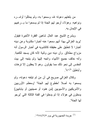 ‫ﻤﻥ ﺒﻠﻐﺘﻬﻡ ﺩﻋﻭﺘﻪ ﷲ، ﻭﺴﻤﻌﻭﺍ ﺒﻪ، ﻭﻟﻡ ﻴﻤﺘﺜﻠﻭﺍ ﺃﻭﺍﻤـﺭﻩ‬
‫ﻭﻨﻭﺍﻫﻴﻪ. ﻭﻫﺅﻻﺀ ﺃﺭﺠﻭ ﻟﻬﻡ ﺍﻟﺠﻨﺔ ﺇﺫﺍ ﻟﻡ ﻴﺴﻤﻌﻭﺍ ﻤﺎ ﻴـﺭﻏﺒﻬﻡ‬
                                           ‫ﻓﻲ ﺍﻹﻴﻤﺎﻥ ﺒﻪ.‬

‫ﻭﻴﺸﺭﺡ ﺍﻟﺸﻴﺦ ﻋﺒﺩ ﺍﻟﻌﺎل ﺸﺎﻫﻴﻥ ﺍﻟﻔﻘﺭﺓ ﺍﻷﺨﻴﺭﺓ ﻓﻴﻘﻭل‬
‫"ﻴﺭﻴﺩ ﺍﻟﻐﺯﺍﻟﻲ ﺒﻬﺫﺍ ﺃﻨﻬﻡ ﺴﻤﻌﻭﺍ ﻋﻨﻪ ﺃﺨﺒﺎ ‪‬ﺍ ﻤﻜﺫﻭﺒﺔ ﻭﻋﻥ ﺩﻴﻨﻪ‬
                 ‫ﺭ‬
‫ﺃﺨﺒﺎ ‪‬ﺍ ﻻ ﺘﻨﻁﺒﻕ ﻋﻠﻰ ﺤﻘﻴﻘﺘﻪ ﻜﺎﻟﺘﺸﻭﻴﻪ ﻓﻲ ﺃﺨﺒﺎﺭ ﺍﻟﺭﺴﻭل ﺃﻨﻪ‬
                                                 ‫ﺭ‬
‫ﻤﺯﻭﺍﺝ ﻤﻁﻼﻕ. ﻭﺃﻥ ﺩﻴﻨﻪ ﺩﻴﻥ ﻭﺜﻨﻴﺔ ﻷﻨﻪ ﻜﺎﻥ ﻴﺴﺠﺩ ﻟﻠﻜﻌﺒﺔ.‬
‫ﻭﺃﻨﻪ ﺨﺎﻟﻑ ﺠﻤﻴﻊ ﺍﻷﻨﺒﻴﺎﺀ ﻭﺍﺘﺠﻪ ﺇﻟﻴﻬﺎ ﻭﻟﻡ ﻴﺘﺠﻪ ﺇﻟﻰ ﺒﻴﺕ‬
‫ﺍﻟﻤﻘﺩﺱ ﺇﻟﻰ ﻨﺤﻭ ﺫﻟﻙ ﻤﻤﺎ ﻴﻘﻭﻟﻭﻥ. ﻭﻫﻡ ﻻ ﻴﻌﻘﻠﻭﻥ ﺇﻻ ﺘﺭﻫﺎﺕ‬
                                          ‫ﻭﺃﺒﺎﻁﻴل ")١٤(.‬

‫ﻭﻜﻼﻡ ﺍﻟﻐﺯﺍﻟﻲ ﺼﺭﻴﺢ ﻓﻲ ﺃﻥ ﻤﻥ ﻟﻡ ﺘﺒﻠﻐﻪ ﺩﻋﻭﺘﻪ، ﻭﻟﻡ‬
‫ﻴﺴﻤﻌﻭﺍ ﺒﻪ ﺃﺼﻼ "ﻤﻘﻁﻭﻉ ﻟﻬﻡ ﺍﻟﺠﻨﺔ" "ﻭﻤﻌﻅﻡ ﺍﻷﻭﺭﺒﻴﻴﻥ‬
                                  ‫ﹰ‬
‫ﻭﺍﻷﻤﺭﻴﻜﻴﻴﻥ ﻭﺍﻵﺴﻴﻭﻴﻴﻥ )ﻤﻥ ﻫﻨﻭﺩ ﺃﻭ ﺼﻴﻨﻴﻴﻥ ﺃﻭ ﻴﺎﺒﺎﻨﻴﻴﻥ(‬
‫ﻴﺩﺨﻠﻭﻥ ﻓﻲ ﻫﺅﻻﺀ ﺇﺫﺍ ﻟﻡ ﻴﺩﺨﻠﻭﺍ ﻓﻲ ﺍﻟﻔﺌﺔ ﺍﻟﺜﺎﻟﺜﺔ ﺍﻟﺘﻲ "ﻴﺭﺠﻭ‬
                                               ‫ﻟﻬﺎ ﺍﻟﺠﻨﺔ".‬


                                                    ‫)١ (‬
                 ‫ﺠﺭﻴﺩﺓ ﺍﻟﺠﻤﻬﻭﺭﻴﺔ ﻓﻲ ﻴﻭﻡ ٥/٧/٤٨٩١.‬
 