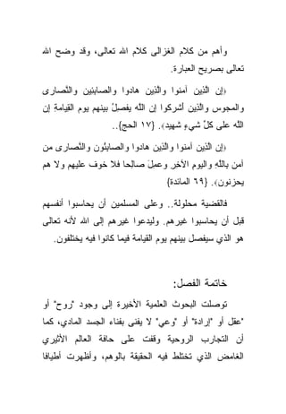 ‫ﻭﺃﻫﻡ ﻤﻥ ﻜﻼﻡ ﺍﻟﻐﺯﺍﻟﻰ ﻜﻼﻡ ﺍﷲ ﺘﻌﺎﻟﻰ، ﻭﻗﺩ ﻭﻀﺢ ﺍﷲ‬
                                         ‫ﺘﻌﺎﻟﻰ ﺒﺼﺭﻴﺢ ﺍﻟﻌﺒﺎﺭﺓ.‬

‫‪‬ﺇﻥ ﺍﻟ ِﻴﻥ ﺁﻤ ﹸﻭﺍ ‪‬ﺍﻟ ِﻴﻥ ‪‬ﺎ ‪‬ﻭﺍ ‪‬ﺍﻟ ‪‬ﺎﺒ ِﻴﻥ ‪‬ﺍﻟﻨ ‪‬ﺎ ‪‬ﻯ‬
 ‫ِ ‪ ‬ﱠﺫ ‪ ‬ﻨ ﻭ ﱠﺫ ‪ ‬ﻫ ﺩ ﻭ ﺼ ِﺌ ‪ ‬ﻭ ﱠﺼ ﺭ‬
‫‪‬ﺍﻟﻤ ‪‬ﻭﺱ ‪‬ﺍﻟ ِﻴﻥ ﺃﺸ ‪ ‬ﹸﻭﺍ ﺇﻥ ﺍﻟﻠﻪ ﻴﻔﺼل ﺒﻴﻨﻬﻡ ﻴﻭﻡ ﺍﻟﻘ ‪‬ﺎﻤﺔ ﺇﻥ‬
‫ﻭ ﹾ ‪‬ﺠ ‪ ‬ﻭ ﱠﺫ ‪ َ ‬ﹾﺭﻜ ِ ‪ ‬ﱠ ‪  ‬ﹾ ِ ُ ‪  ‬ﹶ ‪     ‬ﹾ ِﻴ ‪ ِ ِ ‬‬
                      ‫ﺍﻟﻠﻪ ﻋﹶﻰ ﻜ ﱢ ﺸﻲ ٍ ﺸ ِﻴﺩ‪ ١٧} .‬ﺍﻟﺤﺞ{..‬
                                    ‫ﱠ ‪ ‬ﻠ ﹸل ﹶ ‪‬ﺀ ﹶﻬ ‪‬‬

‫‪‬ﺇﻥ ﺍﻟ ِﻴﻥ ﺁﻤ ﹸﻭﺍ ‪‬ﺍﻟ ِﻴﻥ ‪‬ﺎ ‪‬ﻭﺍ ‪‬ﺍﻟ ‪‬ﺎﺒ ُﻭﻥ ‪‬ﺍﻟﻨ ‪‬ﺎ ‪‬ﻯ ﻤﻥ‬
‫ِ ‪ ‬ﱠﺫ ‪ ‬ﻨ ﻭ ﱠﺫ ‪ ‬ﻫ ﺩ ﻭ ﺼ ِﺌ ‪ ‬ﻭ ﱠﺼ ﺭ ‪ ‬‬
‫ﺁﻤﻥ ِﺎﻟﻠﻪ ‪‬ﺍﻟﻴﻭﻡ ﺍﻵﺨﺭ ‪ِ  ‬ل ‪‬ﺎﻟ ‪‬ﺎ ﹶﻼ ﺨﻭﻑ ﻋﻠﻴﻬﻡ ‪‬ﻻ ﻫﻡ‬
‫‪  ‬ﺒ ﱠ ِ ﻭ ﹾ ‪ ِ ِ ِ  ‬ﻭ ﻋ ﻤ َ ﺼ ِﺤ ﻓ ﹶ ‪ ‬ﹲ ‪ ‬ﹶ ‪  ِ ‬ﻭ ‪ ‬‬
                                        ‫ﻴﺤﺯ ﹸﻭﻥ‪ ٦٩} .‬ﺍﻟﻤﺎﺌﺩﺓ{‬
                                                       ‫‪  ‬ﻨ ‪‬‬

‫ﻓﺎﻟﻘﻀﻴﺔ ﻤﺤﻠﻭﻟﺔ.. ﻭﻋﻠﻰ ﺍﻟﻤﺴﻠﻤﻴﻥ ﺃﻥ ﻴﺤﺎﺴﺒﻭﺍ ﺃﻨﻔﺴﻬﻡ‬
‫ﻗﺒل ﺃﻥ ﻴﺤﺎﺴﺒﻭﺍ ﻏﻴﺭﻫﻡ. ﻭﻟﻴﺩﻋﻭﺍ ﻏﻴﺭﻫﻡ ﺇﻟﻰ ﺍﷲ ﻷﻨﻪ ﺘﻌﺎﻟﻰ‬
   ‫ﻫﻭ ﺍﻟﺫﻱ ﺴﻴﻔﺼل ﺒﻴﻨﻬﻡ ﻴﻭﻡ ﺍﻟﻘﻴﺎﻤﺔ ﻓﻴﻤﺎ ﻜﺎﻨﻭﺍ ﻓﻴﻪ ﻴﺨﺘﻠﻔﻭﻥ.‬



                                          ‫ﺨﺎﺘﻤﺔ ﺍﻟﻔﺼل:‬
‫ﺘﻭﺼﻠﺕ ﺍﻟﺒﺤﻭﺙ ﺍﻟﻌﻠﻤﻴﺔ ﺍﻷﺨﻴﺭﺓ ﺇﻟﻰ ﻭﺠﻭﺩ "ﺭﻭﺡ" ﺃﻭ‬
‫"ﻋﻘل ﺃﻭ "ﺇﺭﺍﺩﺓ" ﺃﻭ "ﻭﻋﻲ" ﻻ ﻴﻔﻨﻰ ﺒﻔﻨﺎﺀ ﺍﻟﺠﺴﺩ ﺍﻟﻤﺎﺩﻱ، ﻜﻤﺎ‬
‫ﺃﻥ ﺍﻟﺘﺠﺎﺭﺏ ﺍﻟﺭﻭﺤﻴﺔ ﻭﻗﻔﺕ ﻋﻠﻰ ﺤﺎﻓﺔ ﺍﻟﻌﺎﻟﻡ ﺍﻷﺜﻴﺭﻱ‬
‫ﺍﻟﻐﺎﻤﺽ ﺍﻟﺫﻱ ﺘﺨﺘﻠﻁ ﻓﻴﻪ ﺍﻟﺤﻘﻴﻘﺔ ﺒﺎﻟﻭﻫﻡ، ﻭﺃﻅﻬﺭﺕ ﺃﻁﻴﺎ ﹰﺎ‬
 ‫ﻓ‬
 