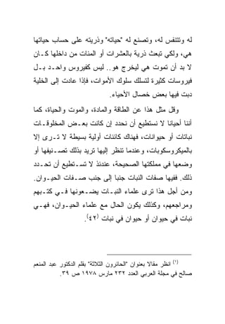 ‫ﻟﻪ ﻭﺘﺘﻨﻔﺱ ﻟﻪ، ﻭﺘﺼﻨﻊ ﻟﻪ "ﺤﻴﺎﺘﻪ" ﻭﺫﺭﻴﺘﻪ ﻋﻠﻰ ﺤﺴﺎﺏ ﺤﻴﺎﺘﻬﺎ‬
‫ﻫﻲ، ﻭﻟﻜﻲ ﺘﺒﻌﺙ ﺫﺭﻴﺔ ﺒﺎﻟﻌﺸﺭﺍﺕ ﺃﻭ ﺍﻟﻤﺌﺎﺕ ﻤﻥ ﺩﺍﺨﻠﻬﺎ ﻜـﺎﻥ‬
‫ﻻ ﺒﺩ ﺃﻥ ﺘﻤﻭﺕ ﻫﻲ ﻟﻴﺨﺭﺝ ﻫﻭ.. ﻟﻴﺱ ﻜﻔﻴﺭﻭﺱ ﻭﺍﺤـﺩ ﺒـل‬
‫ﻓﻴﺭﻭﺴﺎﺕ ﻜﺜﻴﺭﺓ ﻟﺘﺴﻠﻙ ﺴﻠﻭﻙ ﺍﻷﻤﻭﺍﺕ، ﻓﺈﺫﺍ ﻋﺎﺩﺕ ﺇﻟﻰ ﺍﻟﺨﻠﻴﺔ‬
                             ‫ﺩﺒﺕ ﻓﻴﻬﺎ ﺒﻌﺽ ﺨﺼﺎل ﺍﻷﺤﻴﺎﺀ.‬
‫ﻭﻗل ﻤﺜل ﻫﺫﺍ ﻋﻥ ﺍﻟﻁﺎﻗﺔ ﻭﺍﻟﻤﺎﺩﺓ، ﻭﺍﻟﻤﻭﺕ ﻭﺍﻟﺤﻴﺎﺓ، ﻜﻤﺎ‬
‫ﺃﻨﻨﺎ ﺃﺤﻴﺎ ﹰﺎ ﻻ ﻨﺴﺘﻁﻴﻊ ﺃﻥ ﻨﺤﺩﺩ ﺇﻥ ﻜﺎﻨﺕ ﺒﻌـﺽ ﺍﻟﻤﺨﻠﻭﻗـﺎﺕ‬
                                          ‫ﻨ‬
‫ﻨﺒﺎﺘﺎﺕ ﺃﻭ ﺤﻴﻭﺍﻨﺎﺕ، ﻓﻬﻨﺎﻙ ﻜﺎﺌﻨﺎﺕ ﺃﻭﻟﻴﺔ ﺒﺴﻴﻁﺔ ﻻ ﺘـﺭﻯ ﺇﻻ‬
‫ﺒﺎﻟﻤﻴﻜﺭﻭﺴﻜﻭﺒﺎﺕ، ﻭﻋﻨﺩﻤﺎ ﺘﻨﻅﺭ ﺇﻟﻴﻬﺎ ﺘﺭﻴﺩ ﺒﺫﻟﻙ ﺘﺼـﻨﻴﻔﻬﺎ ﺃﻭ‬
‫ﻭﻀﻌﻬﺎ ﻓﻲ ﻤﻤﻠﻜﺘﻬﺎ ﺍﻟﺼﺤﻴﺤﺔ، ﻋﻨﺩﺌﺫ ﻻ ﺘﺴـﺘﻁﻴﻊ ﺃﻥ ﺘﺤـﺩﺩ‬
‫ﺫﻟﻙ. ﻓﻔﻴﻬﺎ ﺼﻔﺎﺕ ﺍﻟﻨﺒﺎﺕ ﺠﻨ ‪‬ﺎ ﺇﻟﻰ ﺠﻨﺏ ﺼـﻔﺎﺕ ﺍﻟﺤﻴـﻭﺍﻥ.‬
                         ‫ﺒ‬
‫ﻭﻤﻥ ﺃﺠل ﻫﺫﺍ ﺘﺭﻯ ﻋﻠﻤﺎﺀ ﺍﻟﻨﺒـﺎﺕ ﻴﻀـﻌﻭﻨﻬﺎ ﻓـﻲ ﻜﺘـﺒﻬﻡ‬
‫ﻭﻤﺭﺍﺠﻌﻬﻡ، ﻭﻜﺫﻟﻙ ﻴﻜﻭﻥ ﺍﻟﺤﺎل ﻤﻊ ﻋﻠﻤﺎﺀ ﺍﻟﺤﻴـﻭﺍﻥ، ﻓﻬـﻲ‬
                   ‫ﻨﺒﺎﺕ ﻓﻲ ﺤﻴﻭﺍﻥ ﺃﻭ ﺤﻴﻭﺍﻥ ﻓﻲ ﻨﺒﺎﺕ )٢٤(.‬




‫)١( ﺍﻨﻅﺭ ﻤﻘﺎﻻ ﺒﻌﻨﻭﺍﻥ "ﺍﻟﺤﺎﺌﺭﻭﻥ ﺍﻟﺜﻼﺜﺔ" ﺒﻘﻠﻡ ﺍﻟﺩﻜﺘﻭﺭ ﻋﺒﺩ ﺍﻟﻤﻨﻌﻡ‬
                                                 ‫ﹰ‬
           ‫ﺼﺎﻟﺢ ﻓﻲ ﻤﺠﻠﺔ ﺍﻟﻌﺭﺒﻲ ﺍﻟﻌﺩﺩ ٢٣٢ ﻤﺎﺭﺱ ٨٧٩١ ﺹ ٩٣.‬
 