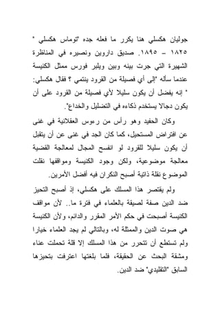 ‫ﺠﻭﻟﻴﺎﻥ ﻫﻜﺴﻠﻲ ﻫﻨﺎ ﻴﻜﺭﺭ ﻤﺎ ﻓﻌﻠﻪ ﺠﺩﻩ "ﺘﻭﻤﺎﺱ ﻫﻜﺴﻠﻲ "‬
‫٥٢٨١ – ٥٩٨١. ﺼﺩﻴﻕ ﺩﺍﺭﻭﻴﻥ ﻭﻨﺼﻴﺭﻩ ﻓﻲ ﺍﻟﻤﻨﺎﻅﺭﺓ‬
‫ﺍﻟﺸﻬﻴﺭﺓ ﺍﻟﺘﻲ ﺠﺭﺕ ﺒﻴﻨﻪ ﻭﺒﻴﻥ ﻭﻴﻠﺒﺭ ﻓﻭﺭﺱ ﻤﻤﺜل ﺍﻟﻜﻨﻴﺴﺔ‬
‫ﻋﻨﺩﻤﺎ ﺴﺄﻟﻪ "ﺇﻟﻰ ﺃﻱ ﻓﺼﻴﻠﺔ ﻤﻥ ﺍﻟﻘﺭﻭﺩ ﻴﻨﺘﻤﻲ ؟ ﻓﻘﺎل ﻫﻜﺴﻠﻲ:‬
‫" ﺇﻨﻪ ﻴﻔﻀل ﺃﻥ ﻴﻜﻭﻥ ﺴﻠﻴﻼ ﻷﻱ ﻓﺼﻴﻠﺔ ﻤﻥ ﺍﻟﻘﺭﻭﺩ ﻋﻠﻰ ﺃﻥ‬
                          ‫ﹰ‬
           ‫ﻴﻜﻭﻥ ﺩﺠﺎﻻ ﻴﺴﺘﺨﺩﻡ ﺫﻜﺎﺀﻩ ﻓﻲ ﺍﻟﺘﻀﻠﻴل ﻭﺍﻟﺨﺩﺍﻉ".‬
                                             ‫ﹰ‬
‫ﻭﻜﺎﻥ ﺍﻟﺤﻔﻴﺩ ﻭﻫﻭ ﺭﺃﺱ ﻤﻥ ﺭﺀﻭﺱ ﺍﻟﻌﻘﻼﻨﻴﺔ ﻓﻲ ﻏﻨﻰ‬
‫ﻋﻥ ﺍﻓﺘﺭﺍﺽ ﺍﻟﻤﺴﺘﺤﻴل، ﻜﻤﺎ ﻜﺎﻥ ﺍﻟﺠﺩ ﻓﻲ ﻏﻨﻰ ﻋﻥ ﺃﻥ ﻴﺘﻘﺒل‬
‫ﺃﻥ ﻴﻜﻭﻥ ﺴﻠﻴﻼ ﻟﻠﻘﺭﻭﺩ ﻟﻭ ﺍﻨﻔﺴﺢ ﺍﻟﻤﺠﺎل ﻟﻤﻌﺎﻟﺠﺔ ﺍﻟﻘﻀﻴﺔ‬
                                      ‫ﹰ‬
‫ﻤﻌﺎﻟﺠﺔ ﻤﻭﻀﻭﻋﻴﺔ، ﻭﻟﻜﻥ ﻭﺠﻭﺩ ﺍﻟﻜﻨﻴﺴﺔ ﻭﻤﻭﺍﻗﻔﻬﺎ ﻨﻘﻠﺕ‬
     ‫ﺍﻟﻤﻭﻀﻭﻉ ﻨﻘﻠﺔ ﺫﺍﺘﻴﺔ ﺃﺼﺒﺢ ﺍﻟﻨﻜﺭﺍﻥ ﻓﻴﻪ ﺃﻓﻀل ﺍﻷﻤﺭﻴﻥ.‬
‫ﻭﻟﻡ ﻴﻘﺘﺼﺭ ﻫﺫﺍ ﺍﻟﻤﺴﻠﻙ ﻋﻠﻰ ﻫﻜﺴﻠﻲ، ﺇﺫ ﺃﺼﺒﺢ ﺍﻟﺘﺤﻴﺯ‬
‫ﻀﺩ ﺍﻟﺩﻴﻥ ﺼﻔﺔ ﻟﺼﻴﻘﺔ ﺒﺎﻟﻌﻠﻤﺎﺀ ﻓﻲ ﻓﺘﺭﺓ ﻤﺎ.. ﻷﻥ ﻤﻭﺍﻗﻑ‬
‫ﺍﻟﻜﻨﻴﺴﺔ ﺃﺼﺒﺤﺕ ﻓﻲ ﺤﻜﻡ ﺍﻷﻤﺭ ﺍﻟﻤﻘﺭﺭ ﻭﺍﻟﺩﺍﺌﻡ، ﻭﻷﻥ ﺍﻟﻜﻨﻴﺴﺔ‬
‫ﻫﻲ ﺼﻭﺕ ﺍﻟﺩﻴﻥ ﻭﺍﻟﻤﻤﺜﻠﺔ ﻟﻪ، ﻭﺒﺎﻟﺘﺎﻟﻲ ﻟﻡ ﻴﺠﺩ ﺍﻟﻌﻠﻤﺎﺀ ﺨﻴﺎ ‪‬ﺍ‬
 ‫ﺭ‬
‫ﻭﻟﻡ ﺘﺴﺘﻁﻊ ﺃﻥ ﺘﺘﺤﺭﺭ ﻤﻥ ﻫﺫﺍ ﺍﻟﻤﺴﻠﻙ ﺇﻻ ﻗﻠﺔ ﺘﺤﻤﻠﺕ ﻋﻨﺎﺀ‬
‫ﻭﻤﺸﻘﺔ ﺍﻟﺒﺤﺙ ﻋﻥ ﺍﻟﺤﻘﻴﻘﺔ، ﻓﻠﻤﺎ ﺒﻠﻐﺘﻬﺎ ﺍﻋﺘﺭﻓﺕ ﺒﺘﺤﻴﺯﻫﺎ‬
                              ‫ﺍﻟﺴﺎﺒﻕ "ﺍﻟﺘﻘﻠﻴﺩﻱ" ﻀﺩ ﺍﻟﺩﻴﻥ.‬
 