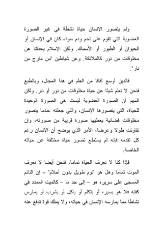 ‫ﻭﻟﻡ ﻴﺘﺼﻭﺭ ﺍﻹﻨﺴﺎﻥ ﺤﻴﺎﺓ ﻨﺸﻁﺔ ﻓﻲ ﻏﻴﺭ ﺍﻟﺼﻭﺭﺓ‬
‫ﺍﻟﻌﻀﻭﻴﺔ ﺍﻟﺘﻲ ﺘﻘﻭﻡ ﻋﻠﻰ ﻟﺤﻡ ﻭﺩﻡ ﺴﻭﺍﺀ ﻜﺎﻥ ﻓﻲ ﺍﻹﻨﺴﺎﻥ ﺃﻭ‬
‫ﺍﻟﺤﻴﻭﺍﻥ ﺃﻭ ﺍﻟﻁﻴﻭﺭ ﺃﻭ ﺍﻷﺴﻤﺎﻙ. ﻭﻟﻜﻥ ﺍﻹﺴﻼﻡ ﻴﺤﺩﺜﻨﺎ ﻋﻥ‬
‫ﻤﺨﻠﻭﻗﺎﺕ ﻤﻥ ﻨﻭﺭ ﻜﺎﻟﻤﻼﺌﻜﺔ. ﻭﻋﻥ ﺸﻴﺎﻁﻴﻥ "ﻤﻥ ﻤﺎﺭﺝ ﻤﻥ‬
                                                     ‫ﻨﺎﺭ".‬

‫ﻓﺎﻟﺩﻴﻥ ﺃﻭﺴﻊ ﺁﻓﺎ ﹰﺎ ﻤﻥ ﺍﻟﻌﻠﻡ ﻓﻲ ﻫﺫﺍ ﺍﻟﻤﺠﺎل، ﻭﺒﺎﻟﻁﺒﻊ‬
                                 ‫ﻗ‬
‫ﻓﻨﺤﻥ ﻻ ﻨﻌﻠﻡ ﺸﻴ ًﺎ ﻋﻥ ﺤﻴﺎﺓ ﻤﺨﻠﻭﻗﺎﺕ ﻤﻥ ﻨﻭﺭ ﺃﻭ ﻨﺎﺭ. ﻭﻟﻜﻥ‬
                                     ‫ﺌ‬
‫ﺍﻟﻤﻬﻡ ﺃﻥ ﺍﻟﺼﻭﺭﺓ ﺍﻟﻌﻀﻭﻴﺔ ﻟﻴﺴﺕ ﻫﻲ ﺍﻟﺼﻭﺭﺓ ﺍﻟﻭﺤﻴﺩﺓ‬
‫ﻟﻠﺤﻴﺎﺓ، ﺍﻟﺘﻲ ﻴﺘﺼﻭﺭﻫﺎ ﺍﻹﻨﺴﺎﻥ، ﻭﺍﻟﺘﻲ ﺠﻌﻠﺘﻪ ﻋﻨﺩﻤﺎ ﻴﺘﺼﻭﺭ‬
‫ﻤﺨﻠﻭﻗﺎﺕ ﻓﻀﺎﺌﻴﺔ ﻴﻌﻁﻴﻬﺎ ﺼﻭﺭﺓ ﻗﺭﻴﺒﺔ ﻤﻥ ﺼﻭﺭﺘﻪ، ﻭﺇﻥ‬
‫ﺘﻔﺎﻭﺘﺕ ﻁﻭﻻ ﻭﻋﺭ ‪‬ﺎ، ﺍﻷﻤﺭ ﺍﻟﺫﻱ ﻴﻭﻀﺢ ﺃﻥ ﺍﻹﻨﺴﺎﻥ ﺭﻏﻡ‬
                               ‫ﻀ‬     ‫ﹰ‬
‫ﻜل ﺘﻘﺩﻤﻪ ﻓﺈﻨﻪ ﻟﻡ ﻴﺴﺘﻁﻊ ﺘﺼﻭﺭ ﺤﻴﺎﺓ ﻤﺨﺘﻠﻔﺔ ﻋﻥ ﺤﻴﺎﺘﻪ‬
                                               ‫ﺍﻟﺨﺎﺼﺔ.‬

‫ﻓﺈﺫﺍ ﻜﻨﺎ ﻻ ﻨﻌﺭﻑ ﺍﻟﺤﻴﺎﺓ ﺘﻤﺎ ‪‬ﺎ، ﻓﻨﺤﻥ ﺃﻴ ‪‬ﺎ ﻻ ﻨﻌﺭﻑ‬
        ‫ﻀ‬           ‫ﻤ‬
‫ﺍﻟﻤﻭﺕ ﺘﻤﺎ ‪‬ﺎ ﻭﻫل ﻫﻭ "ﻨﻭﻡ ﻁﻭﻴل ﺒﺩﻭﻥ ﺃﺤﻼﻡ" – ﺇﻥ ﺍﻟﻨﺎﺌﻡ‬
                                         ‫ﻤ‬
‫ﺍﻟﻤﺴﺠﻰ ﻋﻠﻰ ﺴﺭﻴﺭﻩ ﻫﻭ – ﺇﻟﻰ ﺤﺩ ﻤﺎ – ﻜﺎﻟﻤﻴﺕ ﺍﻟﻤﻤﺩﺩ ﻓﻲ‬
‫ﻜﻔﻨﻪ ﻓﻼ ﻫﻭ ﻴﺴﻴﺭ، ﺃﻭ ﻴﺘﻜﻠﻡ ﺃﻭ ﻴﺄﻜل ﺃﻭ ﻴﺸﺭﺏ ﺃﻭ ﻴﻤﺎﺭﺱ‬
‫ﻨﺸﺎ ﹰﺎ ﻤﻤﺎ ﻴﻤﺎﺭﺴﻪ ﺍﻹﻨﺴﺎﻥ ﻓﻲ ﺤﻴﺎﺘﻪ، ﻭﻻ ﻴﻤﻠﻙ ﻗﻭﺓ ﺘﺩﻓﻊ ﻋﻨﻪ‬
                                                  ‫ﻁ‬
 