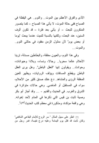 ‫ﺍﻷﺫﻯ ﻭﺍﻟﻔﺭﻕ ﺍﻷﻋﻅﻡ ﺒﻴﻥ ﺍﻟﻤﻭﺕ.. ﻭﺍﻟﻨﻭﻡ.. ﻫﻲ ﺍﻟﻴﻘﻅﺔ ﻓﻲ‬
‫ﺍﻟﺼﺒﺎﺡ ﻓﻔﻲ ﺤﺎﻟﺔ ﺍﻟﻤﻭﺕ، ﻻ ﻴﺄﺘﻲ ﻫﺫﺍ ﺍﻟﺼﺒﺎﺡ – ﻜﻤﺎ ﻴﺘﺼﻭﺭ‬
‫ﺍﻟﻤﻨﻜﺭﻭﻥ ﻟﻠﺒﻌﺙ – ﺃﻭ ﻴﺄﺘﻲ ﺒﻌﺩ ﻓﺘﺭﺓ – ﻗﺩ ﺘﻜﻭﻥ ﺃﻟﻭﻑ‬
‫ﺍﻟﺴﻨﻴﻥ، ﻋﻨﺩ ﺍﻟﺒﻌﺙ، ﻭﻟﻜﻨﻬﺎ ﺒﺎﻟﻨﺴﺒﺔ ﻟﻠﻤﻴﺕ ﻋﻨﺩﻤﺎ ﻴﺒﻌﺙ "ﻴﻭ ‪‬ﺎ‬
 ‫ﻤ‬
‫ﺃﻭ ﺒﻌﺽ ﻴﻭﻡ" ﻷﻥ ﻤﺩﻟﻭل ﺍﻟﺯﻤﻥ ﻤﻔﻘﻭﺩ ﻓﻲ ﺤﺎﻟﺘﻲ ﺍﻟﻨﻭﻡ..‬
                                               ‫ﻭﺍﻟﻤﻭﺕ...‬

‫ﻭﻓﻲ ﻫﺫﺍ ﺍﻟﻨﻭﻡ، ﻭﺍﻟﻌﻴﻭﻥ ﻤﻐﻠﻘﺔ، ﻭﺍﻟﺒﻁﺎﻁﻴﻥ ﻤﺴﺩﻟﺔ، ﺘﺭﻴﻨﺎ‬
‫ﺍﻷﺤﻼﻡ ﻋﺎﻟ ‪‬ﺎ ﺴﺤﺭ ‪‬ﺎ.. ﺭﺠﺎﻻ، ﻭﻨﺴﺎﺀ، ﻭﺒﻼﺩﺍ ﻭﺤﻴﻭﺍﻨﺎﺕ،‬
                                ‫ﻴ‬      ‫ﻤ‬
‫ﻭﺤﻭﺍﺩﺙ.. ﻭﻴﻘﻭﻟﻭﻥ ﺇﻨﻬﺎ "ﺍﻟﻌﻘل ﺍﻟﺒﺎﻁﻥ". ﻭﻫل ﻴﺭﻯ ﺍﻟﻌﻘل‬
‫ﺍﻟﺒﺎﻁﻥ ﻭﻴﻘﻁﻊ ﺍﻟﻤﺴﺎﻓﺎﺕ ﻭﻴﺅﻟﻑ ﺍﻟﺭﻭﺍﻴﺎﺕ، ﻭﻴﻅﻬﺭ ﻟﻠﻌﻴﻥ‬
‫ﺍﻟﻤﻐﻠﻘﺔ ﺍﻟﺭﺅﻯ ﻭﺍﻟﻤﺸﺎﻫﺩ. ﺩﻉ ﻋﻨﻙ ﺼﺩﻕ ﻜﺜﻴﺭ ﻤﻥ ﺍﻷﺤﻼﻡ،‬
‫ﺴﻭﺍﺀ ﻓﻲ ﺍﻟﻤﺴﺘﻘﺒل ﺃﻭ ﺍﻟﻤﺎﻀﻲ. ﻭﻫﻲ ﺤﺎﻻﺕ ﻤﺘﻭﺍﺘﺭﺓ ﻓﻲ‬
‫ﺍﻟﺸﺭﻕ ﻭﺍﻟﻐﺭﺏ. ﻓﻲ ﺍﻟﺤﺩﻴﺙ ﻭﺍﻟﻘﺩﻴﻡ - ... ﻭﻗﺩ ﺃﺠﺎﺯ ﺃﺒﻭ ﺒﻜﺭ‬
‫ﻭﺼﻴﺔ ﺜﺎﺒﺕ ﺒﻥ ﻗﻴﺱ ﺍﻟﺘﻲ ﺫﻜﺭﻫﺎ ﻓﻲ ﺍﻟﻤﻨﺎﻡ ﻷﺤﺩ ﺇﺨﻭﺍﻨﻪ.‬
   ‫ﻭﻫﻲ ﻭﺍﻗﻌﺔ ﻤﺅﻜﺩﺓ، ﻭﻤﺫﻜﻭﺭﺓ ﻓﻲ ﻤﻌﻅﻡ ﻜﺘﺏ ﺍﻟﺤﺩﻴﺙ)٣٤(.‬


‫)١( ﺍﻨﻅﺭ ﻋﻠﻰ ﺴﺒﻴل ﺍﻟﻤﺜﺎل " ﺴﺭ ﺍﻟﺭﻭﺡ ﻟﻺﻤﺎﻡ ﺍﻟﺒﻘﺎﻋﻲ ﺍﻟﺸﺎﻓﻌﻲ"‬
‫ﻭﻜﺎﻥ ﺜﺎﺒﺕ ﻗﺩ ﻗﺘل ﻴﻭﻡ ﺍﻟﻴﻤﺎﻤﺔ ﻭﻋﻠﻴﻪ ﺩﺭﻉ ﻨﻔﻴﺴﺔ، ﻓﻤﺭ ﺭﺠل ﻤﻥ‬
 