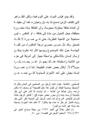 ‫ﻭﻟﻘﺩ ﻴﺒﺩﻭ ﻗﻴﺎﺱ ﺍﻟﻤﻭﺕ ﻋﻠﻰ ﺍﻟﻨﻭﻡ ﻓ ‪‬ﺎ، ﻭﻟﻜﻥ ﺍﻟﻅـﻭﺍﻫﺭ‬
                ‫ﺠ‬
‫ﺍﻟﺘﻲ ﺘﻜﺘﻨﻑ ﺍﻟﺯﻤﻥ ﺘﺴﻤﺢ ﻟﻨﺎ ﺒﻪ، ﺒل ﻭﺘﺠﺎﻭﺯﻩ، ﻜﻤﺎ ﺃﻥ ﺤﻘﻴﻘـﺔ‬
‫ﺃﻥ ﺍﻟﻤﺎﺩﺓ ﻁﺎﻗﺔ ﻤﺨﺘﺯﻨﺔ ﻤﺤﺒﻭﺴﺔ، ﻭﺃﻥ ﺍﻟﻁﺎﻗﺔ ﻤﺎﺩﺓ ﻤﺘﺤـﺭﺭﺓ‬
‫ﻤﻨﻁﻠﻘﺔ، ﺠﻌل ﺍﻟﺘﺤﻭل ﻤﻥ ﻤﺎﺩﺓ ﺇﻟﻰ ﻁﺎﻗﺔ – ﺃﻭ ﺍﻟﻌﻜﺱ – ﻟﻴﺱ‬
‫ﻤﺴﺘﺤﻴﻼ ﻤﻥ ﺍﻟﻨﺎﺤﻴﺔ ﺍﻟﻨﻅﺭﻴﺔ، ﺤﺘﻰ ﻓـﻲ ﺼـﻭﺭﺓ ﻻ ﺘﻜـﺎﺩ‬
                                          ‫ﹰ‬
‫ﺘﺼﺩﻕ. ﻭﻗﺩ ﻨﺎل ﻤﺩﺭﺱ ﻤﺼﺭﻱ ﺩﺭﺠﺔ ﺍﻟﺩﻜﺘﻭﺭﺍﻩ ﻤﻥ ﻜﻠﻴـﺔ‬
‫ﺍﻟﻬﻨﺩﺴﺔ ﺤﻭل ﺫﻟﻙ ﺍﻟﻤﻭﻀﻭﻉ ﻭﻴﻭﻤﻬﺎ ﻗﺎل ﺇﻨﻪ ﻨﻅﺭ ‪‬ﺎ ﻴﻤﻜـﻥ‬
       ‫ﻴ‬
‫ﺇﺭﺴﺎل ﺇﻨﺴﺎﻥ ﺒﺎﻟﻼﺴﻠﻜﻲ ﺒﻭﺍﺴﻁﺔ ﺠﻬﺎﺯ ﺇﻟﻰ ﺃﻤﺭﻴﻜﺎ ﻓﻲ ﺠﺯﺀ‬
‫ﻤﻥ ﺍﻟﺜﺎﻨﻴﺔ ﻭﺍﺴﺘﻘﺒﺎﻟﻪ ﻫﻨـﺎﻙ ﺒﺠﻬـﺎﺯ ﺁﺨـﺭ ﻴﻌﻴـﺩﻩ ﺒﺸـ ‪‬ﺍ‬
 ‫ﺭ‬
‫ﺴﻭ ‪‬ﺎ")٤٤(. "ﻭﻗﺎل ﺒﻌﺽ ﻋﻠﻤﺎﺀ ﺍﻟﻁﺒﻴﻌﺔ: ﺇﻨﻨﺎ ﻟـﻭ ﺘﺼـﻭﺭﻨﺎ‬
                                                 ‫ﻴ‬
‫ﺇﻨﺴﺎ ﹰﺎ ﻴﻌﻴﺵ ﻋﻠﻰ ﺃﺤﺩ ﺍﻷﺠﺭﺍﻡ ﺍﻟﺴﻤﺎﻭﻴﺔ ﺍﻟﺘـﻲ ﺘﺒﻌـﺩ ﻋـﻥ‬
                                              ‫ﻨ‬


‫ﺍﻟﻤﺴﻠﻤﻴﻥ. ﻓﺄﺨﺫﻫﺎ. ﻓﺠﺎﺀ ﺜﺎﺒﺕ ﻟﺭﺠل ﻤﻥ ﺍﻟﻤﺴﻠﻤﻴﻥ ﻓﻲ ﺍﻟﻤﻨﺎﻡ ﻭﻗﺎل ﻟﻪ‬
‫"ﺃﻭﺼﻴﻙ ﺒﻭﺼﻴﺔ ﻓﺈﻴﺎﻙ ﺃﻥ ﺘﻘﻭل ﻫﺫﺍ ﺤﻠﻡ ﻓﺘﻀﻴﻌﻪ" ﺜﻡ ﻭﺼﻑ ﻟﻪ ﻤﻜﺎﻥ‬
‫ﺩﺭﻋﻪ، ﻭﺃﻴﻥ ﺨﺒﺄﻫﺎ ﻤﻥ ﺃﺨﺫﻫﺎ – ﺜﻡ ﺃﻭﺼﺎﻩ ﺇﺫﺍ ﻗﺩﻡ ﻋﻠﻰ ﺃﺒﻲ ﺒﻜﺭ‬
‫ﺒﺎﻟﻤﺩﻴﻨﺔ ﺃﻥ ﻴﺴﺩ ﺩﻴﻨﻪ ﻭﺃﻥ ﻴﺤﺭﺭ ﺒﻌﺽ ﻋﺒﻴﺩﻩ ﺇﻟﺦ.." ﻓﺄﺨﺒﺭ ﺍﻟﺭﺠل ﺨﺎﻟ ‪‬ﺍ‬
 ‫ﺩ‬
‫ﻓﺄﺭﺴل ﻓﺄﺤﻀﺭ ﺍﻟﺩﺭﻉ ﺜﻡ ﻟﻤﺎ ﺫﻫﺏ ﺍﻟﺭﺠل ﺇﻟﻰ ﺍﻟﻤﺩﻴﻨﺔ ﺫﻜﺭ ﻷﺒﻲ ﺒﻜﺭ‬
‫ﺭﺅﻴﺎﻩ ﻓﺄﺠﺎﺯ ﺃﺒﻭ ﺒﻜﺭ ﻤﺎ ﺠﺎﺀ ﺒﻬﺎ ﻭﻗﺎﻟﻭﺍ: "ﻻ ﻨﻌﻠﻡ ﺃﺤ ‪‬ﺍ ﺃﺠﻴﺯﺕ ﻭﺼﻴﺘﻪ‬
                ‫ﺩ‬
                                      ‫ﺒﻌﺩ ﻤﻭﺘﻪ ﻏﻴﺭ ﺜﺎﺒﺕ ﺒﻥ ﻗﻴﺱ".‬
‫)٢( ﺍﻨﻅﺭ ﻤﻘﺎﻻ ﻓﻲ ﺍﻟﻌﺩﺩ ٦٥٢١ ﻤﻥ ﻤﺠﻠﺔ ﺼﺒﺎﺡ ﺍﻟﺨﻴﺭ ﻓﻲ‬
                                             ‫ﹰ‬
                  ‫١٣/١/٠٨٩١ "ﺍﺴﺘﻌﺩﻭﺍ ﻟﻠﺴﻔﺭ ﻓﻲ ﺍﻟﻔﻀﺎﺀ". ﺹ ٠٥.‬
 