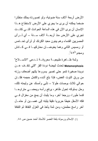 ‫ﺍﻷﺭﺽ ﺃﺭﺒﻌﺔ ﺁﻻﻑ ﺴﻨﺔ ﻀﻭﺌﻴﺔ، ﻭﻟﻭ ﺘﺼﻭﺭﻨﺎﻩ ﻴﻤﻠﻙ ﻤﻨﻅﺎ ‪‬ﺍ‬
 ‫ﺭ‬
‫ﻀﺨ ‪‬ﺎ ﻴﻤﻜﻨﻪ ﺃﻥ ﻴﺭﻯ ﻤﺎ ﻴﺠﺭﻱ ﻋﻠﻰ ﺍﻷﺭﺽ ﻻﺴﺘﻁﺎﻉ ﻫـﺫﺍ‬
                                           ‫ﻤ‬
‫ﺍﻹﻨﺴﺎﻥ ﺃﻥ ﻴﺭﻯ ﺍﻵﻥ ﻓﻲ ﻫﺫﻩ ﺍﻟﺴﺎﻋﺔ ﺍﻟﺤﻭﺍﺩﺙ ﺍﻟﺘـﻲ ﻜﺎﻨـﺕ‬
‫ﺘﺠﺭﻱ ﻋﻠﻰ ﺍﻷﺭﺽ ﻤﻨﺫ ﺃﺭﺒﻌـﺔ ﺁﻻﻑ ﺴـﻨﺔ – ﺃﻱ ﻟـﺭﺃﻯ‬
‫ﺍﻟﻤﺼﺭﻴﻴﻥ ﺍﻟﻘﺩﻤﺎﺀ ﻭﻫﻡ ﻴﺒﻨﻭﻥ ﻤﻌﺒﺩ ﺍﻟﻜﺭﻨﻙ ﺃﻭ ﻟﺭﺃﻯ ﺘﺤـﺘﻤﺱ‬
‫ﺃﻭ ﺭﻤﺴﻴﺱ ﺍﻟﺜﺎﻨﻲ ﻭﻫﻤﺎ ﻴﺨﻭﻀـﺎﻥ ﻤﻌﺎﺭﻜﻬـﺎ ﻓـﻲ ﻜـﺎﺩﺵ‬
                                             ‫ﻭﻤﺠﺩﻭ")٥٤(.‬
‫ﻭﺜﻤﺔ ﻅـﺎﻫﺭﺓ ﻁﺒﻴﻌﻴـﺔ ﻤﻌﺭﻭﻓـﺔ ﺘـﺩﻋﻰ "ﺍﻻﻨﺴـﻼﺥ"‬
‫ﺘﺤﺩﺙ ﻟﺒﻴﻀﺔ ﺩﻭﺩﺓ ﺍﻟﻘﺯ "ﺍﻟﺘﻲ ﺘﻨﻘـﻑ ﻋـﻥ‬      ‫‪Metamorphosis‬‬

‫ﺩﻭﻴﺩﺓ ﺼﻐﻴﺭﺓ ﺘﻨﻤﻭ ﺤﺘﻰ ﺘﺼﻴﺭ ﻴﺴﺭﻭ ‪‬ﺎ ﻴﻠﺘﻬﻡ ﺃﻀﻌﺎﻑ ﻭﺯﻨﻪ‬
                  ‫ﻋ‬
‫ﻤﻥ ﻭﺭﻕ ﺍﻟﺘﻭﺕ ﺍﻟﻐﺽ، ﻓﺈﺫﺍ ﺒﻠﻎ ﺃﺸﺩﻩ ﻭﺍﻜﺘﻤل ﺤﺠﻤﻪ ﻓﻜـﺎﻥ‬
‫ﺤﻭﺍﻟﻲ ﺜﻼﺙ ﺒﻭﺼﺎﺕ ﻁﻭﻻ – ﺘﺄﺒﻰ ﻭﺃﻤﺴﻙ ﻋﻥ ﻭﻟﻴﻤﺘﻪ ﺘﻠﻙ،‬
                            ‫ﹰ‬
‫ﻭﺤل ﺒﺴﻠﻭﻜﻪ ﺘﺤﻭل ﻅﺎﻫﺭ، ﻴﺭﻓﻊ ﺭﺃﺴﻪ ﻭﻴﻤﻀـﻲ ﻤﺘﺭﺍﻭ ‪‬ـﺎ‬
  ‫ﺤ‬
‫ﻗﺩ ‪‬ﺎ ﻁﻭ ‪‬ﺍ، ﻭﺭﺠ ‪‬ﺎ ﺁﺨﺭ، ﻭﻤﺎ ﻴﻠﺒﺙ ﺃﻥ ﻴﻤﺞ ﻤﻥ ﻤﻐﺯﺍل ﻓـﻲ‬
                                   ‫ﻌ‬       ‫ﺭ‬     ‫ﻤ‬
‫ﻓﻜﻪ ﺍﻷﺴﻔل ﺨﻴ ﹰﺎ ﺤﺭﻴﺭ ‪‬ﺎ ﺩﻗﻴ ﹰﺎ ﻴﺜﺒﺘﻪ ﺇﻟﻰ ﻏﺼـﻴﻥ ﺃﻭ ﺤﺎﻤـل‬
                          ‫ﻴ ﻘ‬            ‫ﻁ‬
‫ﺁﺨﺭ ﺭﺍﺴﺦ ﻤﻁﻤﺌﻥ، ﻭﻤﻥ ﺜﻤﺔ ﻴﺄﺨﺫ ﻓﻲ ﺍﻟﻐﺯل ﺍﻟﺘﻔﺎ ﹰﺎ ﺜﻡ ﺍﻟﺘﻔﺎ ﹰﺎ‬
 ‫ﻓ‬           ‫ﻓ‬


 ‫ﺍﻹﺴﻼﻡ ﻭﺭﺴﻭﻟﻪ ﺒﻠﻐﺔ ﺍﻟﻌﺼﺭ ﻟﻸﺴﺘﺎﺫ ﺃﺤﻤﺩ ﺤﺴﻴﻥ ﺹ ٨٨.‬   ‫) ١(‬
 