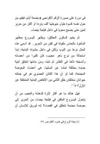 ‫ﺒﻀﻌﺔ ﺃﻴﺎﻡ، ﻓﻴﻘﻴﻡ ﻤﻥ‬   ‫8‬   ‫ﻓﻲ ﺩﻭﺭﺓ ﻋﻠﻰ ﺼﻭﺭﺓ ﺍﻟﺭﻗﻡ ﺍﻹﻓﺭﻨﺠﻰ‬
‫ﺤﻭل ﻨﻔﺴﻪ ﻜﺴﻭﺓ ﻁﻭل ﺨﻴﻭﻁﻬﺎ ﺃﻟﻑ ﻴﺎﺭﺩﺓ ﺃﻭ ﺃﻜﺜﺭ ﻤﻥ ﺤﺭﻴﺭ‬
            ‫ﺜﻤﻴﻥ ﺤﺘﻰ ﻴﺼﺒﺢ ﻤﺤﻭ ‪‬ﺎ ﻓﻲ ﺩﺍﺨل ﻓﻴﻠﺠﺔ ﺒﻴﻀﺎﺀ.‬
                                  ‫ﻴ‬

‫ﺜﻡ ﻴﺨﻴﻡ ﺍﻟﺴﻜﻭﻥ ﺍﻟﻤﻁﻠﻕ، ﻭﻴﻅﻬﺭ ﺍﻟﻴﺴﺭﻭﻉ ﺒﻤﻅﻬﺭ‬
‫ﺍﻟﻤﺄﺨﻭﺫ ﺒﺎﻟﻨﻌﺎﺱ ﻤﻠﻔﻭ ﹰﺎ ﻓﻲ ﻜﻔﻥ ﻤﻥ ﺍﻟﺤﺭﻴﺭ.. ﻗﺩ ﺃﺴﻤﻲ ﻫﺫﻩ‬
                                ‫ﻓ‬
‫ﺍﻟﺤﺎل ﻨﻭ ‪‬ﺎ ﻤﻥ ﺍﻟﻨﻭﻡ، ﻭﻟﻜﻥ ﻓﻲ ﺩﺍﺨل ﺤﺸﻭﺘﻪ ﺍﻟﺒﺩﻨﻴﺔ، ﺘﺒﺩﺃ‬
                                            ‫ﻋ‬
‫ﺍﺴﺘﺤﺎﻟﺔ ﻤﻥ ﻨﻭﻉ ﺒﺎﻫﺭ ﻋﺠﻴﺏ، ﻓﺈﻥ ﻜﺜﻴ ‪‬ﺍ ﻤﻥ ﺃﻋﻀﺎﺌﻪ‬
           ‫ﺭ‬
‫ﻭﺃﻨﺴﺠﺘﻪ ﺘﺄﺨﺫ ﻓﻲ ﺍﻟﺘﻘﺸﺭ ﺜﻡ ﺘﻨﺒﺫ، ﻭﻤﻥ ﻤﺎﺩﺘﻬﺎ ﺘﺘﺨﻠﻕ ﺃﺒﻨﻴﺔ‬
‫ﺠﺩﻴﺩﺓ ﻤﺨﺘﻠﻔﺔ ﺘﻤﺎ ‪‬ﺎ ﻋﻥ ﺃﺼﻠﻬﺎ، ﻫﻲ ﺃﻋﻀﺎﺀ ﺍﻟﺒﻌﻭﻀﺔ‬
                            ‫ﻤ‬
‫ﺍﻟﻤﺠﻨﺤﺔ، ﻜﻤﺎ ﻟﻭ ﺃﻥ ﻫﺫﺍ ﺍﻟﻜﺎﺌﻥ ﺍﻟﻌﻀﻭﻱ ﻫﻭ ﻓﻲ ﺠﻤﻠﺘﻪ‬
‫ﺤﻴﻭﺍﻨﺎﻥ ﻤﺨﺘﻠﻔﺎﻥ ﺨﻠﻕ ﺍﻟﺜﺎﻨﻲ ﻤﻥ ﺍﻷﻨﻘﺎﺽ ﺍﻟﺒﺩﻨﻴﺔ ﺍﻟﻤﺘﺨﻠﻔﺔ ﻋﻥ‬
                                              ‫ﺍﻷﻭل)٦٤( ".‬

‫ﻓﻬل ﻫﻨﺎﻙ ﻤﺎ ﻫﻭ ﺃﻜﺜﺭ ﺇﺜﺎﺭﺓ ﻟﻠﺩﻫﺸﺔ ﻭﺍﻟﻌﺠﺏ ﻤﻥ ﺃﻥ‬
‫ﻴﺘﺤﻭل ﺍﻟﻴﺴﺭﻭﻉ ﺍﻟﻤﻜﻔﻥ ﻓﻲ ﻓﻴﻠﺠﺔ ﺒﻴﻀﺎﺀ ﻤﻥ ﺍﻟﺤﺭﻴﺭ ﺇﻟﻰ‬
‫ﺒﻌﻭﻀﺔ ﻤﺠﻨﺤﺔ ﺘﻨﻁﻠﻕ ﻓﻲ ﺍﻟﻔﻀﺎﺀ؟ ﺇﻨﻪ ﻟﻴﺭﻭﻕ ﻟﻺﻨﺴﺎﻥ ﺃﻥ‬



                      ‫ﺤﻴﺎﺓ ﺍﻟﺭﻭﺡ ﻓﻲ ﻀﻭﺀ ﺍﻟﻌﻠﻡ ﺹ ٤٥.‬   ‫) ٢(‬
 