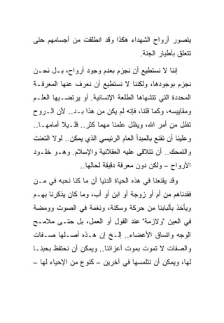 ‫ﻴﺘﺼﻭﺭ ﺃﺭﻭﺍﺡ ﺍﻟﺸﻬﺩﺍﺀ ﻫﻜﺫﺍ ﻭﻗﺩ ﺍﻨﻁﻠﻘﺕ ﻤﻥ ﺃﺠﺴﺎﻤﻬﻡ ﺤﺘﻰ‬
                                       ‫ﺘﺘﻌﻠﻕ ﺒﺄﻁﻴﺎﺭ ﺍﻟﺠﻨﺔ.‬

‫ﺇﻨﻨﺎ ﻻ ﻨﺴﺘﻁﻴﻊ ﺃﻥ ﻨﺠﺯﻡ ﺒﻌﺩﻡ ﻭﺠﻭﺩ ﺃﺭﻭﺍﺡ، ﺒـل ﻨﺤـﻥ‬
‫ﻨﺠﺯﻡ ﺒﻭﺠﻭﺩﻫﺎ، ﻭﻟﻜﻨﻨﺎ ﻻ ﻨﺴﺘﻁﻴﻊ ﺃﻥ ﻨﻌﺭﻑ ﻋﻨﻬﺎ ﺍﻟﻤﻌﺭﻓـﺔ‬
‫ﺍﻟﻤﺤﺩﺩﺓ ﺍﻟﺘﻲ ﺘﺘﺸﻬﺎﻫﺎ ﺍﻟﻁﻠﻌﺔ ﺍﻹﻨﺴﺎﻨﻴﺔ. ﺃﻭ ﻴﺭﺘﻀـﻴﻬﺎ ﺍﻟﻌﻠـﻡ‬
‫ﻭﻤﻘﺎﻴﻴﺴﻪ، ﻭﻜﻤﺎ ﻗﻠﻨﺎ، ﻓﺈﻨﻪ ﻟﻡ ﻴﻜﻥ ﻤﻥ ﻫﺫﺍ ﺒـﺩ.. ﻷﻥ ﺍﻟـﺭﻭﺡ‬
‫ﺘﻅل ﻤﻥ ﺃﻤﺭ ﺍﷲ، ﻭﻴﻅل ﻋﻠﻤﻨﺎ ﻤﻬﻤﺎ ﻜﺜﺭ.. ﻗﻠـﻴﻼ ﺃﻤﺎﻤﻬـﺎ..‬
          ‫ﹰ‬
‫ﻭﻋﻠﻴﻨﺎ ﺃﻥ ﻨﻘﻨﻊ ﺒﺎﻟﻤﺒﺩﺃ ﺍﻟﻌﺎﻡ ﺍﻟﺭﺌﻴﺴﻲ ﺍﻟﺫﻱ ﻴﻤﻜﻥ.. ﻟﻭﻻ ﺍﻟﺘﻌﻨﺕ‬
‫ﻭﺍﻟﺘﻤﺤﻙ.. ﺃﻥ ﺘﺘﻼﻗﻰ ﻋﻠﻴﻪ ﺍﻟﻌﻘﻼﻨﻴﺔ ﻭﺍﻹﺴﻼﻡ. ﻭﻫـﻭ ﺨﻠـﻭﺩ‬
                 ‫ﺍﻷﺭﻭﺍﺡ – ﻭﻟﻜﻥ ﺩﻭﻥ ﻤﻌﺭﻓﺔ ﺩﻗﻴﻘﺔ ﻟﺤﺎﻟﻬﺎ..‬
‫ﻭﻗﺩ ﻴﻘﻨﻌﻨﺎ ﻓﻲ ﻫﺫﻩ ﺍﻟﺤﻴﺎﺓ ﺍﻟﺩﻨﻴﺎ ﺃﻥ ﻤﺎ ﻜﻨﺎ ﻨﺤﺒﻪ ﻓﻲ ﻤـﻥ‬
‫ﻓﻘﺩﻨﺎﻫﻡ ﻤﻥ ﺃﻡ ﺃﻭ ﺯﻭﺠﺔ ﺃﻭ ﺍﺒﻥ ﺃﻭ ﺃﺏ، ﻭﻤﺎ ﻜﺎﻥ ﻴﺫﻜﺭﻨﺎ ﺒﻬـﻡ‬
‫ﻭﻴﺄﺨﺫ ﺒﺄﻟﺒﺎﺒﻨﺎ ﻤﻥ ﺤﺭﻜﺔ ﻭﺴﻜﻨﺔ، ﻭﻨﻐﻤﺔ ﻓﻲ ﺍﻟﺼﻭﺕ ﻭﻭﻤﻀﺔ‬
‫ﻓﻲ ﺍﻟﻌﻴﻥ "ﻭﻻﺯﻤﺔ" ﻋﻨﺩ ﺍﻟﻘﻭل ﺃﻭ ﺍﻟﻌﻤل، ﺒل ﺤﺘـﻰ ﻤﻼﻤـﺢ‬
‫ﺍﻟﻭﺠﻪ ﻭﺍﺘﺴﺎﻕ ﺍﻷﻋﻀﺎﺀ.. ﺇﻟـﺦ ﺇﻥ ﻫـﺫﻩ ﺃﺼـﻠﻬﺎ ﺼـﻔﺎﺕ‬
‫ﻭﺍﻟﺼﻔﺎﺕ ﻻ ﺘﻤﻭﺕ ﺒﻤﻭﺕ ﺃﻋﺯﺍﺌﻨﺎ.. ﻭﻴﻤﻜﻥ ﺃﻥ ﻨﺤﺘﻔﻅ ﺒﺤﺒﻨـﺎ‬
‫ﻟﻬﺎ، ﻭﻴﻤﻜﻥ ﺃﻥ ﻨﺘﻠﻤﺴﻬﺎ ﻓﻲ ﺁﺨﺭﻴﻥ – ﻜﻨﻭﻉ ﻤﻥ ﺍﻹﺤﻴﺎﺀ ﻟﻬﺎ –‬
 