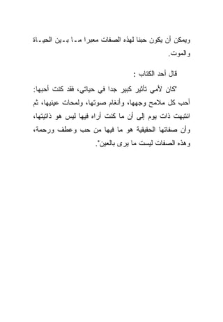 ‫ﻭﻴﻤﻜﻥ ﺃﻥ ﻴﻜﻭﻥ ﺤﺒﻨﺎ ﻟﻬﺫﻩ ﺍﻟﺼﻔﺎﺕ ﻤ‪‬ﻌﺒ ‪‬ﺍ ﻤـﺎ ﺒـﻴﻥ ﺍﻟﺤﻴـﺎﺓ‬
                  ‫ﺭ‬
                                               ‫ﻭﺍﻟﻤﻭﺕ.‬

                                   ‫ﻗﺎل ﺃﺤﺩ ﺍﻟﻜﺘﺎﺏ :‬
‫"ﻜﺎﻥ ﻷﻤﻲ ﺘﺄﺜﻴﺭ ﻜﺒﻴﺭ ﺠ ‪‬ﺍ ﻓﻲ ﺤﻴﺎﺘﻲ، ﻓﻘﺩ ﻜﻨﺕ ﺃﺤﺒﻬﺎ:‬
                          ‫ﺩ‬
‫ﺃﺤﺏ ﻜل ﻤﻼﻤﺢ ﻭﺠﻬﻬﺎ، ﻭﺃﻨﻐﺎﻡ ﺼﻭﺘﻬﺎ، ﻭﻟﻤﺤﺎﺕ ﻋﻴﻨﻴﻬﺎ، ﺜﻡ‬
‫ﺍﻨﺘﺒﻬﺕ ﺫﺍﺕ ﻴﻭﻡ ﺇﻟﻰ ﺃﻥ ﻤﺎ ﻜﻨﺕ ﺃﺭﺍﻩ ﻓﻴﻬﺎ ﻟﻴﺱ ﻫﻭ ﺫﺍﺘﻴﺘﻬﺎ،‬
‫ﻭﺃﻥ ﺼﻔﺎﺘﻬﺎ ﺍﻟﺤﻘﻴﻘﻴﺔ ﻫﻭ ﻤﺎ ﻓﻴﻬﺎ ﻤﻥ ﺤﺏ ﻭﻋﻁﻑ ﻭﺭﺤﻤﺔ،‬
                     ‫ﻭﻫﺫﻩ ﺍﻟﺼﻔﺎﺕ ﻟﻴﺴﺕ ﻤﺎ ﻴﺭﻯ ﺒﺎﻟﻌﻴﻥ".‬
 