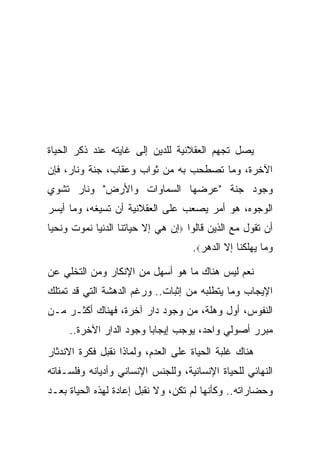 ‫ﻴﺼل ﺘﺠﻬﻡ ﺍﻟﻌﻘﻼﻨﻴﺔ ﻟﻠﺩﻴﻥ ﺇﻟﻰ ﻏﺎﻴﺘﻪ ﻋﻨﺩ ﺫﻜﺭ ﺍﻟﺤﻴﺎﺓ‬
‫ﺍﻵﺨﺭﺓ، ﻭﻤﺎ ﺘﺼﻁﺤﺏ ﺒﻪ ﻤﻥ ﺜﻭﺍﺏ ﻭﻋﻘﺎﺏ، ﺠﻨﺔ ﻭﻨﺎﺭ، ﻓﺈﻥ‬
‫ﻭﺠﻭﺩ ﺠﻨﺔ "ﻋﺭﻀﻬﺎ ﺍﻟﺴﻤﺎﻭﺍﺕ ﻭﺍﻷﺭﺽ" ﻭﻨﺎﺭ ﺘﺸﻭﻱ‬
‫ﺍﻟﻭﺠﻭﻩ، ﻫﻭ ﺃﻤﺭ ﻴﺼﻌﺏ ﻋﻠﻰ ﺍﻟﻌﻘﻼﻨﻴﺔ ﺃﻥ ﺘﺴﻴﻐﻪ، ﻭﻤﺎ ﺃﻴﺴﺭ‬
‫ﺃﻥ ﺘﻘﻭل ﻤﻊ ﺍﻟﺫﻴﻥ ﻗﺎﻟﻭﺍ ‪‬ﺇﻥ ﻫﻲ ﺇﻻ ﺤﻴﺎﺘﻨﺎ ﺍﻟﺩﻨﻴﺎ ﻨﻤﻭﺕ ﻭﻨﺤﻴﺎ‬
                                    ‫ﻭﻤﺎ ﻴﻬﻠﻜﻨﺎ ﺇﻻ ﺍﻟﺩﻫﺭ‪.‬‬

‫ﻨﻌﻡ ﻟﻴﺱ ﻫﻨﺎﻙ ﻤﺎ ﻫﻭ ﺃﺴﻬل ﻤﻥ ﺍﻹﻨﻜﺎﺭ ﻭﻤﻥ ﺍﻟﺘﺨﻠﻲ ﻋﻥ‬
‫ﺍﻹﻴﺠﺎﺏ ﻭﻤﺎ ﻴﺘﻁﻠﺒﻪ ﻤﻥ ﺇﺜﺒﺎﺕ.. ﻭﺭﻏﻡ ﺍﻟﺩﻫﺸﺔ ﺍﻟﺘﻲ ﻗﺩ ﺘﻤﺘﻠﻙ‬
‫ﺍﻟﻨﻔﻭﺱ، ﺃﻭل ﻭﻫﻠﺔ، ﻤﻥ ﻭﺠﻭﺩ ﺩﺍﺭ ﺁﺨﺭﺓ، ﻓﻬﻨﺎﻙ ﺃﻜﺜـﺭ ﻤـﻥ‬
     ‫ﻤﺒﺭﺭ ﺃﺼﻭﻟﻲ ﻭﺍﺤﺩ، ﻴﻭﺠﺏ ﺇﻴﺠﺎ ‪‬ﺎ ﻭﺠﻭﺩ ﺍﻟﺩﺍﺭ ﺍﻵﺨﺭﺓ..‬
                         ‫ﺒ‬
‫ﻫﻨﺎﻙ ﻏﻠﺒﺔ ﺍﻟﺤﻴﺎﺓ ﻋﻠﻰ ﺍﻟﻌﺩﻡ، ﻭﻟﻤﺎﺫﺍ ﻨﻘﺒل ﻓﻜﺭﺓ ﺍﻻﻨﺩﺜﺎﺭ‬
‫ﺍﻟﻨﻬﺎﺌﻲ ﻟﻠﺤﻴﺎﺓ ﺍﻹﻨﺴﺎﻨﻴﺔ، ﻭﻟﻠﺠﻨﺱ ﺍﻹﻨﺴﺎﻨﻲ ﻭﺃﺩﻴﺎﻨﻪ ﻭﻓﻠﺴـﻔﺎﺘﻪ‬
‫ﻭﺤﻀﺎﺭﺍﺘﻪ.. ﻭﻜﺄﻨﻬﺎ ﻟﻡ ﺘﻜﻥ، ﻭﻻ ﻨﻘﺒل ﺇﻋﺎﺩﺓ ﻟﻬﺫﻩ ﺍﻟﺤﻴﺎﺓ ﺒﻌـﺩ‬
 