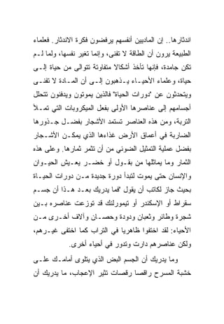 ‫ﺍﻨﺩﺜﺎﺭﻫﺎ.. ﺇﻥ ﺍﻟﻤﺎﺩﻴﻴﻥ ﺃﻨﻔﺴﻬﻡ ﻴﺭﻓﻀﻭﻥ ﻓﻜﺭﺓ ﺍﻻﻨﺩﺜﺎﺭ. ﻓﻌﻠﻤﺎﺀ‬
‫ﺍﻟﻁﺒﻴﻌﺔ ﻴﺭﻭﻥ ﺃﻥ ﺍﻟﻁﺎﻗﺔ ﻻ ﺘﻔﻨﻰ، ﻭﺇﻨﻤﺎ ﺘﻐﻴﺭ ﻨﻔﺴﻬﺎ، ﻭﻟﻤﺎ ﻟـﻡ‬
‫ﺘﻜﻥ ﺠﺎﻤﺩﺓ، ﻓﺈﻨﻬﺎ ﺘﺄﺨﺫ ﺃﺸﻜﺎﻻ ﻤﺘﻔﺎﻭﺘﺔ ﺘﺘﻭﺍﻟﻰ ﻤﻥ ﺤﻴﺎﺓ ﺇﻟـﻰ‬
                            ‫ﹰ‬
‫ﺤﻴﺎﺓ، ﻭﻋﻠﻤﺎﺀ ﺍﻷﺤﻴـﺎﺀ ﻴـﺫﻫﺒﻭﻥ ﺇﻟـﻰ ﺃﻥ ﺍﻟﻤـﺎﺩﺓ ﻻ ﺘﻔﻨـﻰ‬
‫ﻭﻴﺘﺤﺩﺜﻭﻥ ﻋﻥ "ﺩﻭﺭﺍﺕ ﺍﻟﺤﻴﺎﺓ" ﻓﺎﻟﺫﻴﻥ ﻴﻤﻭﺘﻭﻥ ﻭﻴﺩﻓﻨﻭﻥ ﺘﺘﺤﻠل‬
‫ﺃﺠﺴﺎﻤﻬﻡ ﺇﻟﻰ ﻋﻨﺎﺼﺭﻫﺎ ﺍﻷﻭﻟﻰ ﺒﻔﻌل ﺍﻟﻤﻴﻜﺭﻭﺒﺎﺕ ﺍﻟﺘﻲ ﺘﻤـﻸ‬
‫ﺍﻟﺘﺭﺒﺔ، ﻭﻤﻥ ﻫﺫﻩ ﺍﻟﻌﻨﺎﺼﺭ ﺘﺴﺘﻤﺩ ﺍﻷﺸﺠﺎﺭ ﺒﻔﻀـل ﺠـﺫﻭﺭﻫﺎ‬
‫ﺍﻟﻀﺎﺭﺒﺔ ﻓﻲ ﺃﻋﻤﺎﻕ ﺍﻷﺭﺽ ﻏﺫﺍﺀﻫﺎ ﺍﻟﺫﻱ ﻴﻤﻜـﻥ ﺍﻷﺸـﺠﺎﺭ‬
‫ﺒﻔﻀل ﻋﻤﻠﻴﺔ ﺍﻟﺘﻤﺜﻴل ﺍﻟﻀﻭﺌﻲ ﻤﻥ ﺃﻥ ﺘﺜﻤﺭ ﺜﻤﺎﺭﻫﺎ. ﻭﻋﻠﻰ ﻫﺫﻩ‬
‫ﺍﻟﺜﻤﺎﺭ ﻭﻤﺎ ﻴﻤﺎﺜﻠﻬﺎ ﻤﻥ ﺒﻘـﻭل ﺃﻭ ﺨﻀـﺭ ﻴﻌـﻴﺵ ﺍﻟﺤﻴـﻭﺍﻥ‬
‫ﻭﺍﻹﻨﺴﺎﻥ ﺤﺘﻰ ﻴﻤﻭﺕ ﻟﺘﺒﺩﺃ ﺩﻭﺭﺓ ﺠﺩﻴﺩﺓ ﻤـﻥ ﺩﻭﺭﺍﺕ ﺍﻟﺤﻴـﺎﺓ‬
‫ﺒﺤﻴﺙ ﺠﺎﺯ ﻟﻜﺎﺘﺏ ﺃﻥ ﻴﻘﻭل "ﻓﻤﺎ ﻴﺩﺭﻴﻙ ﺒﻌـﺩ ﻫـﺫﺍ ﺃﻥ ﺠﺴـﻡ‬
‫ﺴﻘﺭﺍﻁ ﺃﻭ ﺍﻹﺴﻜﻨﺩﺭ ﺃﻭ ﺘﻴﻤﻭﺭﻟﻨﻙ ﻗﺩ ﺘﻭﺯﻋﺕ ﻋﻨﺎﺼﺭﻩ ﺒـﻴﻥ‬
‫ﺸﺠﺭﺓ ﻭﻁﺎﺌﺭ ﻭﺜﻌﺒﺎﻥ ﻭﺩﻭﺩﺓ ﻭﺤﺼـﺎﻥ ﻭﺁﻻﻑ ﺃﺨـﺭﻯ ﻤـﻥ‬
‫ﺍﻷﺤﻴﺎﺀ: ﻟﻘﺩ ﺍﺨﺘﻔﻭﺍ ﻅﺎﻫﺭ ‪‬ﺎ ﻓﻲ ﺍﻟﺘﺭﺍﺏ ﻜﻤﺎ ﺍﺨﺘﻔﻰ ﻏﻴـﺭﻫﻡ،‬
                             ‫ﻴ‬
            ‫ﻭﻟﻜﻥ ﻋﻨﺎﺼﺭﻫﻡ ﺩﺍﺭﺕ ﻭﺘﺩﻭﺭ ﻓﻲ ﺃﺤﻴﺎﺀ ﺃﺨﺭﻯ.‬
‫ﻭﻤﺎ ﻴﺩﺭﻴﻙ ﺃﻥ ﺍﻟﺠﺴﻡ ﺍﻟﺒﺽ ﺍﻟﺫﻱ ﻴﺘﻠﻭﻯ ﺃﻤﺎﻤـﻙ ﻋﻠـﻰ‬
‫ﺨﺸﺒﺔ ﺍﻟﻤﺴﺭﺡ ﺭﺍﻗ ‪‬ﺎ ﺭﻗﺼﺎﺕ ﺘﺜﻴﺭ ﺍﻹﻋﺠﺎﺏ، ﻤﺎ ﻴﺩﺭﻴﻙ ﺃﻥ‬
                                ‫ﺼ‬
 