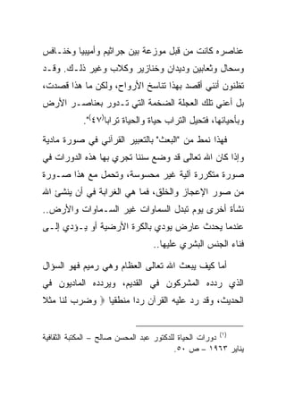 ‫ﻋﻨﺎﺼﺭﻩ ﻜﺎﻨﺕ ﻤﻥ ﻗﺒل ﻤﻭﺯﻋﺔ ﺒﻴﻥ ﺠﺭﺍﺜﻴﻡ ﻭﺃﻤﻴﺒﻴﺎ ﻭﺨﻨـﺎﻓﺱ‬
‫ﻭﺴﺤﺎل ﻭﺜﻌﺎﺒﻴﻥ ﻭﺩﻴﺩﺍﻥ ﻭﺨﻨﺎﺯﻴﺭ ﻭﻜﻼﺏ ﻭﻏﻴﺭ ﺫﻟـﻙ. ﻭﻗـﺩ‬
‫ﺘﻅﻨﻭﻥ ﺃﻨﻨﻲ ﺃﻗﺼﺩ ﺒﻬﺫﺍ ﺘﻨﺎﺴﺦ ﺍﻷﺭﻭﺍﺡ، ﻭﻟﻜﻥ ﻤﺎ ﻫﺫﺍ ﻗﺼﺩﺕ،‬
‫ﺒل ﺃﻋﻨﻲ ﺘﻠﻙ ﺍﻟﻌﺠﻠﺔ ﺍﻟﻀﺨﻤﺔ ﺍﻟﺘﻲ ﺘـﺩﻭﺭ ﺒﻌﻨﺎﺼـﺭ ﺍﻷﺭﺽ‬
            ‫ﻭﺒﺄﺤﻴﺎﺌﻬﺎ، ﻓﺘﺤﻴل ﺍﻟﺘﺭﺍﺏ ﺤﻴﺎﺓ ﻭﺍﻟﺤﻴﺎﺓ ﺘﺭﺍ ‪‬ﺎ)٧٤(".‬
                   ‫ﺒ‬
‫ﻓﻬﺫﺍ ﻨﻤﻁ ﻤﻥ "ﺍﻟﺒﻌﺙ" ﺒﺎﻟﺘﻌﺒﻴﺭ ﺍﻟﻘﺭﺁﻨﻲ ﻓﻲ ﺼﻭﺭﺓ ﻤﺎﺩﻴﺔ‬
‫ﻭﺇﺫﺍ ﻜﺎﻥ ﺍﷲ ﺘﻌﺎﻟﻰ ﻗﺩ ﻭﻀﻊ ﺴﻨ ﹰﺎ ﺘﺠﺭﻱ ﺒﻬﺎ ﻫﺫﻩ ﺍﻟﺩﻭﺭﺍﺕ ﻓﻲ‬
                         ‫ﻨ‬
‫ﺼﻭﺭﺓ ﻤﺘﻜﺭﺭﺓ ﺁﻟﻴﺔ ﻏﻴﺭ ﻤﺤﺴﻭﺴﺔ، ﻭﺘﺤﻤل ﻤﻊ ﻫﺫﺍ ﺼـﻭﺭﺓ‬
‫ﻤﻥ ﺼﻭﺭ ﺍﻹﻋﺠﺎﺯ ﻭﺍﻟﺨﻠﻕ، ﻓﻤﺎ ﻫﻲ ﺍﻟﻐﺭﺍﺒﺔ ﻓﻲ ﺃﻥ ﻴﻨﺸﺊ ﺍﷲ‬
‫ﻨﺸﺄﺓ ﺃﺨﺭﻯ ﻴﻭﻡ ﺘﺒﺩل ﺍﻟﺴﻤﺎﻭﺍﺕ ﻏﻴﺭ ﺍﻟﺴـﻤﺎﻭﺍﺕ ﻭﺍﻷﺭﺽ..‬
‫ﻋﻨﺩﻤﺎ ﻴﺤﺩﺙ ﻋﺎﺭﺽ ﻴﻭﺩﻱ ﺒﺎﻟﻜﺭﺓ ﺍﻷﺭﻀﻴﺔ ﺃﻭ ﻴـﺅﺩﻱ ﺇﻟـﻰ‬
                                 ‫ﻓﻨﺎﺀ ﺍﻟﺠﻨﺱ ﺍﻟﺒﺸﺭﻱ ﻋﻠﻴﻬﺎ..‬

‫ﺃﻤﺎ ﻜﻴﻑ ﻴﺒﻌﺙ ﺍﷲ ﺘﻌﺎﻟﻰ ﺍﻟﻌﻅﺎﻡ ﻭﻫﻲ ﺭﻤﻴﻡ ﻓﻬﻭ ﺍﻟﺴﺅﺍل‬
‫ﺍﻟﺫﻱ ﺭﺩﺩﻩ ﺍﻟﻤﺸﺭﻜﻭﻥ ﻓﻲ ﺍﻟﻘﺩﻴﻡ، ﻭﻴﺭﺩﺩﻩ ﺍﻟﻤﺎﺩﻴﻭﻥ ﻓﻲ‬
‫ﺍﻟﺤﺩﻴﺙ، ﻭﻗﺩ ﺭﺩ ﻋﻠﻴﻪ ﺍﻟﻘﺭﺁﻥ ﺭ ‪‬ﺍ ﻤﻨﻁﻘ ‪‬ﺎ ‪ ‬ﻭﻀﺭﺏ ﻟ ﹶﺎ ‪‬ﺜ ﹰ‬
‫‪    ‬ﹶﻨ ﻤ ﹶﻼ‬   ‫ﻴ‬       ‫ﺩ‬


‫)١( ﺩﻭﺭﺍﺕ ﺍﻟﺤﻴﺎﺓ ﻟﻠﺩﻜﺘﻭﺭ ﻋﺒﺩ ﺍﻟﻤﺤﺴﻥ ﺼﺎﻟﺢ – ﺍﻟﻤﻜﺘﺒﺔ ﺍﻟﺜﻘﺎﻓﻴﺔ‬
                                          ‫ﻴﻨﺎﻴﺭ ٣٦٩١ – ﺹ ٠٥.‬
 