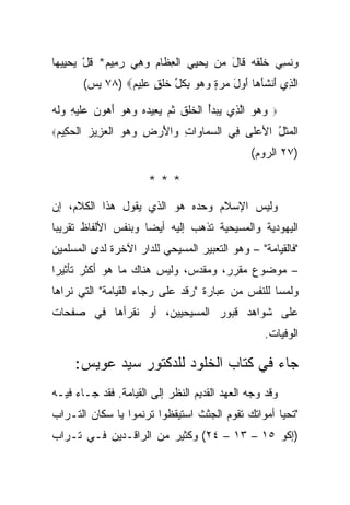 ‫‪‬ﻨ ِ ‪ ‬ﺨﻠﻘﻪ ﹶﺎل ‪‬ﻥ ﻴﺤ ِﻲ ﺍﻟ ِﻅﺎﻡ ﻭﻫﻲ ﺭ ِﻴﻡ* ﻗل ﻴﺤ ِﻴ ‪‬ﺎ‬
 ‫ﻭ ﹶﺴﻲ ﹶ ﹾ ﹶ ‪ ‬ﻗ َ ﻤ ‪ ‬ﻴ ﹾﻌ ﹶ ‪  ِ  ‬ﻤ ‪ ‬ﹸ ْ ‪ ‬ﻴ ﻬ‬
           ‫ﺍﻟ ِﻱ ﺃﻨﺸﺄ ‪‬ﺎ ﺃﻭل ﻤﺭﺓ ﻭﻫﻭ ﺒﻜ ﱢ ﺨﻠ ٍ ﻋِﻴﻡ‪ ٧٨) ‬ﻴﺱ(‬
                    ‫ﱠﺫ َ ﹾ ﹶَﻫ َ ‪ ِ    ٍ   َ ‬ﹸل ﹶ ﹾﻕ ‪‬ﻠ ‪‬‬

‫ﻭﻫﻭ ﺍﻟ ِﻱ ﻴﺒﺩﺃ ﺍﻟﺨﻠﻕ ﺜ ‪ ‬ﻴ ِﻴﺩﻩ ﻭﻫﻭ ﺃﻫﻭﻥ ‪‬ﻠﻴ ِ ﻭﻟﻪ‬
‫‪   ‬ﱠﺫ ‪ ُ  ‬ﹾ ﹶ ﹾ ﹶ ﹸﻡ ‪‬ﻌ ‪    َ     ‬ﻋﹶ ‪‬ﻪ ‪‬ﹶ ‪‬‬   ‫‪‬‬

‫ﺍﻟﺤ ِﻴﻡ‪‬‬
 ‫ﹾ ‪‬ﻜ ‪‬‬    ‫ﺍﻟﻤﺜل ﺍﻷﻋﹶﻰ ِﻲ ﺍﻟﺴ ‪‬ﺎ ‪‬ﺍﺕ ‪‬ﺍﻷﺭ ِ ﻭﻫﻭ ﺍﻟﻌﺯﻴﺯ‬
           ‫‪‬ﻤ ﻭ ِ ﻭ َ ‪ ‬ﺽ ‪   ‬ﹾ ‪ ِ ‬‬  ‫‪‬ﻠ ﻓ‬    ‫ﹾ ‪‬ﹶ ُ‬
                                                     ‫)٧٢ ﺍﻟﺭﻭﻡ(‬

                          ‫***‬
‫ﻭﻟﻴﺱ ﺍﻹﺴﻼﻡ ﻭﺤﺩﻩ ﻫﻭ ﺍﻟﺫﻱ ﻴﻘﻭل ﻫﺫﺍ ﺍﻟﻜﻼﻡ، ﺇﻥ‬
‫ﺍﻟﻴﻬﻭﺩﻴﺔ ﻭﺍﻟﻤﺴﻴﺤﻴﺔ ﺘﺫﻫﺏ ﺇﻟﻴﻪ ﺃﻴ ‪‬ﺎ ﻭﺒﻨﻔﺱ ﺍﻷﻟﻔﺎﻅ ﺘﻘﺭﻴ ‪‬ﺎ‬
 ‫ﺒ‬                    ‫ﻀ‬
‫"ﻓﺎﻟﻘﻴﺎﻤﺔ" – ﻭﻫﻭ ﺍﻟﺘﻌﺒﻴﺭ ﺍﻟﻤﺴﻴﺤﻲ ﻟﻠﺩﺍﺭ ﺍﻵﺨﺭﺓ ﻟﺩﻯ ﺍﻟﻤﺴﻠﻤﻴﻥ‬
‫– ﻤﻭﻀﻭﻉ ﻤﻘﺭﺭ، ﻭﻤﻘﺩﺱ، ﻭﻟﻴﺱ ﻫﻨﺎﻙ ﻤﺎ ﻫﻭ ﺃﻜﺜﺭ ﺘﺄﺜﻴ ‪‬ﺍ‬
 ‫ﺭ‬
‫ﻭﻟﻤ ‪‬ﺎ ﻟﻠﻨﻔﺱ ﻤﻥ ﻋﺒﺎﺭﺓ "ﺭﻗﺩ ﻋﻠﻰ ﺭﺠﺎﺀ ﺍﻟﻘﻴﺎﻤﺔ" ﺍﻟﺘﻲ ﻨﺭﺍﻫﺎ‬
                                                  ‫ﺴ‬
‫ﻋﻠﻰ ﺸﻭﺍﻫﺩ ﻗﺒﻭﺭ ﺍﻟﻤﺴﻴﺤﻴﻴﻥ، ﺃﻭ ﻨﻘﺭﺃﻫﺎ ﻓﻲ ﺼﻔﺤﺎﺕ‬
                                                         ‫ﺍﻟﻭﻓﻴﺎﺕ.‬

      ‫ﺠﺎﺀ ﻓﻲ ﻜﺘﺎﺏ ﺍﻟﺨﻠﻭﺩ ﻟﻠﺩﻜﺘﻭﺭ ﺴﻴﺩ ﻋﻭﻴﺱ:‬
‫ﻭﻗﺩ ﻭﺠﻪ ﺍﻟﻌﻬﺩ ﺍﻟﻘﺩﻴﻡ ﺍﻟﻨﻅﺭ ﺇﻟﻰ ﺍﻟﻘﻴﺎﻤﺔ. ﻓﻘﺩ ﺠـﺎﺀ ﻓﻴـﻪ‬
‫"ﺘﺤﻴﺎ ﺃﻤﻭﺍﺘﻙ ﺘﻘﻭﻡ ﺍﻟﺠﺜﺙ ﺍﺴﺘﻴﻘﻅﻭﺍ ﺘﺭﻨﻤﻭﺍ ﻴﺎ ﺴﻜﺎﻥ ﺍﻟﺘـﺭﺍﺏ‬
‫)ﺇﻜﻭ ٥١ – ٣١ – ٤٢( ﻭﻜﺜﻴﺭ ﻤﻥ ﺍﻟﺭﺍﻗـﺩﻴﻥ ﻓـﻲ ﺘـﺭﺍﺏ‬
 