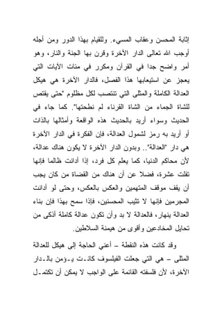 ‫ﺇﺜﺎﺒﺔ ﺍﻟﻤﺤﺴﻥ ﻭﻋﻘﺎﺏ ﺍﻟﻤﺴﻲﺀ. ﻭﻟﻠﻘﻴﺎﻡ ﺒﻬﺫﺍ ﺍﻟﺩﻭﺭ ﻭﻤﻥ ﺃﺠﻠﻪ‬
‫ﺃﻭﺠﺏ ﺍﷲ ﺘﻌﺎﻟﻰ ﺍﻟﺩﺍﺭ ﺍﻵﺨﺭﺓ ﻭﻗﺭﻥ ﺒﻬﺎ ﺍﻟﺠﻨﺔ ﻭﺍﻟﻨﺎﺭ، ﻭﻫﻭ‬
‫ﺃﻤﺭ ﻭﺍﻀﺢ ﺠ ‪‬ﺍ ﻓﻲ ﺍﻟﻘﺭﺁﻥ ﻭﻤﻜﺭﺭ ﻓﻲ ﻤﺌﺎﺕ ﺍﻵﻴﺎﺕ ﺍﻟﺘﻲ‬
                                    ‫ﺩ‬
‫ﻴﻌﺠﺯ ﻋﻥ ﺍﺴﺘﻴﻌﺎﺒﻬﺎ ﻫﺫﺍ ﺍﻟﻔﺼل، ﻓﺎﻟﺩﺍﺭ ﺍﻵﺨﺭﺓ ﻫﻲ ﻫﻴﻜل‬
‫ﺍﻟﻌﺩﺍﻟﺔ ﺍﻟﻜﺎﻤﻠﺔ ﻭﺍﻟﻤﺜﻠﻰ ﺍﻟﺘﻲ ﺘﻨﺘﺼﺏ ﻟﻜل ﻤﻅﻠﻭﻡ "ﺤﺘﻰ ﻴﻘﺘﺹ‬
‫ﻟﻠﺸﺎﺓ ﺍﻟﺠﻤﺎﺀ ﻤﻥ ﺍﻟﺸﺎﺓ ﺍﻟﻘﺭﻨﺎﺀ ﻟﻡ ﻨﻁﺤﺘﻬﺎ". ﻜﻤﺎ ﺠﺎﺀ ﻓﻲ‬
‫ﺍﻟﺤﺩﻴﺙ ﻭﺴﻭﺍﺀ ﺃﺭﻴﺩ ﺒﺎﻟﺤﺩﻴﺙ ﻫﺫﻩ ﺍﻟﻭﺍﻗﻌﺔ ﻭﺃﻤﺜﺎﻟﻬﺎ ﺒﺎﻟﺫﺍﺕ‬
‫ﺃﻭ ﺃﺭﻴﺩ ﺒﻪ ﺭﻤﺯ ﻟﺸﻤﻭل ﺍﻟﻌﺩﺍﻟﺔ، ﻓﺈﻥ ﺍﻟﻔﻜﺭﺓ ﻓﻲ ﺍﻟﺩﺍﺭ ﺍﻵﺨﺭﺓ‬
‫ﻫﻲ ﺩﺍﺭ "ﺍﻟﻌﺩﺍﻟﺔ".. ﻭﺒﺩﻭﻥ ﺍﻟﺩﺍﺭ ﺍﻵﺨﺭﺓ ﻻ ﻴﻜﻭﻥ ﻫﻨﺎﻙ ﻋﺩﺍﻟﺔ،‬
‫ﻷﻥ ﻤﺤﺎﻜﻡ ﺍﻟﺩﻨﻴﺎ، ﻜﻤﺎ ﻴﻌﻠﻡ ﻜل ﻓﺭﺩ، ﺇﺫﺍ ﺃﺩﺍﻨﺕ ﻅﺎﻟ ‪‬ﺎ ﻓﺈﻨﻬﺎ‬
       ‫ﻤ‬
‫ﺘﻔﻠﺕ ﻋﺸﺭﺓ، ﻓﻀﻼ ﻋﻥ ﺃﻥ ﻫﻨﺎﻙ ﻤﻥ ﺍﻟﻘﻀﺎﺓ ﻤﻥ ﻜﺎﻥ ﻴﺠﺏ‬
                                ‫ﹰ‬
‫ﺃﻥ ﻴﻘﻑ ﻤﻭﻗﻑ ﺍﻟﻤﺘﻬﻤﻴﻥ ﻭﺍﻟﻌﻜﺱ ﺒﺎﻟﻌﻜﺱ، ﻭﺤﺘﻰ ﻟﻭ ﺃﺩﺍﻨﺕ‬
‫ﺍﻟﻤﺠﺭﻤﻴﻥ ﻓﺈﻨﻬﺎ ﻻ ﺘﺜﻴﺏ ﺍﻟﻤﺤﺴﻨﻴﻥ، ﻓﺈﺫﺍ ﺴﻤﺢ ﺒﻬﺫﺍ ﻓﺈﻥ ﺒﻨﺎﺀ‬
‫ﺍﻟﻌﺩﺍﻟﺔ ﻴﻨﻬﺎﺭ، ﻓﺎﻟﻌﺩﺍﻟﺔ ﻻ ﺒﺩ ﻭﺃﻥ ﺘﻜﻭﻥ ﻋﺩﺍﻟﺔ ﻜﺎﻤﻠﺔ ﺃﺫﻜﻰ ﻤﻥ‬
              ‫ﺘﺤﺎﻴل ﺍﻟﻤﺨﺎﺩﻋﻴﻥ ﻭﺃﻗﻭﻯ ﻤﻥ ﻫﻴﻤﻨﺔ ﺍﻟﺴﻼﻁﻴﻥ.‬

‫ﻭﻗﺩ ﻜﺎﻨﺕ ﻫﺫﻩ ﺍﻟﻨﻘﻁﺔ – ﺃﻋﻨﻲ ﺍﻟﺤﺎﺠﺔ ﺇﻟﻰ ﻫﻴﻜل ﻟﻠﻌﺩﺍﻟﺔ‬
‫ﺍﻟﻤﺜﻠﻰ – ﻫﻲ ﺍﻟﺘﻲ ﺠﻌﻠﺕ ﺍﻟﻔﻴﻠﺴﻭﻑ ﻜﺎﻨـﺕ ﻴـﺅﻤﻥ ﺒﺎﻟـﺩﺍﺭ‬
‫ﺍﻵﺨﺭﺓ، ﻷﻥ ﻓﻠﺴﻔﺘﻪ ﺍﻟﻘﺎﺌﻤﺔ ﻋﻠﻰ ﺍﻟﻭﺍﺠﺏ ﻻ ﻴﻤﻜﻥ ﺃﻥ ﺘﻜﺘﻤـل‬
 