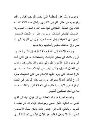 ‫ﺇﻻ ﺒﻭﺠﻭﺩ ﻤﺜل ﻫﺫﻩ ﺍﻟﻤﺤﻜﻤﺔ ﺍﻟﺘﻲ ﺘﺠﻌل ﻟﻠﻭﺍﺠﺏ ﻜﻴﺎ ﹰﺎ ﻭﻭﺍﻗ ‪‬ﺎ‬
 ‫ﻌ‬       ‫ﻨ‬
‫ﻴﺨﺭﺝ ﺒﻪ ﻤﻥ ﺇﻁﺎﺭ ﺍﻟﻔﺭﺽ ﺍﻟﻨﻅﺭﻱ. ﻭﺘﻤﺜل ﻫﺫﻩ ﺍﻟﻠﻔﺘﺔ ﻨﻘﻁـﺔ‬
‫ﺍﻟﺘﻘﺎﺀ ﺒﻴﻥ ﺍﻟﻤﺩﺨل ﺍﻟﻌﻘﻼﻨﻲ ﻟﻤﺅﻟـﻑ "ﻨﻘـﺩ ﺍﻟﻌﻘـل ﺍﻟﻤﺠـﺭﺩ"‬
‫ﻭﺍﻟﻤﺩﺨل ﺍﻹﻴﻤﺎﻨﻲ ﻟﻺﺴﻼﻡ. ﻭﺘﺒﺭﻫﻥ ﻋﻠﻰ ﺃﻥ ﺍﻟﺒﺤﺙ ﺍﻟﻤﺨﻠﺹ‬
‫ﺍﻷﻤﻴﻥ ﻋﻥ ﺍﻟﺤﻘﻴﻘﺔ ﻴﺠﻌل ﺃﺼﺤﺎﺒﻪ ﻴﺼﻠﻭﻥ ﻓﻲ ﺍﻟﻨﻬﺎﻴﺔ ﺇﻟﻴﻬـﺎ،‬
               ‫ﺤﺘﻰ ﻭﺇﻥ ﺍﺨﺘﻠﻔﺕ ﺴﺒﻠﻬﻡ ﻭﺃﺴﺎﻟﻴﺒﻬﻡ ﻭﻤﺩﺍﺨﻠﻬﻡ.‬
‫ﻭﻨﻭﺠﻪ ﺍﻻﻨﺘﺒﺎﻩ ﺇﻟﻰ ﻨﻘﻁﺔ ﻫﺎﻤﺔ ﻟﻠﻐﺎﻴﺔ، ﺇﻥ ﻓﻜـﺭﺓ ﺨﻠـﻭﺩ‬
‫ﺍﻟﺭﻭﺡ ﻜﺎﻨﺕ ﻓﻲ ﺒﻌﺽ ﺍﻟﺩﻴﺎﻨﺎﺕ ﻭﺍﻟﻤﻌﺘﻘﺩﺍﺕ – ﻫﻲ ﺍﻟﺘﻲ ﺃﺩﺕ‬
‫ﺇﻟﻰ ﻭﺠﻭﺩ ﺍﻟﺩﺍﺭ ﺍﻵﺨﺭﺓ، ﺒل ﻭﺇﻟﻰ ﻭﺠﻭﺩ ﺍﷲ ﺘﻌﺎﻟﻰ ﻜﻤﺎ ﺭﺃﻴﻨـﺎ‬
‫ﻓﻲ ﺍﻟﻔﺼل ﺍﻟﺴﺎﺒﻕ، ﻭﻟﻜﻥ ﺍﻷﻤﺭ ﻓﻲ ﺍﻹﺴﻼﻡ ﻤﺨﺘﻠـﻑ، ﻓـﺈﻥ‬
‫ﻓﻜﺭﺓ ﺍﻟﻌﺩﺍﻟﺔ ﺍﻟﺘﻲ ﻴﻘﻭﻡ ﻋﻠﻴﻬﺎ ﺍﻹﺴﻼﻡ ﻫﻲ ﺍﻟﺘﻲ ﺍﺴﺘﺘﺒﻌﺕ ﺨﻠﻭﺩ‬
‫ﺍﻟﺭﻭﺡ ﻟﺘﺄﺨﺫ ﺍﻟﻌﺩﺍﻟﺔ ﻤﺠﺭﺍﻫﺎ. ﻭﻤﻥ ﻫﻨﺎ ﺠﺎﺀ ﺍﻟﺘﺭﻜﻴﺯ ﻓﻲ ﺍﻟﺤﻴﺎﺓ‬
‫ﺍﻵﺨﺭﺓ ﻋﻠﻰ ﺍﻟﺜﻭﺍﺏ ﻭﺍﻟﻌﻘﺎﺏ، ﺃﻱ ﺍﻟﻌﺩﺍﻟﺔ ﺍﻟﺘﻲ ﻻ ﺘﻔﻠﺕ ﺃﺤـ ‪‬ﺍ‬
 ‫ﺩ‬
                             ‫ﺒﻤﺎ ﻓﻲ ﺫﻟﻙ ﺍﻟﻤﺴﻠﻤﻴﻥ ﺃﻨﻔﺴﻬﻡ.‬
‫ﻭﺘﺘﻀﺢ ﺃﻫﻤﻴﺔ ﻫﺫﻩ ﺍﻟﻤﻼﺤﻅﺔ ﻤﻥ ﺃﻥ ﺨﻴﺎل ﺍﻹﻨﺴﺎﻥ ﺍﻟﻘﺩﻴﻡ‬
‫ﺃﻅﻬﺭ ﻟﻪ ﺍﻟﺨﻠﻭﺩ ﻜﺄﻤل ﺃﺴﻤﻰ ﻭﻤﻭﺍﺼﻠﺔ ﻟﻠﺒﻘﺎﺀ ﺍﻟـﺫﻱ ﻗﻁﻌـﻪ‬
‫ﺍﻟﻤﻭﺕ. ﻭﺒﺎﻟﺘﺎﻟﻲ ﻗﺎﺩﻩ ﺇﻟﻰ ﺍﻹﻴﻤﺎﻥ ﺒﺎﷲ. ﻭﻟﻜﻥ ﺨﻴﺎل ﺍﻹﻨﺴـﺎﻥ‬
‫ﺍﻟﺤﺩﻴﺙ ﻗﺩ ﻻ ﻴﺠﻌل ﺍﻟﺨﻠﻭﺩ ﻫﻭ ﺍﻷﻤل ﺍﻷﺴﻤﻰ ﻟﻪ، ﻜﻤﺎ ﻜـﺎﻥ‬
 