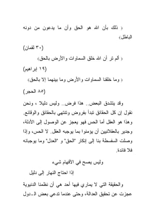 ‫ﺫﻟﻙ ﺒﺄﻥ ﺍﷲ ﻫﻭ ﺍﻟﺤﻕ ﻭﺃﻥ ﻤﺎ ﻴﺩﻋﻭﻥ ﻤﻥ ﺩﻭﻨﻪ‬             ‫‪‬‬

                                                 ‫ﺍﻟﺒﺎﻁل‪‬‬

‫)٠٣ ﻟﻘﻤﺎﻥ(‬
       ‫ﺒﺎﻟﺤﻕ‪‬‬   ‫ﺃﻟﻡ ﺘﺭ ﺃﻥ ﺍﷲ ﺨﻠﻕ ﺍﻟﺴﻤﺎﻭﺍﺕ ﻭﺍﻷﺭﺽ‬     ‫‪‬‬

‫)٩١ ﺇﺒﺭﺍﻫﻴﻡ(‬
  ‫ﺒﺎﻟﺤﻕ‪‬‬   ‫ﻭﻤﺎ ﺨﻠﻘﻨﺎ ﺍﻟﺴﻤﺎﻭﺍﺕ ﻭﺍﻷﺭﺽ ﻭﻤﺎ ﺒﻴﻨﻬﻤﺎ ﺇﻻ‬   ‫‪‬‬

‫)٥٨ ﺍﻟﺤﺠﺭ(‬

‫ﻭﻗﺩ ﻴﺘﺸﺩﻕ ﺍﻟﺒﻌﺽ.. ﻫﺫﺍ ﻓﺭﺽ.. ﻭﻟﻴﺱ ﺩﻟﻴﻼ ، ﻭﻨﺤﻥ‬
       ‫ﹰ‬
‫ﻨﻘﻭل ﺇﻥ ﻜل ﺍﻟﺤﻘﺎﺌﻕ ﺘﺒﺩﺃ ﺒﻔﺭﻭﺽ ﻭﺘﻨﺘﻬﻲ ﺒﺎﻟﺤﻘﺎﺌﻕ ﻭﺍﻟﻭﻗﺎﺌﻊ.‬
‫ﻭﻫﺫﺍ ﻫﻭ ﺍﻟﻌﻘل ﺃﻤﺎ ﺍﻟﺤﺱ ﻓﻬﻭ ﻴﻌﺠﺯ ﻋﻥ ﺍﻟﻭﺼﻭل ﺇﻟﻰ ﺍﻷﺩﻟﺔ،‬
‫ﻭﺠﺩﻴﺭ ﺒﺎﻟﻌﻘﻼﻨﻴﻴﻥ ﺃﻥ ﻴﺅﻤﻨﻭﺍ ﺒﻤﺎ ﻴﻭﺠﺒﻪ ﺍﻟﻌﻘل. ﻻ ﺍﻟﺤﺱ، ﻭﺇﺫﺍ‬
‫ﻭﺼﻠﺕ ﺍﻟﺴﻔﺴﻁﺔ ﺒﻨﺎ ﺇﻟﻰ ﺇﻨﻜﺎﺭ "ﺍﻟﺤﻕ" ﻭ "ﺍﻟﻌﺩل" ﻭﻤﺎ ﻴﻭﺠﺒﺎﻨﻪ‬
                                               ‫ﻓﻼ ﻓﺎﺌﺩﺓ.‬

                ‫ﻭﻟﻴﺱ ﻴﺼﺢ ﻓﻲ ﺍﻷﻓﻬﺎﻡ ﺸﻲﺀ‬
   ‫ﺇﺫﺍ ﺍﺤﺘﺎﺝ ﺍﻟﻨﻬﺎﺭ ﺇﻟﻰ ﺩﻟﻴل‬

‫ﻭﺍﻟﺤﻘﻴﻘﺔ ﺍﻟﺘﻲ ﻻ ﻴﻤﺎﺭﻱ ﻓﻴﻬﺎ ﺃﺤﺩ ﻫﻲ ﺃﻥ ﻨﻅﻤﻨﺎ ﺍﻟﺩﻨﻴﻭﻴﺔ‬
‫ﻋﺠﺯﺕ ﻋﻥ ﺘﺤﻘﻴﻕ ﺍﻟﻌﺩﺍﻟﺔ، ﻭﺤﺘﻰ ﻋﻨﺩﻤﺎ ﺘﺩﻋﻲ ﺒﻌﺽ ﺍﻟـﺩﻭل‬
 