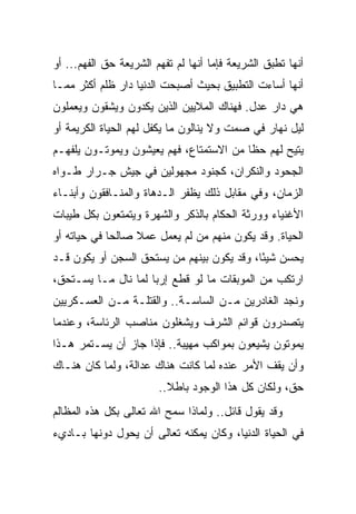 ‫ﺃﻨﻬﺎ ﺘﻁﺒﻕ ﺍﻟﺸﺭﻴﻌﺔ ﻓﺈﻤﺎ ﺃﻨﻬﺎ ﻟﻡ ﺘﻔﻬﻡ ﺍﻟﺸﺭﻴﻌﺔ ﺤﻕ ﺍﻟﻔﻬﻡ... ﺃﻭ‬
‫ﺃﻨﻬﺎ ﺃﺴﺎﺀﺕ ﺍﻟﺘﻁﺒﻴﻕ ﺒﺤﻴﺙ ﺃﺼﺒﺤﺕ ﺍﻟﺩﻨﻴﺎ ﺩﺍﺭ ﻅﻠﻡ ﺃﻜﺜﺭ ﻤﻤـﺎ‬
‫ﻫﻲ ﺩﺍﺭ ﻋﺩل. ﻓﻬﻨﺎﻙ ﺍﻟﻤﻼﻴﻴﻥ ﺍﻟﺫﻴﻥ ﻴﻜﺩﻭﻥ ﻭﻴﺸﻘﻭﻥ ﻭﻴﻌﻤﻠﻭﻥ‬
‫ﻟﻴل ﻨﻬﺎﺭ ﻓﻲ ﺼﻤﺕ ﻭﻻ ﻴﻨﺎﻟﻭﻥ ﻤﺎ ﻴﻜﻔل ﻟﻬﻡ ﺍﻟﺤﻴﺎﺓ ﺍﻟﻜﺭﻴﻤﺔ ﺃﻭ‬
‫ﻴﺘﻴﺢ ﻟﻬﻡ ﺤ ﹰﺎ ﻤﻥ ﺍﻻﺴﺘﻤﺘﺎﻉ، ﻓﻬﻡ ﻴﻌﻴﺸﻭﻥ ﻭﻴﻤﻭﺘـﻭﻥ ﻴﻠﻔﻬـﻡ‬
                                         ‫ﻅ‬
‫ﺍﻟﺠﺤﻭﺩ ﻭﺍﻟﻨﻜﺭﺍﻥ، ﻜﺠﻨﻭﺩ ﻤﺠﻬﻭﻟﻴﻥ ﻓﻲ ﺠﻴﺵ ﺠـﺭﺍﺭ ﻁـﻭﺍﻩ‬
‫ﺍﻟﺯﻤﺎﻥ، ﻭﻓﻲ ﻤﻘﺎﺒل ﺫﻟﻙ ﻴﻅﻔﺭ ﺍﻟـﺩﻫﺎﺓ ﻭﺍﻟﻤﻨـﺎﻓﻘﻭﻥ ﻭﺃﺒﻨـﺎﺀ‬
‫ﺍﻷﻏﻨﻴﺎﺀ ﻭﻭﺭﺜﺔ ﺍﻟﺤﻜﺎﻡ ﺒﺎﻟﺫﻜﺭ ﻭﺍﻟﺸﻬﺭﺓ ﻭﻴﺘﻤﺘﻌﻭﻥ ﺒﻜل ﻁﻴﺒﺎﺕ‬
‫ﺍﻟﺤﻴﺎﺓ. ﻭﻗﺩ ﻴﻜﻭﻥ ﻤﻨﻬﻡ ﻤﻥ ﻟﻡ ﻴﻌﻤل ﻋﻤﻼ ﺼﺎﻟ ‪‬ﺎ ﻓﻲ ﺤﻴﺎﺘﻪ ﺃﻭ‬
             ‫ﺤ‬     ‫ﹰ‬
‫ﻴﺤﺴﻥ ﺸﻴ ًﺎ، ﻭﻗﺩ ﻴﻜﻭﻥ ﺒﻴﻨﻬﻡ ﻤﻥ ﻴﺴﺘﺤﻕ ﺍﻟﺴﺠﻥ ﺃﻭ ﻴﻜﻭﻥ ﻗـﺩ‬
                                            ‫ﺌ‬
‫ﺍﺭﺘﻜﺏ ﻤﻥ ﺍﻟﻤﻭﺒﻘﺎﺕ ﻤﺎ ﻟﻭ ﻗﻁﻊ ﺇﺭ ‪‬ﺎ ﻟﻤﺎ ﻨﺎل ﻤـﺎ ﻴﺴـﺘﺤﻕ،‬
                     ‫ﺒ‬
‫ﻭﻨﺠﺩ ﺍﻟﻐﺎﺩﺭﻴﻥ ﻤـﻥ ﺍﻟﺴﺎﺴـﺔ.. ﻭﺍﻟﻘﺘﻠـﺔ ﻤـﻥ ﺍﻟﻌﺴـﻜﺭﻴﻴﻥ‬
‫ﻴﺘﺼﺩﺭﻭﻥ ﻗﻭﺍﺌﻡ ﺍﻟﺸﺭﻑ ﻭﻴﺸﻐﻠﻭﻥ ﻤﻨﺎﺼﺏ ﺍﻟﺭﺌﺎﺴﺔ، ﻭﻋﻨﺩﻤﺎ‬
‫ﻴﻤﻭﺘﻭﻥ ﻴﺸﻴﻌﻭﻥ ﺒﻤﻭﺍﻜﺏ ﻤﻬﻴﺒﺔ.. ﻓﺈﺫﺍ ﺠﺎﺯ ﺃﻥ ﻴﺴـﺘﻤﺭ ﻫـﺫﺍ‬
‫ﻭﺃﻥ ﻴﻘﻑ ﺍﻷﻤﺭ ﻋﻨﺩﻩ ﻟﻤﺎ ﻜﺎﻨﺕ ﻫﻨﺎﻙ ﻋﺩﺍﻟﺔ، ﻭﻟﻤﺎ ﻜﺎﻥ ﻫﻨـﺎﻙ‬
                        ‫ﺤﻕ، ﻭﻟﻜﺎﻥ ﻜل ﻫﺫﺍ ﺍﻟﻭﺠﻭﺩ ﺒﺎﻁﻼ..‬
                          ‫ﹰ‬
‫ﻭﻗﺩ ﻴﻘﻭل ﻗﺎﺌل.. ﻭﻟﻤﺎﺫﺍ ﺴﻤﺢ ﺍﷲ ﺘﻌﺎﻟﻰ ﺒﻜل ﻫﺫﻩ ﺍﻟﻤﻅﺎﻟﻡ‬
‫ﻓﻲ ﺍﻟﺤﻴﺎﺓ ﺍﻟﺩﻨﻴﺎ، ﻭﻜﺎﻥ ﻴﻤﻜﻨﻪ ﺘﻌﺎﻟﻰ ﺃﻥ ﻴﺤﻭل ﺩﻭﻨﻬﺎ ﺒـﺎﺩﻱﺀ‬
 