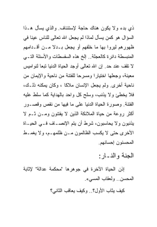 ‫ﺫﻱ ﺒﺩﺀ ﻭﻻ ﻴﻜﻭﻥ ﻫﻨﺎﻙ ﺤﺎﺠﺔ ﻹﺴﺘﺌﻨﺎﻑ. ﻭﺍﻟﺫﻱ ﻴﺴﺄل ﻫـﺫﺍ‬
‫ﺍﻟﺴﺅﺍل ﻫﻭ ﻜﻤﻥ ﻴﺴﺄل ﻟﻤﺎﺫﺍ ﻟﻡ ﻴﺠﻌل ﺍﷲ ﺘﻌﺎﻟﻰ ﻟﻠﻨﺎﺱ ﻋﻴ ﹰﺎ ﻓﻲ‬
    ‫ﻨ‬
‫ﻅﻬﻭﺭﻫﻡ ﻟﻴﺭﻭﺍ ﺒﻬﺎ ﻤﺎ ﺨﻠﻔﻬﻡ ﺃﻭ ﻴﺠﻌل ﺒـﺩﻻ ﻤـﻥ ﺃﻗـﺩﺍﻤﻬﻡ‬
             ‫ﹰ‬
‫ﺍﻟﻤﻨﺒﺴﻁﺔ ﺩﺍﺌﺭﺓ ﻜﺎﻟﻌﺠﻠﺔ.. ﺇﻟﺦ ﻫﺫﻩ ﺍﻟﺴﻔﺴﻁﺎﺕ ﻭﺍﻷﺴﺌﻠﺔ ﺍﻟﺘـﻲ‬
‫ﻻ ﺘﻘﻑ ﻋﻨﺩ ﺤﺩ. ﺇﻥ ﺍﷲ ﺘﻌﺎﻟﻰ ﺃﻭﺠﺩ ﺍﻟﺤﻴﺎﺓ ﺍﻟﺩﻨﻴﺎ ﺘﺒ ‪‬ﺎ ﻟﻨﻭﺍﻤﻴﺱ‬
         ‫ﻌ‬
‫ﻤﻌﻴﻨﺔ، ﻭﺠﻌﻠﻬﺎ ﺍﺨﺘﻴﺎ ‪‬ﺍ ﻭﻤﺴﺭ ‪‬ﺎ ﻟﻠﻔﺘﻨﺔ ﻤﻥ ﻨﺎﺤﻴﺔ ﻭﺍﻹﻴﻤﺎﻥ ﻤﻥ‬
                            ‫ﺤ‬       ‫ﺭ‬
‫ﻨﺎﺤﻴﺔ ﺃﺨﺭﻯ. ﻭﻟﻡ ﻴﺠﻌل ﺍﻹﻨﺴﺎﻥ ﻤﻼ ﹰﺎ ، ﻭﻜﺎﻥ ﻴﻤﻜﻨﻪ ﺫﻟـﻙ،‬
                    ‫ﻜ‬
‫ﻓﻼ ﻴﺨﻁﺊ ﻭﻻ ﻴﺫﻨﺏ، ﻭﺴﻠﺢ ﻜل ﻭﺍﺤﺩ ﺒﺎﻟﻬﺩﺍﻴﺔ ﻜﻤﺎ ﺴﻠﻁ ﻋﻠﻴﻪ‬
‫ﺍﻟﻔﺘﻨﺔ. ﻭﺼﻭﺭﺓ ﺍﻟﺤﻴﺎﺓ ﺍﻟﺩﻨﻴﺎ ﻋﻠﻰ ﻤﺎ ﻓﻴﻬﺎ ﻤﻥ ﻨﻘﺹ ﻭﻗﺼـﻭﺭ‬
‫ﺃﻜﺜﺭ ﺭﻭﻋﺔ ﻤﻥ ﺤﻴﺎﺓ ﺍﻟﻤﻼﺌﻜﺔ ﺍﻟﺫﻴﻥ ﻻ ﻴﻔﺘﻨﻭﻥ ﻭﻤـﻥ ﺜـﻡ ﻻ‬
‫ﻴﺫﻨﺒﻭﻥ ﻭﻻ ﻴﺤﺎﺴﺒﻭﻥ، ﺸﺭﻁ ﺃﻥ ﻴﺘﻡ ﺍﻹﻨﺼـﺎﻑ ﻓـﻲ ﺍﻟﺤﻴـﺎﺓ‬
‫ﺍﻷﺨﺭﻯ ﺤﺘﻰ ﻻ ﻴﻜﺴﺏ ﺍﻟﻅﺎﻟﻤﻭﻥ ﻤـﻥ ﻅﻠﻤﻬـﻡ، ﻭﻻ ﻴﻐﻤـﻁ‬
                                       ‫ﺍﻟﻤﺤﺴﻨﻭﻥ ﺇﺤﺴﺎﻨﻬﻡ.‬

                                       ‫ﺍﻟﺠﻨﺔ ﻭﺍﻟﻨـﺎﺭ:‬
‫ﺇﺫﻥ ﺍﻟﺤﻴﺎﺓ ﺍﻵﺨﺭﺓ ﻓﻲ ﺠﻭﻫﺭﻫﺎ "ﻤﺤﻜﻤﺔ ﻋﺩﺍﻟﺔ" ﻹﺜﺎﺒﺔ‬
                                ‫ﺍﻟﻤﺤﺴﻥ.. ﻭﻟﻌﻘﺎﺏ ﺍﻟﻤﺴﻲﺀ.‬

              ‫ﻜﻴﻑ ﻴﺜﺎﺏ ﺍﻷﻭل؟.. ﻭﻜﻴﻑ ﻴﻌﺎﻗﺏ ﺍﻟﺜﺎﻨﻲ؟‬
 
