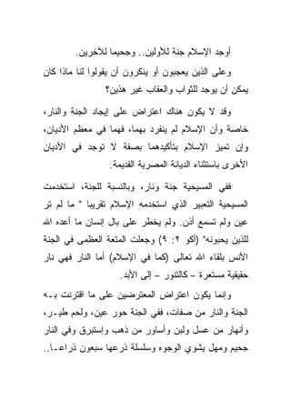 ‫ﺃﻭﺠﺩ ﺍﻹﺴﻼﻡ ﺠﻨﺔ ﻟﻸﻭﻟﻴﻥ.. ﻭﺠﺤﻴ ‪‬ﺎ ﻟﻶﺨﺭﻴﻥ.‬
                 ‫ﻤ‬
‫ﻭﻋﻠﻰ ﺍﻟﺫﻴﻥ ﻴﻌﺠﺒﻭﻥ ﺃﻭ ﻴﻨﻜﺭﻭﻥ ﺃﻥ ﻴﻘﻭﻟﻭﺍ ﻟﻨﺎ ﻤﺎﺫﺍ ﻜﺎﻥ‬
                ‫ﻴﻤﻜﻥ ﺃﻥ ﻴﻭﺠﺩ ﻟﻠﺜﻭﺍﺏ ﻭﺍﻟﻌﻘﺎﺏ ﻏﻴﺭ ﻫﺫﻴﻥ؟‬

‫ﻭﻗﺩ ﻻ ﻴﻜﻭﻥ ﻫﻨﺎﻙ ﺍﻋﺘﺭﺍﺽ ﻋﻠﻰ ﺇﻴﺠﺎﺩ ﺍﻟﺠﻨﺔ ﻭﺍﻟﻨﺎﺭ،‬
‫ﺨﺎﺼﺔ ﻭﺃﻥ ﺍﻹﺴﻼﻡ ﻟﻡ ﻴﻨﻔﺭﺩ ﺒﻬﻤﺎ، ﻓﻬﻤﺎ ﻓﻲ ﻤﻌﻅﻡ ﺍﻷﺩﻴﺎﻥ،‬
‫ﻭﺇﻥ ﺘﻤﻴﺯ ﺍﻹﺴﻼﻡ ﺒﺘﺄﻜﻴﺩﻫﻤﺎ ﺒﺼﻔﺔ ﻻ ﺘﻭﺠﺩ ﻓﻲ ﺍﻷﺩﻴﺎﻥ‬
                 ‫ﺍﻷﺨﺭﻯ ﺒﺎﺴﺘﺜﻨﺎﺀ ﺍﻟﺩﻴﺎﻨﺔ ﺍﻟﻤﺼﺭﻴﺔ ﺍﻟﻘﺩﻴﻤﺔ.‬

‫ﻓﻔﻲ ﺍﻟﻤﺴﻴﺤﻴﺔ ﺠﻨﺔ ﻭﻨﺎﺭ، ﻭﺒﺎﻟﻨﺴﺒﺔ ﻟﻠﺠﻨﺔ، ﺍﺴﺘﺨﺩﻤﺕ‬
‫ﺍﻟﻤﺴﻴﺤﻴﺔ ﺍﻟﺘﻌﺒﻴﺭ ﺍﻟﺫﻱ ﺍﺴﺘﺨﺩﻤﻪ ﺍﻹﺴﻼﻡ ﺘﻘﺭﻴ ‪‬ﺎ " ﻤﺎ ﻟﻡ ﺘﺭ‬
            ‫ﺒ‬
‫ﻋﻴﻥ ﻭﻟﻡ ﺘﺴﻤﻊ ﺃﺫﻥ. ﻭﻟﻡ ﻴﺨﻁﺭ ﻋﻠﻰ ﺒﺎل ﺇﻨﺴﺎﻥ ﻤﺎ ﺃﻋﺩﻩ ﺍﷲ‬
‫ﻟﻠﺫﻴﻥ ﻴﺤﺒﻭﻨﻪ" )ﺃﻜﻭ ٢: ٩( ﻭﺠﻌﻠﺕ ﺍﻟﻤﺘﻌﺔ ﺍﻟﻌﻅﻤﻰ ﻓﻲ ﺍﻟﺠﻨﺔ‬
‫ﺍﻷﻨﺱ ﺒﻠﻘﺎﺀ ﺍﷲ ﺘﻌﺎﻟﻰ )ﻜﻤﺎ ﻓﻲ ﺍﻹﺴﻼﻡ( ﺃﻤﺎ ﺍﻟﻨﺎﺭ ﻓﻬﻲ ﻨﺎﺭ‬
                    ‫ﺤﻘﻴﻘﻴﺔ ﻤﺴﺘﻌﺭﺓ – ﻜﺎﻟﺘﻨﻭﺭ – ﺇﻟﻰ ﺍﻷﺒﺩ.‬
‫ﻭﺇﻨﻤﺎ ﻴﻜﻭﻥ ﺍﻋﺘﺭﺍﺽ ﺍﻟﻤﻌﺘﺭﻀﻴﻥ ﻋﻠﻰ ﻤﺎ ﺍﻗﺘﺭﻨﺕ ﺒـﻪ‬
‫ﺍﻟﺠﻨﺔ ﻭﺍﻟﻨﺎﺭ ﻤﻥ ﺼﻔﺎﺕ، ﻓﻔﻲ ﺍﻟﺠﻨﺔ ﺤﻭﺭ ﻋﻴﻥ، ﻭﻟﺤﻡ ﻁﻴـﺭ،‬
‫ﻭﺃﻨﻬﺎﺭ ﻤﻥ ﻋﺴل ﻭﻟﺒﻥ ﻭﺃﺴﺎﻭﺭ ﻤﻥ ﺫﻫﺏ ﻭﺇﺴﺘﺒﺭﻕ ﻭﻓﻲ ﺍﻟﻨﺎﺭ‬
‫ﺠﺤﻴﻡ ﻭﻤﻬل ﻴﺸﻭﻱ ﺍﻟﻭﺠﻭﻩ ﻭﺴﻠﺴﻠﺔ ﺫﺭﻋﻬﺎ ﺴﺒﻌﻭﻥ ﺫﺭﺍ ‪‬ـﺎ..‬
    ‫ﻋ‬
 