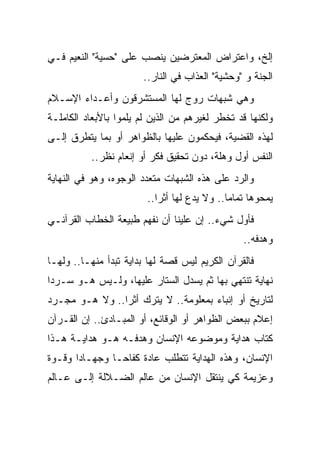 ‫ﺇﻟﺦ، ﻭﺍﻋﺘﺭﺍﺽ ﺍﻟﻤﻌﺘﺭﻀﻴﻥ ﻴﻨﺼﺏ ﻋﻠﻰ "ﺤﺴﻴﺔ" ﺍﻟﻨﻌﻴﻡ ﻓـﻲ‬
                       ‫ﺍﻟﺠﻨﺔ ﻭ "ﻭﺤﺸﻴﺔ" ﺍﻟﻌﺫﺍﺏ ﻓﻲ ﺍﻟﻨﺎﺭ..‬
‫ﻭﻫﻲ ﺸﺒﻬﺎﺕ ﺭﻭﺝ ﻟﻬﺎ ﺍﻟﻤﺴﺘﺸﺭﻗﻭﻥ ﻭﺃﻋـﺩﺍﺀ ﺍﻹﺴـﻼﻡ‬
‫ﻭﻟﻜﻨﻬﺎ ﻗﺩ ﺘﺨﻁﺭ ﻟﻐﻴﺭﻫﻡ ﻤﻥ ﺍﻟﺫﻴﻥ ﻟﻡ ﻴﻠﻤﻭﺍ ﺒﺎﻷﺒﻌﺎﺩ ﺍﻟﻜﺎﻤﻠـﺔ‬
‫ﻟﻬﺫﻩ ﺍﻟﻘﻀﻴﺔ، ﻓﻴﺤﻜﻤﻭﻥ ﻋﻠﻴﻬﺎ ﺒﺎﻟﻅﻭﺍﻫﺭ ﺃﻭ ﺒﻤﺎ ﻴﺘﻁﺭﻕ ﺇﻟـﻰ‬
          ‫ﺍﻟﻨﻔﺱ ﺃﻭل ﻭﻫﻠﺔ، ﺩﻭﻥ ﺘﺤﻘﻴﻕ ﻓﻜﺭ ﺃﻭ ﺇﻨﻌﺎﻡ ﻨﻅﺭ..‬
‫ﻭﺍﻟﺭﺩ ﻋﻠﻰ ﻫﺫﻩ ﺍﻟﺸﺒﻬﺎﺕ ﻤﺘﻌﺩﺩ ﺍﻟﻭﺠﻭﻩ، ﻭﻫﻭ ﻓﻲ ﺍﻟﻨﻬﺎﻴﺔ‬
                        ‫ﻴﻤﺤﻭﻫﺎ ﺘﻤﺎ ‪‬ﺎ.. ﻭﻻ ﻴﺩﻉ ﻟﻬﺎ ﺃﺜ ‪‬ﺍ..‬
                           ‫ﺭ‬                  ‫ﻤ‬
‫ﻓﺄﻭل ﺸﻲﺀ.. ﺇﻥ ﻋﻠﻴﻨﺎ ﺃﻥ ﻨﻔﻬﻡ ﻁﺒﻴﻌﺔ ﺍﻟﺨﻁﺎﺏ ﺍﻟﻘﺭﺁﻨـﻲ‬
                                                  ‫ﻭﻫﺩﻓﻪ..‬
‫ﻓﺎﻟﻘﺭﺁﻥ ﺍﻟﻜﺭﻴﻡ ﻟﻴﺱ ﻗﺼﺔ ﻟﻬﺎ ﺒﺩﺍﻴﺔ ﺘﺒﺩﺃ ﻤﻨﻬـﺎ.. ﻭﻟﻬـﺎ‬
‫ﻨﻬﺎﻴﺔ ﺘﻨﺘﻬﻲ ﺒﻬﺎ ﺜﻡ ﻴﺴﺩل ﺍﻟﺴﺘﺎﺭ ﻋﻠﻴﻬﺎ، ﻭﻟـﻴﺱ ﻫـﻭ ﺴـﺭ ‪‬ﺍ‬
 ‫ﺩ‬
‫ﻟﺘﺎﺭﻴﺦ ﺃﻭ ﺇﻨﺒﺎﺀ ﺒﻤﻌﻠﻭﻤﺔ.. ﻻ ﻴﺘﺭﻙ ﺃﺜ ‪‬ﺍ.. ﻭﻻ ﻫـﻭ ﻤﺠـﺭﺩ‬
                ‫ﺭ‬                     ‫‪‬‬
‫ﺇﻋﻼﻡ ﺒﺒﻌﺽ ﺍﻟﻅﻭﺍﻫﺭ ﺃﻭ ﺍﻟﻭﻗﺎﺌﻊ، ﺃﻭ ﺍﻟﻤﺒـﺎﺩﺉ.. ﺇﻥ ﺍﻟﻘـﺭﺁﻥ‬
‫ﻜﺘﺎﺏ ﻫﺩﺍﻴﺔ ﻭﻤﻭﻀﻭﻋﻪ ﺍﻹﻨﺴﺎﻥ ﻭﻫﺩﻓـﻪ ﻫـﻭ ﻫﺩﺍﻴـﺔ ﻫـﺫﺍ‬
‫ﺍﻹﻨﺴﺎﻥ، ﻭﻫﺫﻩ ﺍﻟﻬﺩﺍﻴﺔ ﺘﺘﻁﻠﺏ ﻋﺎﺩﺓ ﻜﻔﺎ ‪‬ـﺎ ﻭﺠﻬـﺎ ‪‬ﺍ ﻭﻗـﻭﺓ‬
       ‫ﺩ‬         ‫ﺤ‬
‫ﻭﻋﺯﻴﻤﺔ ﻜﻲ ﻴﻨﺘﻘل ﺍﻹﻨﺴﺎﻥ ﻤﻥ ﻋﺎﻟﻡ ﺍﻟﻀـﻼﻟﺔ ﺇﻟـﻰ ﻋـﺎﻟﻡ‬
 