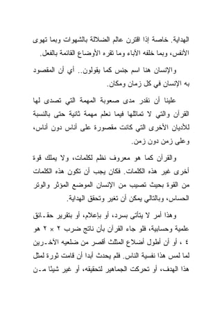 ‫ﺍﻟﻬﺩﺍﻴﺔ. ﺨﺎﺼﺔ ﺇﺫﺍ ﺍﻗﺘﺭﻥ ﻋﺎﻟﻡ ﺍﻟﻀﻼﻟﺔ ﺒﺎﻟﺸﻬﻭﺍﺕ ﻭﺒﻤﺎ ﺘﻬﻭﻯ‬
  ‫ﺍﻷﻨﻔﺱ، ﻭﺒﻤﺎ ﺨﻠﻔﻪ ﺍﻵﺒﺎﺀ ﻭﻤﺎ ﺘﻘﺭﻩ ﺍﻷﻭﻀﺎﻉ ﺍﻟﻘﺎﺌﻤﺔ ﺒﺎﻟﻔﻌل.‬

‫ﻭﺍﻹﻨﺴﺎﻥ ﻫﻨﺎ ﺍﺴﻡ ﺠﻨﺱ ﻜﻤﺎ ﻴﻘﻭﻟﻭﻥ.. ﺃﻱ ﺃﻥ ﺍﻟﻤﻘﺼﻭﺩ‬
                          ‫ﺒﻪ ﺍﻹﻨﺴﺎﻥ ﻓﻲ ﻜل ﺯﻤﺎﻥ ﻭﻤﻜﺎﻥ.‬

‫ﻋﻠﻴﻨﺎ ﺃﻥ ﻨﻘﺩﺭ ﻤﺩﻯ ﺼﻌﻭﺒﺔ ﺍﻟﻤﻬﻤﺔ ﺍﻟﺘﻲ ﺘﺼﺩﻯ ﻟﻬﺎ‬
‫ﺍﻟﻘﺭﺁﻥ ﻭﺍﻟﺘﻲ ﻻ ﺘﻤﺎﺜﻠﻬﺎ ﻓﻴﻤﺎ ﻨﻌﻠﻡ ﻤﻬﻤﺔ ﺜﺎﻨﻴﺔ ﺤﺘﻰ ﺒﺎﻟﻨﺴﺒﺔ‬
‫ﻟﻸﺩﻴﺎﻥ ﺍﻷﺨﺭﻯ ﺍﻟﺘﻲ ﻜﺎﻨﺕ ﻤﻘﺼﻭﺭﺓ ﻋﻠﻰ ﺃﻨﺎﺱ ﺩﻭﻥ ﺃﻨﺎﺱ،‬
                                   ‫ﻭﻋﻠﻰ ﺯﻤﻥ ﺩﻭﻥ ﺯﻤﻥ.‬

‫ﻭﺍﻟﻘﺭﺁﻥ ﻜﻤﺎ ﻫﻭ ﻤﻌﺭﻭﻑ ﻨﻅﻡ ﻟﻜﻠﻤﺎﺕ، ﻭﻻ ﻴﻤﻠﻙ ﻗﻭﺓ‬
‫ﺃﺨﺭﻯ ﻏﻴﺭ ﻫﺫﻩ ﺍﻟﻜﻠﻤﺎﺕ. ﻓﻜﺎﻥ ﻴﺠﺏ ﺃﻥ ﺘﻜﻭﻥ ﻫﺫﻩ ﺍﻟﻜﻠﻤﺎﺕ‬
‫ﻤﻥ ﺍﻟﻘﻭﺓ ﺒﺤﻴﺙ ﺘﺼﻴﺏ ﻤﻥ ﺍﻹﻨﺴﺎﻥ ﺍﻟﻤﻭﻀﻊ ﺍﻟﻤﺅﺜﺭ ﻭﺍﻟﻭﺘﺭ‬
            ‫ﺍﻟﺤﺴﺎﺱ، ﻭﺒﺎﻟﺘﺎﻟﻲ ﻴﻤﻜﻥ ﺃﻥ ﺘﻐﻴﺭ ﻭﺘﺤﻘﻕ ﺍﻟﻬﺩﺍﻴﺔ.‬

‫ﻭﻫﺫﺍ ﺃﻤﺭ ﻻ ﻴﺘﺄﺘﻰ ﺒﺴﺭﺩ، ﺃﻭ ﺒﺈﻋﻼﻡ، ﺃﻭ ﺒﺘﻘﺭﻴﺭ ﺤﻘـﺎﺌﻕ‬
‫ﻋﻠﻤﻴﺔ ﻭﺤﺴﺎﺒﻴﺔ، ﻓﻠﻭ ﺠﺎﺀ ﺍﻟﻘﺭﺁﻥ ﺒﺄﻥ ﻨﺎﺘﺞ ﻀﺭﺏ ٢ × ٢ ﻫﻭ‬
‫٤ ، ﺃﻭ ﺃﻥ ﺃﻁﻭل ﺃﻀﻼﻉ ﺍﻟﻤﺜﻠﺙ ﺃﻗﺼﺭ ﻤﻥ ﻀﻠﻌﻴﻪ ﺍﻵﺨـﺭﻴﻥ‬
‫ﻟﻤﺎ ﻟﻤﺱ ﻫﺫﺍ ﻨﻔﺴﻴﺔ ﺍﻟﻨﺎﺱ. ﻓﻠﻡ ﻴﺤﺩﺙ ﺃﺒ ‪‬ﺍ ﺃﻥ ﻗﺎﻤﺕ ﺜﻭﺭﺓ ﻟﻤﺜل‬
                   ‫ﺩ‬
‫ﻫﺫﺍ ﺍﻟﻬﺩﻑ، ﺃﻭ ﺘﺤﺭﻜﺕ ﺍﻟﺠﻤﺎﻫﻴﺭ ﻟﺘﺤﻘﻴﻘﻪ، ﺃﻭ ﻏﻴﺭ ﺸﻴ ًﺎ ﻤـﻥ‬
     ‫ﺌ‬
 