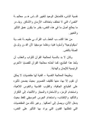 ‫ﻨﻔﺴﻴﺔ ﺍﻟﻨﺎﺱ، ﻓﺎﻟﻤﺩﺨل ﺍﻟﻭﺤﻴﺩ ﻟﺘﻐﻴﻴﺭ ﺍﻟﻨـﺎﺱ ﻫـﻭ ﻤﻌﺎﻟﺠـﺔ‬
‫"ﺍﻟﻨﻔﺱ"، ﺍﻟﺘﻲ ﻻ ﺘﺨﺘﻠﻑ ﺒﺎﺨﺘﻼﻑ ﺍﻷﺯﻤﺎﻥ ﻭﺍﻷﻤﺎﻜﻥ. ﻭﺒﻘـﺩﺭ‬
‫ﻤﺎ ﻴﻌﺎﻟﺞ ﺃﺼل ﻤﺎ ﻓﻲ ﻫﺫﻩ ﺍﻟﻨﻔﺱ، ﺒﻘﺩﺭ ﻤﺎ ﻴﻜﻭﻥ ﻋﻤﻕ ﺍﻟﺘﺄﺜﻴﺭ‬
                                                ‫ﻭﺍﻟﺘﻐﻴﻴﺭ.‬
‫ﻤﻥ ﻫﻨﺎ ﺍﻜﺘﺴـﺏ ﺍﻟﺨﻁـﺎﺏ ﺍﻟﻘﺭﺁﻨـﻲ ﻁﺒﻴﻌـﺔ ﻨﻔﺴـﻴﺔ‬
‫"ﺴﻴﻜﻭﻟﻭﺠﻴﺔ" ﻭﺃﺴﻠﻭ ‪‬ﺎ ﻓﻨ ‪‬ﺎ، ﻭﻨﻅﻤﺎ ﻤﻭﺴﻴﻘﻴﺎ ﻷﻥ ﺍﻟﻔـﻥ ﻭﺜﻴـﻕ‬
               ‫ﹰ‬       ‫ﹰ‬       ‫ﺒ ﻴ‬
                                           ‫ﺍﻟﺼﻠﺔ ﺒﺎﻟﻨﻔﺱ.‬

‫ﻭﻜﺎﻥ ﻻ ﺒﺩ ﺒﺎﻟﻨﺴﺒﺔ ﻟﻤﻌﺎﻟﺠﺔ ﺍﻟﻘﺭﺁﻥ ﻟﻠﺜﻭﺍﺏ ﻭﺍﻟﻌﻘﺎﺏ ﺃﻥ‬
‫ﻴﺄﺨﺫ ﻫﺫﺍ ﺍﻟﻁﺎﺒﻊ، ﻜﻤﺎ ﺃﺨﺫﺘﻪ ﻤﻌﺎﻟﺠﺔ ﺍﻟﻘﺭﺁﻥ ﻟﻠﻘﻀﺎﻴﺎ ﺍﻷﺨﺭﻯ‬
                                ‫ﺍﻟﺭﺌﻴﺴﻴﺔ ﻟﻺﻴﻤﺎﻥ ﻭﺍﻟﻬﺩﺍﻴﺔ.‬

‫ﻭﻁﺒﻴﻌﺔ ﺍﻟﻤﻌﺎﻟﺠﺔ ﺍﻟﻨﻔﺴﻴﺔ – ﺍﻟﻔﻨﻴﺔ ﻟﻬﺎ ﻤﻘﺘﻀﻴﺎﺕ ﻻ ﻴﻤﻜﻥ‬
‫ﺃﻥ ﺘﻘﻭﻡ ﺇﻻ ﺒﻬﺎ، ﻤﻨﻬﺎ ﺘﻜﺜﻴﻑ ﺍﻟﺘﺼﻭﻴﺭ ﺒﺤﻴﺙ ﻴﻀﻤﻥ ﺘﺄﺜﻴﺭﻩ‬
‫ﻋﻠﻰ ﺍﻟﻁﺒﺎﺌﻊ ﺍﻟﺠﺎﻓﻴﺔ، ﻭﺍﻟﻘﻠﻭﺏ ﺍﻟﻘﺎﺴﻴﺔ ﻭﺍﻟﻨﻔﻭﺱ ﺍﻟﻼﻫﻴﺔ،‬
‫ﻭﺍﺴﺘﺨﺩﺍﻡ ﺍﻟﺭﻤﺯ، ﻭﺍﻻﺴﺘﻌﺎﺭﺓ ﻭﺍﻟﻤﺠﺎﺯ ﻭﺍﻻﻟﺘﺠﺎﺀ ﺇﻟﻰ ﺍﻟﺘﻜﺭﺍﺭ‬
‫ﻭﺍﻟﺘﺄﻜﻴﺩ ﻭﺍﻹﻁﻨﺎﺏ، ﻭﺍﺴﺘﺨﺩﺍﻡ ﺍﻟﺠﺭﺱ ﺍﻟﻤﻭﺴﻴﻘﻲ ﻟﻠﻔﻅ ﺒﺤﻴﺙ‬
‫ﻴﺩﺨل ﺍﻷﺫﻥ، ﻭﻴﺼل ﺇﻟﻰ ﺃﻋﻤﺎﻗﻬﺎ.. ﻭﻏﻴﺭ ﺫﻟﻙ ﻤﻥ ﺍﻟﻤﻘﺘﻀﻴﺎﺕ‬
‫ﺍﻟﺘﻲ ﺘﺘﻁﻠﺒﻬﺎ ﺍﻟﻔﻨﻭﻥ ﺍﻟﺘﻲ ﻴﺭﺍﺩ ﺒﻬﺎ ﺍﻟﺘﺄﺜﻴﺭ ﻋﻠﻰ ﺍﻟﻨﻔﺱ،‬
 